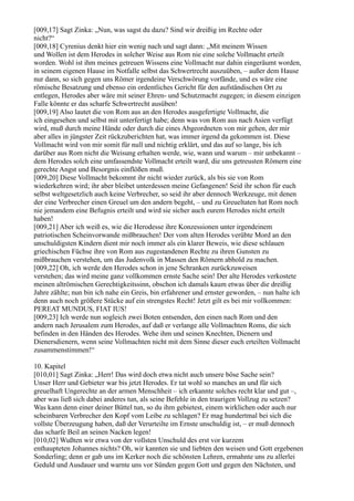 [009,17] Sagt Zinka: „Nun, was sagst du dazu? Sind wir dreißig im Rechte oder
nicht?“
[009,18] Cyrenius denkt hier ein wenig nach und sagt dann: „Mit meinem Wissen
und Wollen ist dem Herodes in solcher Weise aus Rom nie eine solche Vollmacht erteilt
worden. Wohl ist ihm meines getreuen Wissens eine Vollmacht nur dahin eingeräumt worden,
in seinem eigenen Hause im Notfalle selbst das Schwertrecht auszuüben, – außer dem Hause
nur dann, so sich gegen uns Römer irgendeine Verschwörung vorfände, und es wäre eine
römische Besatzung und ebenso ein ordentliches Gericht für den aufständischen Ort zu
entlegen, Herodes aber wäre mit seiner Ehren- und Schutzmacht zugegen; in diesem einzigen
Falle könnte er das scharfe Schwertrecht ausüben!
[009,19] Also lautet die von Rom aus an den Herodes ausgefertigte Vollmacht, die
ich eingesehen und selbst mit unterfertigt habe; denn was von Rom aus nach Asien verfügt
wird, muß durch meine Hände oder durch die eines Abgeordneten von mir gehen, der mir
aber alles in jüngster Zeit rückzuberichten hat, was immer irgend da gekommen ist. Diese
Vollmacht wird von mir somit für null und nichtig erklärt, und das auf so lange, bis ich
darüber aus Rom nicht die Weisung erhalten werde, wie, wann und warum – mir unbekannt –
dem Herodes solch eine umfassendste Vollmacht erteilt ward, die uns getreusten Römern eine
gerechte Angst und Besorgnis einflößen muß.
[009,20] Diese Vollmacht bekommt ihr nicht wieder zurück, als bis sie von Rom
wiederkehren wird; ihr aber bleibet unterdessen meine Gefangenen! Seid ihr schon für euch
selbst weltgesetzlich auch keine Verbrecher, so seid ihr aber dennoch Werkzeuge, mit denen
der eine Verbrecher einen Greuel um den andern begeht, – und zu Greueltaten hat Rom noch
nie jemandem eine Befugnis erteilt und wird sie sicher auch eurem Herodes nicht erteilt
haben!
[009,21] Aber ich weiß es, wie die Herodesse ihre Konzessionen unter irgendeinem
patriotischen Scheinvorwande mißbrauchen! Der vom alten Herodes verübte Mord an den
unschuldigsten Kindern dient mir noch immer als ein klarer Beweis, wie diese schlauen
griechischen Füchse ihre von Rom aus zugestandenen Rechte zu ihren Gunsten zu
mißbrauchen verstehen, um das Judenvolk in Massen den Römern abhold zu machen.
[009,22] Oh, ich werde den Herodes schon in jene Schranken zurückzuweisen
verstehen; das wird meine ganz vollkommen ernste Sache sein! Der alte Herodes verkostete
meinen altrömischen Gerechtigkeitssinn, obschon ich damals kaum etwas über die dreißig
Jahre zählte; nun bin ich nahe ein Greis, bin erfahrener und ernster geworden, – nun halte ich
denn auch noch größere Stücke auf ein strengstes Recht! Jetzt gilt es bei mir vollkommen:
PEREAT MUNDUS, FIAT IUS!
[009,23] Ich werde nun sogleich zwei Boten entsenden, den einen nach Rom und den
andern nach Jerusalem zum Herodes, auf daß er verlange alle Vollmachten Roms, die sich
befinden in den Händen des Herodes. Wehe ihm und seinen Knechten, Dienern und
Dienersdienern, wenn seine Vollmachten nicht mit dem Sinne dieser euch erteilten Vollmacht
zusammenstimmen!“

10. Kapitel
[010,01] Sagt Zinka: „Herr! Das wird doch etwa nicht auch unsere böse Sache sein?
Unser Herr und Gebieter war bis jetzt Herodes. Er tat wohl so manches an und für sich
greuelhaft Ungerechte an der armen Menschheit – ich erkannte solches recht klar und gut –,
aber was ließ sich dabei anderes tun, als seine Befehle in den traurigen Vollzug zu setzen?
Was kann denn einer deiner Büttel tun, so du ihm gebietest, einem wirklichen oder auch nur
scheinbaren Verbrecher den Kopf vom Leibe zu schlagen? Er mag hundertmal bei sich die
vollste Überzeugung haben, daß der Verurteilte im Ernste unschuldig ist, – er muß dennoch
das scharfe Beil an seinen Nacken legen!
[010,02] Wußten wir etwa von der vollsten Unschuld des erst vor kurzem
enthaupteten Johannes nichts? Oh, wir kannten sie und liebten den weisen und Gott ergebenen
Sonderling; denn er gab uns im Kerker noch die schönsten Lehren, ermahnte uns zu allerlei
Geduld und Ausdauer und warnte uns vor Sünden gegen Gott und gegen den Nächsten, und
 