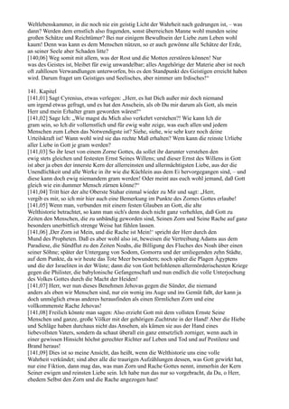 Weltlebenskammer, in die noch nie ein geistig Licht der Wahrheit nach gedrungen ist, – was
dann? Werden dem ernstlich also fragenden, sonst überreichen Manne wohl munden seine
großen Schätze und Reichtümer? Bei nur einigem Bewußtsein der Liebe zum Leben wohl
kaum! Denn was kann es dem Menschen nützen, so er auch gewönne alle Schätze der Erde,
an seiner Seele aber Schaden litte?
[140,06] Weg somit mit allem, was der Rost und die Motten zerstören können! Nur
was des Geistes ist, bleibet für ewig unwandelbar; alles Angehörige der Materie aber ist noch
oft zahllosen Verwandlungen unterworfen, bis es den Standpunkt des Geistigen erreicht haben
wird. Darum fraget um Geistiges und Seelisches, aber nimmer um Irdisches!“

141. Kapitel
[141,01] Sagt Cyrenius, etwas verlegen: „Herr, es hat Dich außer mir doch niemand
um irgend etwas gefragt, und es hat den Anschein, als ob Du mir darum als Gott, als mein
Herr und mein Erhalter gram geworden wärest!“
[141,02] Sage Ich: „Wie magst du Mich also verkehrt verstehen?! Wie kann Ich dir
gram sein, so Ich dir vollernstlich und für ewig wahr zeige, was euch allen und jedem
Menschen zum Leben das Notwendigste ist? Siehe, siehe, wie sehr kurz noch deine
Urteilskraft ist! Wann wohl wird sie das rechte Maß erhalten? Wem kann die reinste Urliebe
aller Liebe in Gott je gram werden?
[141,03] So ihr leset von einem Zorne Gottes, da sollet ihr darunter verstehen den
ewig stets gleichen und festesten Ernst Seines Willens; und dieser Ernst des Willens in Gott
ist aber ja eben der innerste Kern der allerreinsten und allermächtigsten Liebe, aus der die
Unendlichkeit und alle Werke in ihr wie die Küchlein aus dem Ei hervorgegangen sind, – und
diese kann doch ewig niemandem gram werden! Oder meint aus euch wohl jemand, daß Gott
gleich wie ein dummer Mensch zürnen könne?“
[141,04] Tritt hier der alte Oberste Stahar einmal wieder zu Mir und sagt: „Herr,
vergib es mir, so ich mir hier auch eine Bemerkung im Punkte des Zornes Gottes erlaube!
[141,05] Wenn man, verbunden mit einem festen Glauben an Gott, die alte
Welthistorie betrachtet, so kann man sich's denn doch nicht ganz verhehlen, daß Gott zu
Zeiten den Menschen, die zu unbändig geworden sind, Seinen Zorn und Seine Rache auf ganz
besonders unerbittlich strenge Weise hat fühlen lassen.
[141,06] ,Der Zorn ist Mein, und die Rache ist Mein!‘ spricht der Herr durch den
Mund des Propheten. Daß es aber wohl also ist, beweisen die Vertreibung Adams aus dem
Paradiese, die Sündflut zu den Zeiten Noahs, die Billigung des Fluches des Noah über einen
seiner Söhne; später der Untergang von Sodom, Gomorra und der umliegenden zehn Städte,
auf dem Punkte, da wir heute das Tote Meer bewundern; noch später die Plagen Ägyptens
und die der Israeliten in der Wüste; dann die von Gott befohlenen allermörderischesten Kriege
gegen die Philister, die babylonische Gefangenschaft und nun endlich die volle Unterjochung
des Volkes Gottes durch die Macht der Heiden!
[141,07] Herr, wer nun dieses Benehmen Jehovas gegen die Sünder, die niemand
anders als eben wir Menschen sind, nur ein wenig ins Auge und ins Gemüt faßt, der kann ja
doch unmöglich etwas anderes herausfinden als einen förmlichen Zorn und eine
vollkommenste Rache Jehovas!
[141,08] Freilich könnte man sagen: Also erzieht Gott mit dem vollsten Ernste Seine
Menschen und ganze, große Völker mit der gehörigen Zuchtrute in der Hand! Aber die Hiebe
und Schläge haben durchaus nicht das Ansehen, als kämen sie aus der Hand eines
liebevollsten Vaters, sondern da schaut überall ein ganz entsetzlich zorniger, wenn auch in
einer gewissen Hinsicht höchst gerechter Richter auf Leben und Tod und auf Pestilenz und
Brand heraus!
[141,09] Dies ist so meine Ansicht, das heißt, wenn die Welthistorie uns eine volle
Wahrheit verkündet; sind aber alle die traurigen Aufzählungen dessen, was Gott gewirkt hat,
nur eine Fiktion, dann mag das, was man Zorn und Rache Gottes nennt, immerhin der Kern
Seiner ewigen und reinsten Liebe sein. Ich habe nun das nur so vorgebracht, da Du, o Herr,
ehedem Selbst den Zorn und die Rache angezogen hast!
 