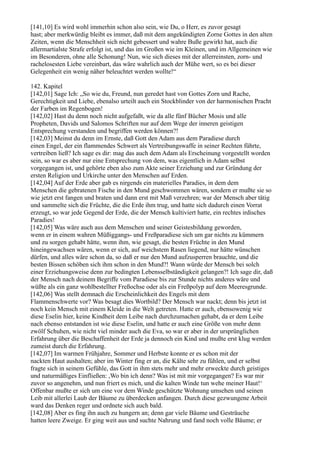 [141,10] Es wird wohl immerhin schon also sein, wie Du, o Herr, es zuvor gesagt
hast; aber merkwürdig bleibt es immer, daß mit dem angekündigten Zorne Gottes in den alten
Zeiten, wenn die Menschheit sich nicht gebessert und wahre Buße gewirkt hat, auch die
allermartialste Strafe erfolgt ist, und das im Großen wie im Kleinen, und im Allgemeinen wie
im Besonderen, ohne alle Schonung! Nun, wie sich dieses mit der allerreinsten, zorn- und
rachelosesten Liebe vereinbart, das wäre wahrlich auch der Mühe wert, so es bei dieser
Gelegenheit ein wenig näher beleuchtet werden wollte!“

142. Kapitel
[142,01] Sage Ich: „So wie du, Freund, nun geredet hast von Gottes Zorn und Rache,
Gerechtigkeit und Liebe, ebenalso urteilt auch ein Stockblinder von der harmonischen Pracht
der Farben im Regenbogen!
[142,02] Hast du denn noch nicht aufgefaßt, wie da alle fünf Bücher Mosis und alle
Propheten, Davids und Salomos Schriften nur auf dem Wege der inneren geistigen
Entsprechung verstanden und begriffen werden können?!
[142,03] Meinst du denn im Ernste, daß Gott den Adam aus dem Paradiese durch
einen Engel, der ein flammendes Schwert als Vertreibungswaffe in seiner Rechten führte,
vertreiben ließ? Ich sage es dir: mag das auch dem Adam als Erscheinung vorgestellt worden
sein, so war es aber nur eine Entsprechung von dem, was eigentlich in Adam selbst
vorgegangen ist, und gehörte eben also zum Akte seiner Erziehung und zur Gründung der
ersten Religion und Urkirche unter den Menschen auf Erden.
[142,04] Auf der Erde aber gab es nirgends ein materielles Paradies, in dem dem
Menschen die gebratenen Fische in den Mund geschwommen wären, sondern er mußte sie so
wie jetzt erst fangen und braten und dann erst mit Maß verzehren; war der Mensch aber tätig
und sammelte sich die Früchte, die die Erde ihm trug, und hatte sich dadurch einen Vorrat
erzeugt, so war jede Gegend der Erde, die der Mensch kultiviert hatte, ein rechtes irdisches
Paradies!
[142,05] Was wäre auch aus dem Menschen und seiner Geistesbildung geworden,
wenn er in einem wahren Müßiggangs- und Freßparadiese sich um gar nichts zu kümmern
und zu sorgen gehabt hätte, wenn ihm, wie gesagt, die besten Früchte in den Mund
hineingewachsen wären, wenn er sich, auf weichstem Rasen liegend, nur hätte wünschen
dürfen, und alles wäre schon da, so daß er nur den Mund aufzusperren brauchte, und die
besten Bissen schöben sich ihm schon in den Mund?! Wann würde der Mensch bei solch
einer Erziehungsweise denn zur bedingten Lebensselbständigkeit gelangen?! Ich sage dir, daß
der Mensch nach deinem Begriffe vom Paradiese bis zur Stunde nichts anderes wäre und
wüßte als ein ganz wohlbestellter Freßochse oder als ein Freßpolyp auf dem Meeresgrunde.
[142,06] Was stellt demnach die Erscheinlichkeit des Engels mit dem
Flammenschwerte vor? Was besagt dies Wortbild? Der Mensch war nackt; denn bis jetzt ist
noch kein Mensch mit einem Kleide in die Welt getreten. Hatte er auch, ebensowenig wie
diese Eselin hier, keine Kindheit dem Leibe nach durchzumachen gehabt, da er dem Leibe
nach ebenso entstanden ist wie diese Eselin, und hatte er auch eine Größe von mehr denn
zwölf Schuhen, wie nicht viel minder auch die Eva, so war er aber in der ursprünglichen
Erfahrung über die Beschaffenheit der Erde ja dennoch ein Kind und mußte erst klug werden
zumeist durch die Erfahrung.
[142,07] Im warmen Frühjahre, Sommer und Herbste konnte er es schon mit der
nackten Haut aushalten; aber im Winter fing er an, die Kälte sehr zu fühlen, und er selbst
fragte sich in seinem Gefühle, das Gott in ihm stets mehr und mehr erweckte durch geistiges
und naturmäßiges Einfließen: ,Wo bin ich denn? Was ist mit mir vorgegangen? Es war mir
zuvor so angenehm, und nun friert es mich, und die kalten Winde tun wehe meiner Haut!‘
Offenbar mußte er sich um eine vor dem Winde geschützte Wohnung umsehen und seinen
Leib mit allerlei Laub der Bäume zu überdecken anfangen. Durch diese gezwungene Arbeit
ward das Denken reger und ordnete sich auch bald.
[142,08] Aber es fing ihn auch zu hungern an; denn gar viele Bäume und Gesträuche
hatten leere Zweige. Er ging weit aus und suchte Nahrung und fand noch volle Bäume; er
 
