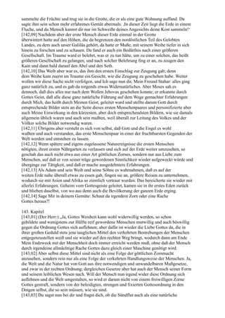 sammelte die Früchte und trug sie in die Grotte, die er als eine gute Wohnung auffand. Da
sagte ihm sein schon mehr erfahrenes Gemüt abermals: ,In dieser Zeit liegt die Erde in einem
Fluche, und du Mensch kannst dir nur im Schweiße deines Angesichts deine Kost sammeln!‘
[142,09] Nachdem aber der erste Mensch dieser Erde einmal in der Grotte
überwintert hatte auf den Höhen, die da begrenzen den nordöstlichen Teil des Gelobten
Landes, zu dem auch unser Galiläa gehört, da hatte er Muße, mit seinem Weibe tiefer in sich
hinein zu forschen und zu schauen. Da fand er auch ein Bedürfnis nach einer größeren
Gesellschaft. Im Traume ward er belehrt, was er zu tun hätte, um zu einer solchen, das heißt
größeren Gesellschaft zu gelangen, und nach solcher Belehrung fing er an, zu zeugen den
Kain und dann bald darauf den Abel und den Seth.
[142,10] Das Weib aber war es, das ihm den ersten Einschlag zur Zeugung gab; denn
dem Weibe kam zuerst im Traume ein Gesicht, wie die Zeugung zu geschehen habe. Weiter
wollen wir diese Sache nicht verfolgen, und Ich sage nun dir, Mein Freund Stahar: alles ging
ganz natürlich zu, und es gab da nirgends etwas Widernatürliches. Aber Moses sah es
dennoch, daß dies alles nur nach dem Wollen Jehovas geschehen konnte; er erkannte durch
Gottes Geist, daß alle diese ganz natürliche Führung auf dem Wege gemachter Erfahrungen
durch Mich, das heißt durch Meinen Geist, geleitet ward und stellte darum Gott durch
entsprechende Bilder stets an die Seite dieses ersten Menschenpaares und personifizierte aber
auch Meine Einwirkung in den kürzesten, aber doch entsprechendsten Bildern, wie sie damals
allgemein üblich waren und auch sein mußten, weil überall zur Leitung des Volkes und der
Völker solche Bilder notwendig waren.
[142,11] Übrigens aber versteht es sich von selbst, daß Gott und die Engel es wohl
wußten und auch verstanden, das erste Menschenpaar in einer der fruchtbarsten Gegenden der
Welt werden und entstehen zu lassen.
[142,12] Wenn spätere und eigens zugelassene Naturereignisse die ersten Menschen
nötigten, ihren ersten Nährgarten zu verlassen und sich auf der Erde weiter umzusehen, so
geschah das auch nicht etwa aus einer Art göttlichen Zornes, sondern nur aus Liebe zum
Menschen, auf daß er von seiner träge gewordenen Sinnlichkeit wieder aufgeweckt würde und
überginge zur Tätigkeit, und daß er mache ausgedehntere Erfahrungen.
[142,13] Als Adam und sein Weib und seine Söhne es wahrnahmen, daß es auf der
weiten Erde nahe überall etwas zu essen gab, fingen sie an, größere Reisen zu unternehmen,
wodurch sie mit Asien und Afrika so ziemlich vertraut wurden. Das bereicherte sie wieder mit
allerlei Erfahrungen. Geheim vom Gottesgeiste geleitet, kamen sie in ihr erstes Eden zurück
und blieben daselbst, von wo aus denn auch die Bevölkerung der ganzen Erde erging.
[142,14] Sage Mir in deinem Gemüte: Schaut da irgendein Zorn oder eine Rache
Gottes heraus?!

143. Kapitel
[143,01] (Der Herr:) „Ja, Gottes Weisheit kann wohl widerwillig werden, so schon
gebildete und wenigstens zur Hälfte reif gewordene Menschen mutwillig und auch böswillig
gegen die Ordnung Gottes sich auflehnen; aber dafür ist wieder die Liebe Gottes da, die in
ihrer großen Geduld stets jene tauglichen Mittel den verkehrten Bestrebungen der Menschen
entgegenzustellen weiß und sie wieder auf den rechten Weg bringt, wodurch dann am Ende
Mein Endzweck mit der Menschheit doch immer erreicht werden muß, ohne daß der Mensch
durch irgendeine allmächtige Rache Gottes dazu gleich einer Maschine genötigt wird.
[143,02] Aber selbst diese Mittel sind nicht als eine Folge der göttlichen Zornmacht
anzusehen, sondern rein nur als eine Folge der verkehrten Handlungsweise der Menschen. Ja,
die Welt und die Natur hat von Gott aus ihre notwendigen und unwandelbaren Mußgesetze,
und zwar in der rechten Ordnung; dergleichen Gesetze aber hat auch der Mensch seiner Form
und seinem leiblichen Wesen nach. Will der Mensch nun irgend wider diese Ordnung sich
auflehnen und die Welt umgestalten, so wird er darum nicht von einem freiwilligen Zorne
Gottes gestraft, sondern von der beleidigten, strengen und fixierten Gottesordnung in den
Dingen selbst, die so sein müssen, wie sie sind.
[143,03] Du sagst nun bei dir und fragst dich, ob die Sündflut auch als eine natürliche
 