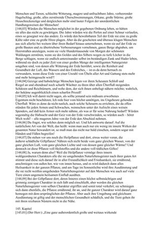 Menschen und Tieren, schlechte Witterung, magere und unfruchtbare Jahre, verheerender
Hagelschlag, große, alles zerstörende Überschwemmungen, Orkane, große Stürme, große
Heuschreckenzüge und dergleichen mehr sind lauter Folgen der unordentlichen
Handlungsweisen der Menschen!
[144,03] Würden die Menschen möglichst in der gegebenen Ordnung leben, so hätten
sie alles das nicht zu gewärtigen. Die Jahre würden wie die Perlen auf einer Schnur verlaufen,
eines so gesegnet wie das andere. Es würde den bewohnbaren Teil der Erde nie eine zu große
Kälte oder eine zu große Hitze plagen. Aber da die gescheiten und überaus klugen Menschen
aus sich allerlei bei weitem über ihren Bedarf hinaus unternehmen, wenn sie auf der Erde zu
große Bauten und zu übertriebene Verbesserungen vornehmen, ganze Berge abgraben, um
Heerstraßen anzulegen, wenn sie viele Hunderttausende von Morgen der schönsten
Waldungen zerstören, wenn sie des Goldes und des Silbers wegen zu tiefe Löcher in die
Berge schlagen, wenn sie endlich untereinander selbst im beständigen Zank und Hader leben,
während sie doch zu jeder Zeit von einer großen Menge der intelligenten Naturgeister
umgeben sind, von denen alle Witterung der Erde herrührt, sowie die Reinheit und
Gesundheit der Luft, des Wassers und des Erdreiches, – ist es da denn hernach zu
verwundern, wenn diese Erde von einer Unzahl von Übeln aller Art und Gattung stets mehr
und mehr heimgesucht wird?!
[144,04] Geizige und habsüchtige Menschen legen vor ihren Scheunen Schloß und
Riegel an und obendrauf noch scharfe Wächter zu ihren über allen Überfluß steigenden
Schätzen und Reichtümern, und wehe dem, der sich ihnen unbefugt nähern möchte; wahrlich,
der bekäme augenblicklich einen scharfen Prozeß!
[144,05] Ich will damit nicht sagen, als sollte jemand sein mühsam erworbenes
Eigentum nicht beschützen; Ich rede hier vom höchst unnötigen, ins Ungeheure gehenden
Überfluß. Wäre es denn da nicht tunlich, auch solche Scheuern zu errichten, die da offen
stünden für jeden Armen und Schwachen, wennschon unter der Aufsicht eines weisen
Spenders, auf daß kein Armer sich mehr nähme, als was er für seine Nahrung bedarf? Würden
sogestaltig die Habsucht und der Geiz von der Erde verschwinden, so würden auch – höret
Mich wohl! – alle mageren Jahre von der Erde den Abschied nehmen.
[144,06] Du fragst, wie solches denn möglich sei. Und Ich antworte darauf: Auf die
natürlichste Art von der Welt, das heißt: wenn man auch nur ein wenig im innern Wirken der
gesamten Natur bewandert ist, so muß man das nicht nur bald einsehen, sondern sogar mit
Händen und Füßen begreifen!
[144,07] Da stehen vor uns noch die Heilpflanze und dort, etwas weiter voran, die
äußerst schädliche Giftpflanze! Nähren sich nicht beide vom ganz gleichen Wasser, von der
ganz gleichen Luft, vom ganz gleichen Lichte und von dessen ganz gleicher Wärme? Und
dennoch ist diese Pflanze voll Heilstoffes und die andere voll tödlichen Giftes!
[144,08] Ja, warum denn also? Weil die Heilpflanze vermöge ihres innern
wohlgeordneten Charakters alle die sie umgebenden Naturlebensgeister nach ihrer guten Art
stimmt und diese sich darauf ihr in aller Freundlichkeit und Friedsamkeit, sie ernährend,
anschmiegen von außen her, wie von innen heraus, und es wird dadurch dann alles
Heilsamkeit in der ganzen Pflanze, und am Tage im Sonnenlichte wird ihre Ausdünstung und
die sie recht weithin umgebenden Naturlebensgeister auf den Menschen wie auch auf viele
Tiere einen ungemein heilsamen Einfluß ausüben.
[144,09] Bei der Giftpflanze dort, deren Inneres einen höchst selbstsüchtigen und
grimmig zornigen Charakter in sich faßt und einschließt, aber werden die gleichen
Naturlebensgeister vom selben Charakter ergriffen und somit total verkehrt; sie schmiegen
sich dann ebenfalls, die Pflanze ernährend, ihr an, und ihr ganzer Charakter wird darauf ganz
homogen mit dem ursprünglichen der Pflanze. Aber auch ihre Umgebung und gleichsam
Ausdünstung ist giftig und der menschlichen Gesundheit schädlich, und die Tiere gehen ihr
mit ihren reizbaren Nüstern nicht in die Nähe.

145. Kapitel
[145,01] (Der Herr:) „Eine ganz außerordentlich große und weitaus wirkende
 