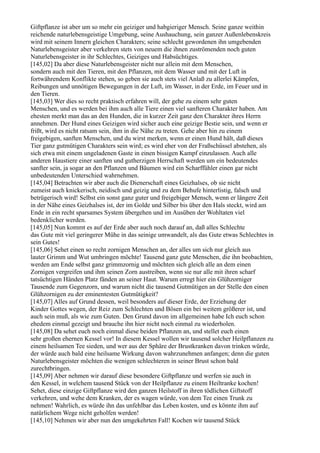 Giftpflanze ist aber um so mehr ein geiziger und habgieriger Mensch. Seine ganze weithin
reichende naturlebensgeistige Umgebung, seine Aushauchung, sein ganzer Außenlebenskreis
wird mit seinem Innern gleichen Charakters; seine schlecht gewordenen ihn umgebenden
Naturlebensgeister aber verkehren stets von neuem die ihnen zuströmenden noch guten
Naturlebensgeister in ihr Schlechtes, Geiziges und Habsüchtiges.
[145,02] Da aber diese Naturlebensgeister nicht nur allein mit dem Menschen,
sondern auch mit den Tieren, mit den Pflanzen, mit dem Wasser und mit der Luft in
fortwährendem Konflikte stehen, so geben sie auch stets viel Anlaß zu allerlei Kämpfen,
Reibungen und unnötigen Bewegungen in der Luft, im Wasser, in der Erde, im Feuer und in
den Tieren.
[145,03] Wer dies so recht praktisch erfahren will, der gehe zu einem sehr guten
Menschen, und es werden bei ihm auch alle Tiere einen viel sanfteren Charakter haben. Am
ehesten merkt man das an den Hunden, die in kurzer Zeit ganz den Charakter ihres Herrn
annehmen. Der Hund eines Geizigen wird sicher auch eine geizige Bestie sein, und wenn er
frißt, wird es nicht ratsam sein, ihm in die Nähe zu treten. Gehe aber hin zu einem
freigebigen, sanften Menschen, und du wirst merken, wenn er einen Hund hält, daß dieses
Tier ganz gutmütigen Charakters sein wird; es wird eher von der Fraßschüssel abstehen, als
sich etwa mit einem ungeladenen Gaste in einen bissigen Kampf einzulassen. Auch alle
anderen Haustiere einer sanften und gutherzigen Herrschaft werden um ein bedeutendes
sanfter sein, ja sogar an den Pflanzen und Bäumen wird ein Scharffühler einen gar nicht
unbedeutenden Unterschied wahrnehmen.
[145,04] Betrachten wir aber auch die Dienerschaft eines Geizhalses, ob sie nicht
zumeist auch knickerisch, neidisch und geizig und zu dem Behufe hinterlistig, falsch und
betrügerisch wird! Selbst ein sonst ganz guter und freigebiger Mensch, wenn er längere Zeit
in der Nähe eines Geizhalses ist, der im Golde und Silber bis über den Hals steckt, wird am
Ende in ein recht sparsames System übergehen und im Ausüben der Wohltaten viel
bedenklicher werden.
[145,05] Nun kommt es auf der Erde aber auch noch darauf an, daß alles Schlechte
das Gute mit viel geringerer Mühe in das seinige umwandelt, als das Gute etwas Schlechtes in
sein Gutes!
[145,06] Sehet einen so recht zornigen Menschen an, der alles um sich nur gleich aus
lauter Grimm und Wut umbringen möchte! Tausend ganz gute Menschen, die ihn beobachten,
werden am Ende selbst ganz grimmzornig und möchten sich gleich alle an dem einen
Zornigen vergreifen und ihm seinen Zorn austreiben, wenn sie nur alle mit ihren scharf
tatsüchtigen Händen Platz fänden an seiner Haut. Warum erregt hier ein Glühzorniger
Tausende zum Gegenzorn, und warum nicht die tausend Gutmütigen an der Stelle den einen
Glühzornigen zu der eminentesten Gutmütigkeit?
[145,07] Alles auf Grund dessen, weil besonders auf dieser Erde, der Erziehung der
Kinder Gottes wegen, der Reiz zum Schlechten und Bösen ein bei weitem größerer ist, und
auch sein muß, als wie zum Guten. Den Grund davon im allgemeinen habe Ich euch schon
ehedem einmal gezeigt und brauche ihn hier nicht noch einmal zu wiederholen.
[145,08] Da sehet euch noch einmal diese beiden Pflanzen an, und stellet euch einen
sehr großen ehernen Kessel vor! In diesem Kessel wollen wir tausend solcher Heilpflanzen zu
einem heilsamen Tee sieden, und wer aus der Sphäre der Brustkranken davon trinken würde,
der würde auch bald eine heilsame Wirkung davon wahrzunehmen anfangen; denn die guten
Naturlebensgeister möchten die wenigen schlechteren in seiner Brust schon bald
zurechtbringen.
[145,09] Aber nehmen wir darauf diese besondere Giftpflanze und werfen sie auch in
den Kessel, in welchem tausend Stück von der Heilpflanze zu einem Heiltranke kochen!
Sehet, diese einzige Giftpflanze wird den ganzen Heilstoff in ihren tödlichen Giftstoff
verkehren, und wehe dem Kranken, der es wagen würde, von dem Tee einen Trunk zu
nehmen! Wahrlich, es würde ihn das unfehlbar das Leben kosten, und es könnte ihm auf
natürlichem Wege nicht geholfen werden!
[145,10] Nehmen wir aber nun den umgekehrten Fall! Kochen wir tausend Stück
 