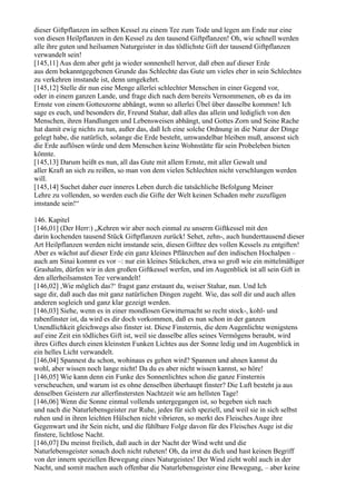 dieser Giftpflanzen im selben Kessel zu einem Tee zum Tode und legen am Ende nur eine
von diesen Heilpflanzen in den Kessel zu den tausend Giftpflanzen! Oh, wie schnell werden
alle ihre guten und heilsamen Naturgeister in das tödlichste Gift der tausend Giftpflanzen
verwandelt sein!
[145,11] Aus dem aber geht ja wieder sonnenhell hervor, daß eben auf dieser Erde
aus dem bekanntgegebenen Grunde das Schlechte das Gute um vieles eher in sein Schlechtes
zu verkehren imstande ist, denn umgekehrt.
[145,12] Stelle dir nun eine Menge allerlei schlechter Menschen in einer Gegend vor,
oder in einem ganzen Lande, und frage dich nach dem bereits Vernommenen, ob es da im
Ernste von einem Gotteszorne abhängt, wenn so allerlei Übel über dasselbe kommen! Ich
sage es euch, und besonders dir, Freund Stahar, daß alles das allein und lediglich von den
Menschen, ihren Handlungen und Lebensweisen abhängt, und Gottes Zorn und Seine Rache
hat damit ewig nichts zu tun, außer das, daß Ich eine solche Ordnung in die Natur der Dinge
gelegt habe, die natürlich, solange die Erde besteht, umwandelbar bleiben muß, ansonst sich
die Erde auflösen würde und dem Menschen keine Wohnstätte für sein Probeleben bieten
könnte.
[145,13] Darum heißt es nun, all das Gute mit allem Ernste, mit aller Gewalt und
aller Kraft an sich zu reißen, so man von dem vielen Schlechten nicht verschlungen werden
will.
[145,14] Suchet daher euer inneres Leben durch die tatsächliche Befolgung Meiner
Lehre zu vollenden, so werden euch die Gifte der Welt keinen Schaden mehr zuzufügen
imstande sein!“

146. Kapitel
[146,01] (Der Herr:) „Kehren wir aber noch einmal zu unserm Giftkessel mit den
darin kochenden tausend Stück Giftpflanzen zurück! Sehet, zehn-, auch hunderttausend dieser
Art Heilpflanzen werden nicht imstande sein, diesen Gifttee des vollen Kessels zu entgiften!
Aber es wächst auf dieser Erde ein ganz kleines Pflänzchen auf den indischen Hochalpen –
auch am Sinai kommt es vor –: nur ein kleines Stückchen, etwa so groß wie ein mittelmäßiger
Grashalm, dürfen wir in den großen Giftkessel werfen, und im Augenblick ist all sein Gift in
den allerheilsamsten Tee verwandelt!
[146,02] ,Wie möglich das?‘ fragst ganz erstaunt du, weiser Stahar, nun. Und Ich
sage dir, daß auch das mit ganz natürlichen Dingen zugeht. Wie, das soll dir und auch allen
anderen sogleich und ganz klar gezeigt werden.
[146,03] Siehe, wenn es in einer mondlosen Gewitternacht so recht stock-, kohl- und
rabenfinster ist, da wird es dir doch vorkommen, daß es nun schon in der ganzen
Unendlichkeit gleichwegs also finster ist. Diese Finsternis, die dem Augenlichte wenigstens
auf eine Zeit ein tödliches Gift ist, weil sie dasselbe alles seines Vermögens beraubt, wird
ihres Giftes durch einen kleinsten Funken Lichtes aus der Sonne ledig und im Augenblick in
ein helles Licht verwandelt.
[146,04] Spannest du schon, wohinaus es gehen wird? Spannen und ahnen kannst du
wohl, aber wissen noch lange nicht! Da du es aber nicht wissen kannst, so höre!
[146,05] Wie kann denn ein Funke des Sonnenlichtes schon die ganze Finsternis
verscheuchen, und warum ist es ohne denselben überhaupt finster? Die Luft besteht ja aus
denselben Geistern zur allerfinstersten Nachtzeit wie am hellsten Tage!
[146,06] Wenn die Sonne einmal vollends untergegangen ist, so begeben sich nach
und nach die Naturlebensgeister zur Ruhe, jedes für sich speziell, und weil sie in sich selbst
ruhen und in ihren leichten Hülschen nicht vibrieren, so merkt des Fleisches Auge ihre
Gegenwart und ihr Sein nicht, und die fühlbare Folge davon für des Fleisches Auge ist die
finstere, lichtlose Nacht.
[146,07] Du meinst freilich, daß auch in der Nacht der Wind weht und die
Naturlebensgeister sonach doch nicht ruheten! Oh, da irrst du dich und hast keinen Begriff
von der innern speziellen Bewegung eines Naturgeistes! Der Wind zieht wohl auch in der
Nacht, und somit machen auch offenbar die Naturlebensgeister eine Bewegung, – aber keine
 