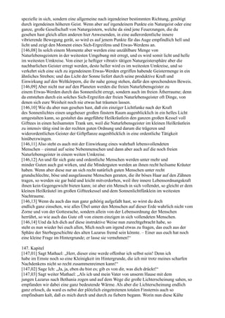 spezielle in sich, sondern eine allgemeine nach irgendeiner bestimmten Richtung, genötigt
durch irgendeinen höheren Geist. Wenn aber auf irgendeinem Punkte ein Naturgeist oder eine
ganze, große Gesellschaft von Naturgeistern, welche da sind jene Feuerzungen, die du
gesehen hast gleich allen anderen hier Anwesenden, in eine außerordentliche innere
vibrierende Bewegung gerät, so wird es auf jenem Punkte für das Auge empfindlich hell und
licht und zeigt den Moment eines Sich-Ergreifens und Etwas-Werdens an.
[146,08] In solch einem Momente aber werden eine unzählbare Menge von
Naturlebensgeistern in der weitesten Umgebung mit erregt, und es wird somit licht und helle
im weitesten Umkreise. Von einer je heftiger vibrativ tätigen Naturgeistersphäre aber die
nachbarlichen Geister erregt werden, desto heller wird es im weitesten Umkreise, und so
verkehrt sich eine sich zu irgendeinem Etwas-Werden ergriffen habende Geistermenge in ein
ähnliches Streben; und das Licht der Sonne liefert durch seine produktive Kraft und
Einwirkung auf den Weltkörpern, die ihr nahe genug stehen, dafür den sprechendsten Beweis.
[146,09] Aber nicht nur auf den Planeten werden die freien Naturlebensgeister zu
einem Etwas-Werden durch das Sonnenlicht erregt, sondern auch im freien Ätherraume; denn
da entstehen durch ein solches Sich-Ergreifen der freien Naturlebensgeister oft Dinge, von
denen sich eure Weisheit noch nie etwas hat träumen lassen.
[146,10] Wie du aber nun gesehen hast, daß ein einziger Lichtfunke nach der Kraft
des Sonnenlichtes einen ungeheuer großen finstern Raum augenblicklich in ein helles Licht
umgestalten kann, so gestaltet das angeführte Heilkräutlein den ganzen großen Kessel voll
Gifttees in einen heilsamsten Trank um, weil die Naturlebensgeister im kleinen Heilkräutlein
zu intensiv tätig sind in der rechten guten Ordnung und darum die trägeren und
widerordentlichen Geister der Giftpflanze augenblicklich in eine ordentliche Tätigkeit
hinüberzwingen.
[146,11] Also steht es auch mit der Einwirkung eines wahrhaft lebensvollendeten
Menschen – einmal auf seine Nebenmenschen und dann aber auch auf die noch freien
Naturlebensgeister in einem weiten Umkreise.
[146,12] An und für sich gute und ordentliche Menschen werden unter mehr und
minder Guten auch gut wirken, und die Minderguten werden an ihnen recht heilsame Kräuter
haben. Wenn aber diese nur an sich recht natürlich guten Menschen unter recht
grundschlechte, böse und ausgelassene Menschen geraten, die ihr böses Haar auf den Zähnen
tragen, so werden sie gar bald und leicht mitverdorben, weil ihre innere Lebensordnungskraft
ihnen kein Gegengewicht bieten kann; ist aber ein Mensch in sich vollendet, so gleicht er dem
kleinen Heilkräutel im großen Giftteekessel und dem Sonnenlichtfünklein im weitesten
Nachtraume.
[146,13] Wenn du auch das nun ganz gehörig aufgefaßt hast, so wirst du doch
endlich ganz einsehen, wie alles Übel unter den Menschen auf dieser Erde wahrlich nicht vom
Zorne und von der Gottesrache, sondern allein von der Lebensordnung der Menschen
herrührt, so wie auch das Gute oft von einem einzigen in sich vollendeten Menschen.
[146,14] Und da Ich dich auf diese instruktive Weise nun zurechtgebracht habe, so
steht es nun wieder bei euch allen, Mich noch um irgend etwas zu fragen, das euch aus der
Sphäre der Sterbegeschichte des alten Lazarus fremd sein könnte. – Einer aus euch hat noch
eine kleine Frage im Hintergrunde; er lasse sie vernehmen!“

147. Kapitel
[147,01] Sagt Mathael: „Herr, dieser eine werde offenbar ich selbst sein! Denn ich
habe im Ernste noch so eine Kleinigkeit im Hintergrunde, die ich mir trotz meines scharfen
Nachdenkens nicht so recht zusammenreimen kann!“
[147,02] Sage Ich: „Ja, ja, eben du bist es; gib es von dir, was dich drückt!“
[147,03] Sagt weiter Mathael: „Als ich und mein Vater von unserm Hause mit dem
jungen Lazarus nach Bethania zogen und auf dem Wege die große Lichterscheinung sahen, so
empfanden wir dabei eine ganz bedeutende Wärme. Als aber die Lichterscheinung endlich
ganz erlosch, da ward es nebst der plötzlich eingetretenen totalen Finsternis auch so
empfindsam kalt, daß es mich durch und durch zu fiebern begann. Worin nun diese Kälte
 