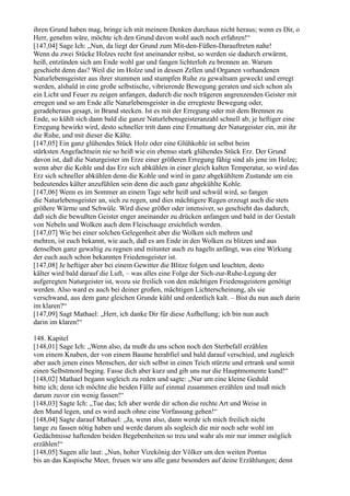 ihren Grund haben mag, bringe ich mit meinem Denken durchaus nicht heraus; wenn es Dir, o
Herr, genehm wäre, möchte ich den Grund davon wohl auch noch erfahren!“
[147,04] Sage Ich: „Nun, da liegt der Grund zum Mit-den-Füßen-Darauftreten nahe!
Wenn du zwei Stücke Holzes recht fest aneinander reibst, so werden sie dadurch erwärmt,
heiß, entzünden sich am Ende wohl gar und fangen lichterloh zu brennen an. Warum
geschieht denn das? Weil die im Holze und in dessen Zellen und Organen vorhandenen
Naturlebensgeister aus ihrer stummen und stumpfen Ruhe zu gewaltsam geweckt und erregt
werden, alsbald in eine große selbstische, vibrierende Bewegung geraten und sich schon als
ein Licht und Feuer zu zeigen anfangen, dadurch die noch trägeren angrenzenden Geister mit
erregen und so am Ende alle Naturlebensgeister in die erregteste Bewegung oder,
geradeheraus gesagt, in Brand stecken. Ist es mit der Erregung oder mit dem Brennen zu
Ende, so kühlt sich dann bald die ganze Naturlebensgeisteranzahl schnell ab; je heftiger eine
Erregung bewirkt wird, desto schneller tritt dann eine Ermattung der Naturgeister ein, mit ihr
die Ruhe, und mit dieser die Kälte.
[147,05] Ein ganz glühendes Stück Holz oder eine Glühkohle ist selbst beim
stärksten Angefachtsein nie so heiß wie ein ebenso stark glühendes Stück Erz. Der Grund
davon ist, daß die Naturgeister im Erze einer größeren Erregung fähig sind als jene im Holze;
wenn aber die Kohle und das Erz sich abkühlen in einer gleich kalten Temperatur, so wird das
Erz sich schneller abkühlen denn die Kohle und wird in ganz abgekühltem Zustande um ein
bedeutendes kälter anzufühlen sein denn die auch ganz abgekühlte Kohle.
[147,06] Wenn es im Sommer an einem Tage sehr heiß und schwül wird, so fangen
die Naturlebensgeister an, sich zu regen, und dies mächtigere Regen erzeugt auch die stets
größere Wärme und Schwüle. Wird diese größer oder intensiver, so geschieht das dadurch,
daß sich die bewußten Geister enger aneinander zu drücken anfangen und bald in der Gestalt
von Nebeln und Wolken auch dem Fleischauge ersichtlich werden.
[147,07] Wie bei einer solchen Gelegenheit aber die Wolken sich mehren und
mehren, ist euch bekannt, wie auch, daß es am Ende in den Wolken zu blitzen und aus
denselben ganz gewaltig zu regnen und mitunter auch zu hageln anfängt, was eine Wirkung
der euch auch schon bekannten Friedensgeister ist.
[147,08] Je heftiger aber bei einem Gewitter die Blitze folgen und leuchten, desto
kälter wird bald darauf die Luft, – was alles eine Folge der Sich-zur-Ruhe-Legung der
aufgeregten Naturgeister ist, wozu sie freilich von den mächtigen Friedensgeistern genötigt
werden. Also ward es auch bei deiner großen, mächtigen Lichterscheinung, als sie
verschwand, aus dem ganz gleichen Grunde kühl und ordentlich kalt. – Bist du nun auch darin
im klaren?“
[147,09] Sagt Mathael: „Herr, ich danke Dir für diese Aufhellung; ich bin nun auch
darin im klaren!“

148. Kapitel
[148,01] Sage Ich: „Wenn also, da mußt du uns schon noch den Sterbefall erzählen
von einem Knaben, der von einem Baume herabfiel und bald darauf verschied, und zugleich
aber auch jenen eines Menschen, der sich selbst in einen Teich stürzte und ertrank und somit
einen Selbstmord beging. Fasse dich aber kurz und gib uns nur die Hauptmomente kund!“
[148,02] Mathael begann sogleich zu reden und sagte: „Nur um eine kleine Geduld
bitte ich; denn ich möchte die beiden Fälle auf einmal zusammen erzählen und muß mich
darum zuvor ein wenig fassen!“
[148,03] Sagte Ich: „Tue das; Ich aber werde dir schon die rechte Art und Weise in
den Mund legen, und es wird auch ohne eine Vorfassung gehen!“
[148,04] Sagte darauf Mathael: „Ja, wenn also, dann werde ich mich freilich nicht
lange zu fassen nötig haben und werde darum als sogleich die mir noch sehr wohl im
Gedächtnisse haftenden beiden Begebenheiten so treu und wahr als mir nur immer möglich
erzählen!“
[148,05] Sagen alle laut: „Nun, hoher Vizekönig der Völker um den weiten Pontus
bis an das Kaspische Meer, freuen wir uns alle ganz besonders auf deine Erzählungen; denn
 