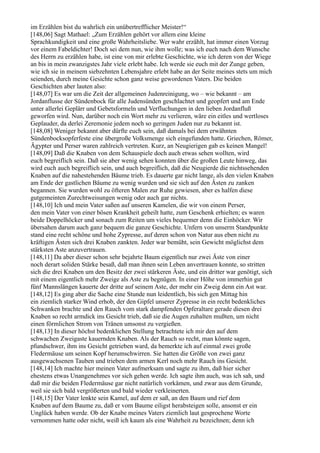 im Erzählen bist du wahrlich ein unübertrefflicher Meister!“
[148,06] Sagt Mathael: „Zum Erzählen gehört vor allem eine kleine
Sprachkundigkeit und eine große Wahrheitsliebe. Wer wahr erzählt, hat immer einen Vorzug
vor einem Fabeldichter! Doch sei dem nun, wie ihm wolle; was ich euch nach dem Wunsche
des Herrn zu erzählen habe, ist eine von mir erlebte Geschichte, wie ich deren von der Wiege
an bis in mein zwanzigstes Jahr viele erlebt habe. Ich werde sie euch mit der Zunge geben,
wie ich sie in meinem siebzehnten Lebensjahre erlebt habe an der Seite meines stets um mich
seienden, durch meine Gesichte schon ganz weise gewordenen Vaters. Die beiden
Geschichten aber lauten also:
[148,07] Es war um die Zeit der allgemeinen Judenreinigung, wo – wie bekannt – am
Jordanflusse der Sündenbock für alle Judensünden geschlachtet und geopfert und am Ende
unter allerlei Geplärr und Gebetsformeln und Verfluchungen in den lieben Jordanfluß
geworfen wird. Nun, darüber noch ein Wort mehr zu verlieren, wäre ein eitles und wertloses
Geplauder, da derlei Zeremonie jedem noch so geringen Juden nur zu bekannt ist.
[148,08] Weniger bekannt aber dürfte euch sein, daß damals bei dem erwähnten
Sündenbocksopferfeste eine übergroße Volksmenge sich eingefunden hatte. Griechen, Römer,
Ägypter und Perser waren zahlreich vertreten. Kurz, an Neugierigen gab es keinen Mangel!
[148,09] Daß die Knaben von dem Schauspiele doch auch etwas sehen wollten, wird
euch begreiflich sein. Daß sie aber wenig sehen konnten über die großen Leute hinweg, das
wird euch auch begreiflich sein, und auch begreiflich, daß die Neugierde die nichtssehenden
Knaben auf die nahestehenden Bäume trieb. Es dauerte gar nicht lange, als den vielen Knaben
am Ende der gastlichen Bäume zu wenig wurden und sie sich auf den Ästen zu zanken
begannen. Sie wurden wohl zu öfteren Malen zur Ruhe gewiesen, aber es halfen diese
gutgemeinten Zurechtweisungen wenig oder auch gar nichts.
[148,10] Ich und mein Vater saßen auf unseren Kamelen, die wir von einem Perser,
den mein Vater von einer bösen Krankheit geheilt hatte, zum Geschenk erhielten; es waren
beide Doppelhöcker und sonach zum Reiten um vieles bequemer denn die Einhöcker. Wir
übersahen darum auch ganz bequem die ganze Geschichte. Unfern von unserm Standpunkte
stand eine recht schöne und hohe Zypresse, auf deren schon von Natur aus eben nicht zu
kräftigen Ästen sich drei Knaben zankten. Jeder war bemüht, sein Gewicht möglichst dem
stärksten Aste anzuvertrauen.
[148,11] Da aber dieser schon sehr bejahrte Baum eigentlich nur zwei Äste von einer
noch derart soliden Stärke besaß, daß man ihnen sein Leben anvertrauen konnte, so stritten
sich die drei Knaben um den Besitz der zwei stärkeren Äste, und ein dritter war genötigt, sich
mit einem eigentlich mehr Zweige als Aste zu begnügen. In einer Höhe von immerhin gut
fünf Mannslängen kauerte der dritte auf seinem Aste, der mehr ein Zweig denn ein Ast war.
[148,12] Es ging aber die Sache eine Stunde nun leidentlich, bis sich gen Mittag hin
ein ziemlich starker Wind erhob, der den Gipfel unserer Zypresse in ein recht bedenkliches
Schwanken brachte und den Rauch vom stark dampfenden Opferaltare gerade diesen drei
Knaben so recht armdick ins Gesicht trieb, daß sie die Augen zuhalten mußten, um nicht
einen förmlichen Strom von Tränen umsonst zu vergießen.
[148,13] In dieser höchst bedenklichen Stellung betrachtete ich mir den auf dem
schwachen Zweigaste kauernden Knaben. Als der Rauch so recht, man könnte sagen,
pfundschwer, ihm ins Gesicht getrieben ward, da bemerkte ich auf einmal zwei große
Fledermäuse um seinen Kopf herumschwirren. Sie hatten die Größe von zwei ganz
ausgewachsenen Tauben und trieben dem armen Kerl noch mehr Rauch ins Gesicht.
[148,14] Ich machte hier meinen Vater aufmerksam und sagte zu ihm, daß hier sicher
ehestens etwas Unangenehmes vor sich gehen werde. Ich sagte ihm auch, was ich sah, und
daß mir die beiden Fledermäuse gar nicht natürlich vorkämen, und zwar aus dem Grunde,
weil sie sich bald vergrößerten und bald wieder verkleinerten.
[148,15] Der Vater lenkte sein Kamel, auf dem er saß, an den Baum und rief dem
Knaben auf dem Baume zu, daß er vom Baume eiligst herabsteigen solle, ansonst er ein
Unglück haben werde. Ob der Knabe meines Vaters ziemlich laut gesprochene Worte
vernommen hatte oder nicht, weiß ich kaum als eine Wahrheit zu bezeichnen; denn ich
 