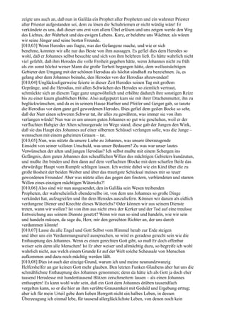 zeigte uns auch an, daß nun in Galiläa ein Prophet aller Propheten und ein wahrster Priester
aller Priester aufgestanden sei, dem zu lösen die Schuhriemen er nicht würdig wäre! Er
verkündete es uns, daß dieser uns erst von allem Übel erlösen und uns zeigen werde den Weg
des Lichtes, der Wahrheit und des ewigen Lebens. Kurz, er belehrte uns Wächter, als wären
wir seine Jünger und seine besten Freunde.
[010,03] Wenn Herodes uns fragte, was der Gefangene mache, und wie er sich
benehme, konnten wir alle nur das Beste von ihm aussagen. Es gefiel dies dem Herodes so
wohl, daß er Johannes selbst besuchte und sich von ihm belehren ließ. Es hätte wahrlich nicht
viel gefehlt, daß ihm Herodes die volle Freiheit gegeben hätte, wenn Johannes nicht zu früh
als ein sonst höchst weiser Mann die große Torheit begangen hätte, dem wollustsüchtigen
Gebieter den Umgang mit der schönen Herodias als höchst sündhaft zu bezeichnen. Ja, es
gelang aber dem Johannes beinahe, den Herodes von der Herodias abzuwenden!
[010,04] Unglückseligerweise feierte in dieser Zeit Herodes seinen Tag mit großem
Gepränge, und die Herodias, mit allen Schwächen des Herodes so ziemlich vertraut,
schmückte sich an diesem Tage ganz ungewöhnlich und erhöhte dadurch ihre sonstigen Reize
bis zu einer kaum glaublichen Höhe. Also aufgeputzt kam sie mit ihrer Drachenmutter, ihn zu
beglückwünschen, und da es in seinem Hause Harfner und Pfeifer und Geiger gab, so tanzte
die Herodias vor dem ganz geil gewordenen Herodes. Dies gefiel dem geilen Bocke so sehr,
daß der Narr einen schweren Schwur tat, ihr alles zu gewähren, was immer sie von ihm
verlangen würde! Nun war es um unsern guten Johannes so gut wie geschehen, weil er der
verfluchten Habgier der Alten schnurgerade im Wege stand; diese gab der Jungen den Wink,
daß sie das Haupt des Johannes auf einer silbernen Schüssel verlangen solle, was die Junge –
wennschon mit einem geheimen Grauen – tat.
[010,05] Nun, was nützte da unsere Liebe zu Johannes, was unsere überzeugende
Einsicht von seiner vollsten Unschuld, was unser Bedauern? Zu was war unser lautes
Verwünschen der alten und jungen Herodias? Ich selbst mußte mit einem Schergen ins
Gefängnis, dem guten Johannes den scheußlichen Willen des mächtigen Gebieters kundzutun,
und mußte ihn binden und ihm dann auf dem verfluchten Blocke mit dem scharfen Beile das
ehrwürdige Haupt vom Rumpfe schlagen lassen. Ich weinte dabei wie ein Kind über die zu
große Bosheit der beiden Weiber und über das traurigste Schicksal meines mir so teuer
gewordenen Freundes! Aber was nützte alles das gegen den finstern, verblendeten und starren
Willen eines einzigen mächtigen Wüterichs?!
[010,06] Also sind wir nun ausgesendet, den in Galiläa sein Wesen treibenden
Propheten, der wahrscheinlich ebenderselbe ist, von dem uns Johannes so große Dinge
verkündet hat, aufzugreifen und ihn dem Herodes auszuliefern. Können wir darum als eidlich
verdungene Diener und Knechte dieses Wüterichs? Oder können wir aus seinem Dienste
treten, wann wir wollen? Ist von ihm aus nicht etwa der Kerker und der Tod auf eine treulose
Entweichung aus seinem Dienste gesetzt? Wenn wir nun so sind und handeln, wie wir sein
und handeln müssen, da sage du, Herr, mir den gerechten Richter an, der uns darob
verdammen könnte!
[010,07] Lasse du alle Engel und Gott Selbst vom Himmel herab zur Erde steigen
und über uns ein Verdammungsurteil aussprechen, so wird es geradeso gerecht sein wie die
Enthauptung des Johannes. Wenn es einen gerechten Gott gibt, so muß Er doch offenbar
weiser sein denn alle Menschen! Ist Er aber weiser und allmächtig dazu, so begreife ich wohl
wahrlich nicht, aus welch einem Grunde Er auf der Welt solche Scheusale von Menschen
aufkommen und dazu noch mächtig werden läßt.
[010,08] Dies ist auch der einzige Grund, warum ich und meine neunundzwanzig
Helfershelfer an gar keinen Gott mehr glauben. Den letzten Funken Glaubens aber hat uns die
schmählichste Enthauptung des Johannes genommen; denn da hätte ich als Gott ja doch eher
tausend Herodesse mit hunderttausend Blitzen zerschmettern lassen – als einen Johannes
enthaupten! Es kann wohl wahr sein, daß ein Gott dem Johannes drüben tausendfach
vergelten kann, so er die hier an ihm verübte Grausamkeit mit Geduld und Ergebung ertrug;
aber ich für mein Urteil gebe dem lieben Herrgott nicht ein halbes Leben, in dessen
Überzeugung ich einmal lebe, für tausend allerglücklichste Leben, von denen noch kein
 