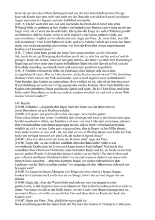 bemerkte nur stets das frühere Schauspiel, und wie der sehr bedenklich auf dem Zweige
kauernde Knabe sich stets mehr und mehr mit der Hand die vom dicken Rauche beleidigten
Augen auszuwischen begann und nahe halbblind sein mußte.
[148,16] Da der Vater aber sah, daß sein warnendes Rufen an den Knaben total ohne
Wirkung blieb, so entfernte er sich wieder vom bedenklichen Baume, kam wieder zu mir und
fragte mich, ob ich noch das Gesicht habe. Ich bejahte die Frage der vollen Wahrheit gemäß
und beteuerte, daß der Knabe, wenn er nicht sogleich vom Baume entfernt würde, ein
unvermeidbares Unglück werde erleiden müssen. Sagte der Vater: ,Ja, mein Sohn, was läßt
sich da machen?! Eine Leiter haben wir nicht, und aufs Zurufen verläßt der Knabe den Baum
nicht; man ist darum genötigt abzuwarten, was Gott der Herr über diesen ungehorsamen
Knaben wird kommen lassen.‘
[148,17] Mein Vater hatte gerade das letzte Wort ausgesprochen, als der schwache
Ast, durch die stetige Bewegung des Knaben zu oft und zu sehr hin und her und auf und ab
gebogen, brach, der Knabe, natürlich nun ganz stützlos, die Höhe von stark fünf Mannslängen
häuptlings auf einen unter dem Baume befindlichen Stein mit aller Gewalt auffiel, sich die
Hirnschale einschlug, das Genick brach und somit auch gleich tot liegenblieb.
[148,18] Darüber entstand im Volke ein Spektakel; alles drängte sich hin zu dem
verunglückten Knaben. Was half aber das nun, da der Knabe einmal tot war?! Die römischen
Wachen trieben endlich das Volk auseinander, und es ward sogleich mein wohlbekannter
Vater berufen, den Knaben zu untersuchen, ob er wirklich tot sei, oder ob an ihm etwa noch
Wiederbelebungsversuche mit Erfolg angewendet werden könnten. Mein Vater befühlte des
Knaben zerschmettertes Haupt und dessen Genick und sagte: ,Da hilft kein Kraut und keine
Salbe mehr! Denn dieser ist nicht nur einfach, sondern zweifach tot und wird in dieser Welt
nimmer lebend werden!‘“

149. Kapitel
[149,01] (Mathael:) „Zugleich aber fragte mich der Vater, was ich etwa noch als
etwas Besonderes an dem Knaben entdecke.
[149,02] Ich sprach auf griechisch zu ihm und sagte: ,Jene beiden großen
Fledermäuse haben über seiner Brusthöhle sich vereinigt, und zwar in der Gestalt eines ganz
betrübt aussehenden Affen, und bemühen sich nun, von dem Leibe sich zu trennen, scheinen
aber von demselben noch derart angezogen zu sein, daß es ihnen vorderhand noch nicht
möglich ist, sich von dem Leibe ganz wegzumachen; aber je länger da ihre Mühe dauert,
desto mehr werden sie eins, und – da, nun sind sie als ein flüchtig Wesen vom Leibe los! Das
hockt und springet nun noch um den Leib, als suchte es irgend etwas!‘
[149,03] ,Das wird doch nicht die Seele des Knaben sein?‘ sagte der Vater.
[149,04] Sagte ich: ,Ja, das weiß ich wahrlich selbst durchaus nicht! Sollte so ein
verwahrloster Knabe denn im Ernste noch keine bessere Seele haben?! Nun hockt dies
sonderbare Wesen beim noch blutenden zerschmetterten Kopfe und tut, als leckte es das Blut
aus der großen Wunde. Es bringt aber dennoch nichts von der Stelle! Nur den leichten und
ganz schwach sichtbaren Blutdampf schlürft es ein und bekommt dadurch ein etwas mehr
menschliches Aussehen. – Aber nun kommen Träger, die höchst wahrscheinlich den
Leichnam von der Stelle schaffen werden! Bin neugierig, ob dies Affenwesen sich auch mit
bewegen wird!‘
[149,05] Es kamen in diesem Momente vier Träger mit einer ziemlich langen Stange,
banden den Leichnam mit Leintüchern an die Stange, hoben ihn auf und trugen ihn von
dannen.
[149,06] Sagte ich: ,Aber das Wesen bleibt und sieht um sich wie jemand in einer
großen Leere, in der nirgends etwas zu erschauen ist. Uns Leibesmenschen scheint es nicht zu
sehen. Nun kauert es sich an der Stelle nieder, wo der Knabe vom Baume herabgestürzt ist,
und macht Miene, als wollte es einschlafen. Das muß denn doch im Ernste die Seele des
Knaben sein!‘
[149,07] Sagte der Vater: ,Nun, glücklicherweise geht die
Bockvernichtungsgeschichte ihrem Ende zu! Nur noch die Sentenz (Urteilsspruch) über jene,
 