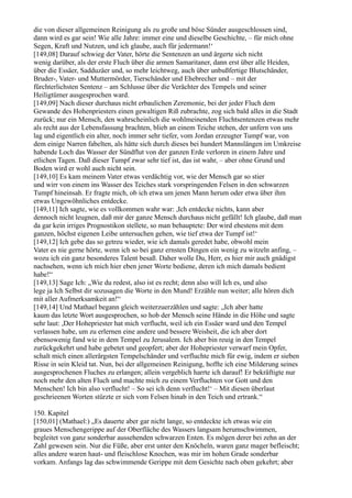 die von dieser allgemeinen Reinigung als zu große und böse Sünder ausgeschlossen sind,
dann wird es gar sein! Wie alle Jahre: immer eine und dieselbe Geschichte, – für mich ohne
Segen, Kraft und Nutzen, und ich glaube, auch für jedermann!‘
[149,08] Darauf schwieg der Vater, hörte die Sentenzen an und ärgerte sich nicht
wenig darüber, als der erste Fluch über die armen Samaritaner, dann erst über alle Heiden,
über die Essäer, Sadduzäer und, so mehr leichtweg, auch über unbußfertige Blutschänder,
Bruder-, Vater- und Muttermörder, Tierschänder und Ehebrecher und – mit der
fürchterlichsten Sentenz – am Schlusse über die Verächter des Tempels und seiner
Heiligtümer ausgesprochen ward.
[149,09] Nach dieser durchaus nicht erbaulichen Zeremonie, bei der jeder Fluch dem
Gewande des Hohenpriesters einen gewaltigen Riß zubrachte, zog sich bald alles in die Stadt
zurück; nur ein Mensch, den wahrscheinlich die wohlmeinenden Fluchtsentenzen etwas mehr
als recht aus der Lebensfassung brachten, blieb an einem Teiche stehen, der unfern von uns
lag und eigentlich ein alter, noch immer sehr tiefer, vom Jordan erzeugter Tumpf war, von
dem einige Narren fabelten, als hätte sich durch dieses bei hundert Mannslängen im Umkreise
habende Loch das Wasser der Sündflut von der ganzen Erde verloren in einem Jahre und
etlichen Tagen. Daß dieser Tumpf zwar sehr tief ist, das ist wahr, – aber ohne Grund und
Boden wird er wohl auch nicht sein.
[149,10] Es kam meinem Vater etwas verdächtig vor, wie der Mensch gar so stier
und wirr von einem ins Wasser des Teiches stark vorspringenden Felsen in den schwarzen
Tumpf hineinsah. Er fragte mich, ob ich etwa um jenen Mann herum oder etwa über ihm
etwas Ungewöhnliches entdecke.
[149,11] Ich sagte, wie es vollkommen wahr war: ,Ich entdecke nichts, kann aber
dennoch nicht leugnen, daß mir der ganze Mensch durchaus nicht gefällt! Ich glaube, daß man
da gar kein irriges Prognostikon stellete, so man behauptete: Der wird ehestens mit dem
ganzen, höchst eigenen Leibe untersuchen gehen, wie tief etwa der Tumpf ist!‘
[149,12] Ich gebe das so getreu wieder, wie ich damals geredet habe, obwohl mein
Vater es nie gerne hörte, wenn ich so bei ganz ernsten Dingen ein wenig zu witzeln anfing, –
wozu ich ein ganz besonderes Talent besaß. Daher wolle Du, Herr, es hier mir auch gnädigst
nachsehen, wenn ich mich hier eben jener Worte bediene, deren ich mich damals bedient
habe!“
[149,13] Sage Ich: „Wie du redest, also ist es recht; denn also will Ich es, und also
lege ja Ich Selbst dir sozusagen die Worte in den Mund! Erzähle nun weiter; alle hören dich
mit aller Aufmerksamkeit an!“
[149,14] Und Mathael begann gleich weiterzuerzählen und sagte: „Ich aber hatte
kaum das letzte Wort ausgesprochen, so hob der Mensch seine Hände in die Höhe und sagte
sehr laut: ,Der Hohepriester hat mich verflucht, weil ich ein Essäer ward und den Tempel
verlassen habe, um zu erlernen eine andere und bessere Weisheit, die ich aber dort
ebensowenig fand wie in dem Tempel zu Jerusalem. Ich aber bin reuig in den Tempel
zurückgekehrt und habe gebetet und geopfert; aber der Hohepriester verwarf mein Opfer,
schalt mich einen allerärgsten Tempelschänder und verfluchte mich für ewig, indem er sieben
Risse in sein Kleid tat. Nun, bei der allgemeinen Reinigung, hoffte ich eine Milderung seines
ausgesprochenen Fluches zu erlangen; allein vergeblich harrte ich darauf! Er bekräftigte nur
noch mehr den alten Fluch und machte mich zu einem Verfluchten vor Gott und den
Menschen! Ich bin also verflucht! – So sei ich denn verflucht!‘ – Mit diesen überlaut
geschrieenen Worten stürzte er sich vom Felsen hinab in den Teich und ertrank.“

150. Kapitel
[150,01] (Mathael:) „Es dauerte aber gar nicht lange, so entdeckte ich etwas wie ein
graues Menschengerippe auf der Oberfläche des Wassers langsam herumschwimmen,
begleitet von ganz sonderbar aussehenden schwarzen Enten. Es mögen derer bei zehn an der
Zahl gewesen sein. Nur die Füße, aber erst unter den Knöcheln, waren ganz mager befleischt;
alles andere waren haut- und fleischlose Knochen, was mir im hohen Grade sonderbar
vorkam. Anfangs lag das schwimmende Gerippe mit dem Gesichte nach oben gekehrt; aber
 