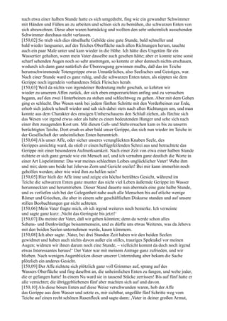 nach etwa einer halben Stunde hatte es sich umgedreht, fing wie ein gewandter Schwimmer
mit Händen und Füßen an zu arbeiten und schien sich zu bemühen, die schwarzen Enten von
sich abzuwehren. Diese aber waren hartnäckig und wollten den sehr unheimlich aussehenden
Schwimmer durchaus nicht verlassen.
[150,02] So trieb sich dies rätselhafte Gebilde eine gute Stunde, bald schneller und
bald wieder langsamer, auf des Teiches Oberfläche nach allen Richtungen herum, tauchte
auch ein paar Male unter und kam wieder in die Höhe. Ich hätte dies Ungetüm für ein
Wassertier gehalten, wenn mein Vater dasselbe auch gesehen hätte; aber er konnte seine sonst
scharf sehenden Augen noch so sehr anstrengen, so konnte er aber dennoch nichts erschauen,
wodurch ich dann ganz natürlich die Überzeugung gewinnen mußte, daß das im Teiche
herumschwimmende Totengerippe etwas Unnatürliches, also Seelisches und Geistiges, war.
Nach einer Stunde ward es ganz ruhig, und die schwarzen Enten taten, als nippten sie dem
Gerippe noch irgendein vorhandenes Stück Fleisches herab.
[150,03] Weil da nichts von irgendeiner Bedeutung mehr geschah, so kehrten wir
wieder zu unserem Affen zurück, der sich eben emporzurichten anfing und zu versuchen
begann, auf den zwei Hinterbeinen zu stehen und schlechtweg zu gehen. Aber mit dem Gehen
ging es schlecht. Das Wesen sank bei jedem fünften Schritte mit den Vorderbeinen zur Erde,
erhob sich jedoch schnell wieder und sah sich dabei stets nach allen Richtungen um, und man
konnte aus dem Charakter des emsigen Umherschauens den Schluß ziehen, als fürchte sich
das Wesen vor irgend etwas oder als habe es einen bedeutenden Hunger und sehe sich nach
einer ihm zusagenden Kost um. Mit diesen Geh- und Stehversuchen kam es bis zu unserm
berüchtigten Teiche. Dort ersah es aber bald unser Gerippe, das sich nun wieder im Teiche in
der Gesellschaft der unheimlichen Enten herumtrieb.
[150,04] Als unser Affe, oder sicher unseres verunglückten Knaben Seele, des
Gerippes ansichtig ward, da stieß er einen heftigpfeifenden Schrei aus und betrachtete das
Gerippe mit einer besonderen Aufmerksamkeit. Nach einer Zeit von etwa einer halben Stunde
richtete er sich ganz gerade wie ein Mensch auf, und ich vernahm ganz deutlich die Worte in
einer Art Lispelstimme: Das war meines schlechten Leibes unglücklicher Vater! Wehe ihm
und mir; denn uns beide hat Jehovas Zorn und Gericht ereilet! Bei mir kann immerhin noch
geholfen werden; aber wie wird ihm zu helfen sein?
[150,05] Hier hielt der Affe inne und zeigte ein höchst betrübtes Gesicht, während im
Teiche die schwarzen Enten ganz munter das nicht viel Leben äußernde Gerippe im Wasser
herumneckten und herumtrieben. Dieser Stand dauerte nun abermals eine gute halbe Stunde,
und es verliefen sich bei der Gelegenheit nahe auch alle Menschen bis auf etliche wenige
Römer und Griechen, die aber in einem sehr geschäftlichen Diskurse standen und auf unsere
stillen Beobachtungen gar nicht achteten.
[150,06] Mein Vater fragte mich, ob ich irgend weiteres noch bemerke. Ich verneinte
und sagte ganz kurz: ,Nicht das Geringste bis jetzt!‘
[150,07] Da meinte der Vater, daß wir gehen könnten; denn da werde schon alles
Sehens- und Denkwürdige beisammensein, und es dürfte uns etwas Weiteres, was da Jehova
mit den beiden Seelen unternehmen werde, kaum kümmern.
[150,08] Ich aber sagte: ,Vater, bei drei Stunden Zeit haben wir den beiden Seelen
gewidmet und haben auch nichts davon außer ein stilles, trauriges Spektakel vor meinen
Augen; widmen wir ihnen darum noch eine Stunde, – vielleicht kommt da doch noch irgend
etwas Interessantes heraus!‘ Der Vater war mit meinem Antrage ganz zufrieden, und wir
blieben. Nach wenigen Augenblicken dieser unserer Unterredung aber bekam die Sache
plötzlich ein anderes Gesicht.
[150,09] Der Affe richtete sich plötzlich ganz voll Grimmes auf, sprang auf des
Wassers Oberfläche und fing daselbst an, die unheimlichen Enten zu fangen, und wehe jeder,
die er gefangen hatte! In einem Nu ward sie in tausend Stücke zerrissen! Bis auf fünf hatte er
alle vernichtet; die übriggebliebenen fünf aber machten sich auf und davon.
[150,10] Als diese bösen Enten auf diese Weise verschwunden waren, hob der Affe
das Gerippe aus dem Wasser und setzte es, mir sichtbar, ungefähr fünf Schritte weg vom
Teiche auf einen recht schönen Rasenfleck und sagte dann: ,Vater in deiner großen Armut,
 