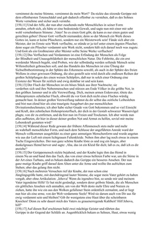 vernimmst du meine Stimme, vernimmst du mein Wort?‘ Da nickte das sitzende Gerippe mit
dem offenbarsten Totenschädel und gab dadurch offenbar zu verstehen, daß es des Sohnes
Worte vernehme und sicher auch verstehe.
[150,11] Und der Affe, der nun aber zusehends mehr Menschliches in seiner Form
annahm, erhob sich, als hätte er eine bedeutende Gewalt, und sagte nun mit einer mir sehr
wohl vernehmbaren Stimme: ,Vater! So es einen Gott gibt, da kann es nur einen guten und
gerechten geben! Dieser Gott verflucht niemanden; denn so der Mensch ein Werk dieses
Gottes ist, kann er keine Pfuscherei, sondern nur ein Meisterwerk sein! Fände sich aber ein
Meister, der im Ernste sein Werk verfluchte, so stünde er ja tief unter einem ärgsten Pfuscher;
denn sogar ein Pfuscher verdammt sein Werk nicht, sondern hält sich darauf noch was zugute.
Und Gott als ein Großmeister aller Meister sollte Seine Werke verfluchen?
[150,12] Das Verfluchen und Verdammen ist eine Erfindung der Menschen als Folge
der Blindheit und Unausgebildetheit der menschlichen Natur. Die Fehltritte, die ein erst
werdender Mensch begeht, sind Proben, wie der selbständig werden sollende Mensch seine
Willensfreiheit gebrauchen soll, und das Handeln des Menschen ist eine Übung der
Sichselbstbestimmung in der Sphäre des Erkennens sowohl, als auch in der Sphäre des freien
Wollens in einer gewissen Ordnung, die also gestellt sein wird durch alle endlosen Reihen der
großen Schöpfungen des einen weisen Schöpfers, daß nur in solch einer Ordnung eine
Existenz der Wesen für zeitlich und ewig denkbar ist und sein kann.
[150,13] Der Fluch der Menschen ist ein böses Stück aus ihrer Nachtseite; sie
verderben sich und ihre Nebenmenschen und stürzen am Ende Völker in die größte Not, in
den größten Jammer und in alle Verzweiflung. Dich, meinen armen Erdenvater, tötete des
Hohenpriesters zehnfacher Fluch, obwohl du vor Gott dich nicht eines Fluches würdig
gemacht hast. In deiner großen Verzweiflung nahmst du dir selbst das zeitliche Leibesleben
und bist nun elend hier als eine traurigste Ausgeburt des pur menschlichen
Divinationshochmutes; ich aber habe sicher Gnade von Gott bekommen und so viel Einsicht
und Kraft, den zehnfachen Hohenpriesterfluch, der dich in der Gestalt schwarzer Wasservögel
plagte, von dir zu entfernen, und du bist nun im Freien und Trockenen. Ich aber werde nun
alles aufbieten, dir hier in dieser deiner großen Not und Armut zu helfen, soviel mir meine
Lebenskraft gestatten wird!‘
[150,14] Während dieser Rede gewann der frühere Affenmensch stets mehr und mehr
an wahrhaft menschlicher Form, und nach dem Schlusse der angeführten Anrede ward der
Mensch vollkommen ausgebildet zu einer ganz anmutigen Menschenform und wurde angetan
wie aus der Luft mit einem lichtgrauen Faltenkleide. Neben ihm aber lag noch etwas in einem
Tuche Eingewickeltes. Der nun ganz schöne Knabe löste es und zog ein langes, aber
dunkelgraues Hemd hervor und sagte: ,Aha, das ist ein Kleid für dich; laß es zu, daß ich es dir
anziehe!‘
[150,15] Der Gerippemensch nickte bejahend, und der Knabe legte ihm das Hemd in
einem Nu an und band ihm das Tuch, das von einer etwas helleren Farbe war, um die Stirne in
der Art eines Turbans, und es bekam dadurch das Gerippe ein besseres Ansehen. Der nun
ganz mutige Knabe griff darauf dem Alten unter die Arme und wollte ihn aufrichten zum
Stehen; aber das gelang ihm nicht.
[150,16] Nach mehreren Versuchen rief der Knabe, der nun schon eine
Jünglingsgröße hatte, mit durchdringend lauter Stimme, die sogar mein Vater gehört zu haben
vorgab, aber ohne Artikulation: ,Jehova! Wenn du irgendwo bist, so sende mir und meinem
Vater irgendeine Hilfe! Er hat nicht gesündigt, sondern derer gröbste Sünde, die als Menschen
ein göttliches Ansehen sich anmaßen, um von der Welt desto mehr Ehre und Nutzen zu
ziehen, hatte ihn wie ein aus den Wolken gefallener Stein ordentlich zermalmt, und er liegt
nun hier als eine arme, von der Welt verdammte Seele! Wird sie darum auch von Dir aus für
ewig verdammt sein und bleiben? Gib ihr wenigstens eine Haut über die scheinbaren
Knochen! Denn zu sehr dauert mich des Vaters zu grauenerregende Kahlheit! Hilf Jehova,
hilf!‘
[150,17] Auf diesen Ruf erschienen bald zwei mächtige Geister und rührten das
Gerippe in der Gegend der Schläfe an. Augenblicklich bekam es Sehnen, Haut, etwas wenig
 
