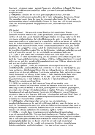 Haare und – wie es mir vorkam – auch die Augen, aber sehr hohl und tiefliegend. Aber keiner
von den beiden Geistern verlor ein Wort, und sie verschwanden nach dieser Handlung
alsogleich wieder.
[150,18] Darauf versuchte der nun schon ganz vergnügt aussehende Knabe den
nunmaligen Skelettmenschen aufzurichten, daß er stehe; und es gelang ihm diesmal. Als der
Alte nun stehen konnte, fragte der Junge ihn, ob er auch gehen könnte. Der Alte bejahte
solches mit einer äußerst kreischend hohlen Stimme; der Junge aber griff ihm gleich unter die
Arme, und beide bewegten sich nun gegen Süden weiter, und bald wurden sie mir
unsichtbar.“

151. Kapitel
[151,01] (Mathael:) „Das waren die beiden Historien, die ich erlebt habe. Was mit
den beiden weiterhin im Reiche der Geister geschehen ist, weiß ich ganz sicher nicht; also
verstehe ich auch trotz Deiner früheren Erklärungen durchaus noch lange nicht, was bei dem
vom Baume gefallenen Knaben die beiden Fledermäuse, die später in eine Affengestalt
zusammenschmolzen, zu bedeuten und zu besagen haben, und wie und warum mir endlich die
Seele des Selbstmörders auf der Oberfläche des Wassers als ein vollkommenes Totengerippe
nahe ohne Leben erschaubar vorkam. Woher kamen die zehn schwarzen Enten, und warum
plagten sie das Gerippe? Wie konnte endlich des Knaben noch immer affengestaltige Seele
der zehn bösen Vögel Herr werden? Was hat die Bekleidung zu bedeuten, woher kam sie, und
welche Wirkung übte sie nach ihrer Art auf die beiden verschiedenen Seelen aus?
[151,02] Ja, es gäbe hierbei noch so manches, darüber sich vieles fragen ließe; aber
für mich sind vor allem die Punkte wichtig, über die ich meine Unwissenheit kundgetan habe
durch die Fragen, und über die mir eine gnädigste Erklärung wohl zustatten käme. So jemand
anders aus uns noch über irgendeine Nebenerscheinlichkeit eine Erklärung wünscht, der wird
sich wohl auch fraglich äußern dürfen?!“
[151,03] Sagt Cyrenius: „Freund, bei diesen deinen Erzählungen ward es mir ganz
sonderbar zumute! Das menschliche Leben kommt mir vor wie ein auf einer Bergebene ganz
ruhig und harmlos dahinfließender Strom. Aber am Ende der Bergebene stürzt der früher so
ruhige Strom mit dem schrecklichsten Ernste in eine unabsehbare Tiefe, und mit donnerndem
Getöse bohrt er sich ein schaurig tiefes Ruhebett, – findet aber keine Ruhe! Denn seines
eigenen Falles Gewalt treibt ihn fort und fort aus dem Lager seiner Ruhe mit großem
Ungestüm hinaus, und er muß fliehen und fliehen, bis er irgend verschlungen wird von des
Meeres Allgewalt und unmeßbarer Tiefe.
[151,04] O Herr, erläutere uns doch zu unserm Troste solch schreckbar ernste
Momente des sonst so schönen Lebens! Nehmen wir an unsern Menschen, der nach der
Erzählung des Bruders Mathael in den Teich, der mir ganz wohl bekannt ist, gesprungen ist,
um seinem verzweiflungsvollen Leben ein Ende zu machen. Welch eine erschreckliche
Veränderung gleich nach dem Sprunge! Es scheint wohl bald nachher eine Art Milderung
einzutreten; aber wie sieht diese aus! Welch eine Unbestimmtheit, welch ein Elend! Daher gib
Du, o Herr und Meister, eine tröstliche Erklärung über alles das vom Bruder Mathael
Geschaute und schauderhaft treu Erzählte!“
[151,05] Sage Ich: „Allerdings ersehen wir hier ein paar entsetzlich traurig
aussehende Lebensmomente, die wahrlich voll Ernstes sind. Aber was willst du tun, um ein
durch die Einwirkung der Welt und ihrer höllischen Gelüste total zertragenes Leben, damit es
nicht ganz zerrinne und sich verliere, zu retten und es nach und nach in das rechte Geleise zu
lenken? Muß solch ein Leben nicht mit allem Ernste ergriffen werden?
[151,06] Ja, es ist wahr, dieser Ergreifungsmoment hat allerdings für den Zuschauer
etwas höchst Abstoßendes! Der Übergang durch ein allerengstes Pförtchen ist wohl freilich
nicht so angenehm anzusehen wie das Gesicht einer ganz kerngesunden jungfräulichen Braut;
aber er führt den eigentlichen Menschen ins Leben ein, und das in ein wahres und ewig
unvergängliches Leben! Und aus diesem Grunde hat am Ende solch ein ernstester
Lebensmoment für den, der ihn versteht, noch immer mehr Tröstliches als das lachende
Frühlingsgesicht einer jungfräulichen Braut. – Nun aber wollen wir denn zu einiger
 