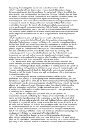 Beleuchtung dessen übergehen, was wir vom Mathael vernommen haben!
[151,07] Mathael ersah beim Knaben schon zuvor zwei große Flattermäuse, die um
ihn herumschwirrten, als derselbe vom Baume fiel und sogleich völlig tot liegenblieb. Der
Knabe war fürs erste ein Abkömmling pur dieser Erde. Die puren Erdkinder aber, wie ihr es
aus Meinen Erklärungen schon oft vernehmen und wohl einsichtlich verstehen konntet, sind
seelisch und auch leiblich aus der gesamten organischen Schöpfung dieser Erde
zusammengesetzt. Dafür liefert schon die höchst verschiedene Nahrung für den Leib, die ein
Mensch zu sich nimmt, den Beweis, während ein Tier in der Wahl der Nährkost sehr
beschränkt ist. Damit aber der Mensch allen Intelligenzpartikeln, aus denen seine Seele
besteht, aus den zu sich genommenen natürlichen Nährstoffen eine entsprechende
Seelennahrung zuführen kann, kann er eben auch so verschiedenartige Nahrungsteile aus dem
Tier-, Pflanzen- und auch Mineralreiche zu sich nehmen; denn der substantielle Formleib der
Seele wird gleich wie der Fleischleib aus der zu sich genommenen Naturkost genährt und
ausgereift.
[151,08] Nun kommt es aber noch darauf an, aus welcher vorhergehenden
Kreatursphäre ein pur diesirdischer Mensch seine Seele nach den aufsteigenden Graden
erhalten hat. Und es ist dann, besonders bei Kindern, fürs zweite der Umstand zu erwägen,
daß ihre Seele für sich noch immer Spuren jener Vorkreaturgattung in sich birgt, aus der sie
zunächst in eine Menschenform überging. Wird ein Kind gleich in eine gute Erziehung
gebracht, so geht die Vorkreaturform bald völlig in die Menschenform über und festigt sich
stets mehr und mehr in derselben. Wird aber bei einem Kinde die Erziehung sehr
vernachlässigt, so tritt in dessen Seele bald mehr und mehr die Vorkreaturform in den
Vordergrund und zieht nach und nach sogar den festgeformten Leib in die besagte
Vorkreaturform, und man kann bei so manchem rohen Menschen mit leichter Mühe erkennen,
welche Form seine Seele sicher ungezweifelt vorherrschend besitzt.
[151,09] Wenn Ich also früher sagte, daß der Knabe pur aus dieser Erde seelisch und
leiblich abstamme, so werdet ihr bei seiner verwahrlosten Erziehung wohl nun einsehen,
warum seine Seele anfangs auf dem Baume, noch bevor er herabfiel, schon in der Gestalt von
zwei Flattermäusen im Augenblicke ersichtlich war, als er, teils durch zu angestrengtes Sich-
Festhalten an den Baum und teils durch den dicken Qualm erstickt, in eine krampfhafte
Ohnmacht verfiel, die ihn eine Zeitlang wohl noch auf dem Baume erhielt, obschon er von
sich aus nichts mehr wußte.
[151,10] Denn solange eine Seele im Momente des Sterbens nicht völlig vom Leibe
getrennt sein wird, so lange ist sie infolge ängstlicher Perturbation (Verwirrung) ganz ohne
Bewußtsein. Es ergeht ihr wie einem, der mit dem Gesichte nach auswärts auf einer Spindel
fest angebunden wäre, die sich in einer ungemein schnellen Umdrehung befindet. Der kann da
schauen, wie er schauen will, so wird ihm dennoch kein Gegenstand ersichtlich werden;
höchstens wird er einen mattfarbigen Dunstkreis um sich erschauen, der bei erhöhter
Schnelligkeit des Sich-Umdrehens und bei dadurch zunehmender Unstetigkeit des Sehorgans
in eine völlige Nacht übergehen kann.
[151,11] Wie aber das Sehorgan eine Ruhe haben muß, um ein Objekt als das
auszunehmen, was es ist, also benötigt die Seele eine gewisse innere Ruhe, um zu einem
sichern und hellen Bewußtsein ihrer selbst zu gelangen. Je mehr die Seele in sich selbst
beunruhigt wird, desto mehr verschwindet denn auch ihr klares Selbstbewußtsein; und ist die
Seele einmal in eine möglich höchste Unruhe versetzt, dann weiß sie von sich selbst so gut
wie nichts mehr auf so lange, bis sie in die Ruhe zurückgekehrt ist. Und dieser Moment tritt
bei Sterbenden um so mehr ein, auf einer desto niederen Lebensbildungsstufe eine Seele
stand. Ah, bei einer lebensvollendeten Seele tritt dieser etwas traurig aussehende Moment
freilich wohl nicht ein, wie Mathael solches beim Sterben des alten Lazarus ganz gut gesehen
hat, da dessen Seele keine wie immer geartete Unruhe merken ließ.
[151,12] Der Knabe auf dem Baume war etwa eine Viertelstunde lang leiblich nahe
schon völlig tot und wußte von sich nichts mehr; seine Seele wie sein Leib waren sonach
schon von der allerdicksten Finsternis umflossen. Und eine Seele, die in eine zu große Unruhe
gerät, fängt an, sich ordentlich zu teilen in die früheren, kleineren und unvollkommeneren
 