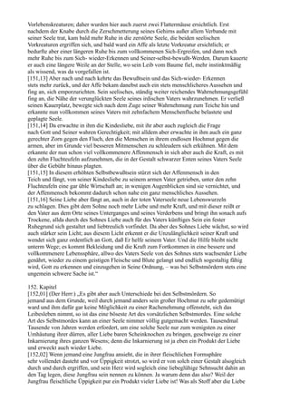 Vorlebenskreaturen; daher wurden hier auch zuerst zwei Flattermäuse ersichtlich. Erst
nachdem der Knabe durch die Zerschmetterung seines Gehirns außer allem Verbande mit
seiner Seele trat, kam bald mehr Ruhe in die zerstörte Seele, die beiden seelischen
Vorkreaturen ergriffen sich, und bald ward ein Affe als letzte Vorkreatur ersichtlich; er
bedurfte aber einer längeren Ruhe bis zum vollkommenen Sich-Ergreifen, und dann noch
mehr Ruhe bis zum Sich- wieder-Erkennen und Seiner-selbst-bewußt-Werden. Darum kauerte
er auch eine längere Weile an der Stelle, wo sein Leib vom Baume fiel, mehr instinktmäßig
als wissend, was da vorgefallen ist.
[151,13] Aber nach und nach kehrte das Bewußtsein und das Sich-wieder- Erkennen
stets mehr zurück, und der Affe bekam danebst auch ein stets menschlicheres Aussehen und
fing an, sich emporzurichten. Sein seelisches, ständig weiter reichendes Wahrnehmungsgefühl
fing an, die Nähe der verunglückten Seele seines irdischen Vaters wahrzunehmen. Er verließ
seinen Kauerplatz, bewegte sich nach dem Zuge seiner Wahrnehmung zum Teiche hin und
erkannte nun vollkommen seines Vaters mit zehnfachem Menschenfluche belastete und
geplagte Seele.
[151,14] Da erwachte in ihm die Kindesliebe, mit ihr aber auch zugleich die Frage
nach Gott und Seiner wahren Gerechtigkeit; mit alldem aber erwachte in ihm auch ein ganz
gerechter Zorn gegen den Fluch, den die Menschen in ihrem endlosen Hochmut gegen die
armen, aber im Grunde viel besseren Mitmenschen zu schleudern sich erkühnen. Mit dem
erkannte der nun schon viel vollkommenere Affenmensch in sich aber auch die Kraft, es mit
den zehn Fluchteufeln aufzunehmen, die in der Gestalt schwarzer Enten seines Vaters Seele
über die Gebühr hinaus plagten.
[151,15] In diesem erhöhten Selbstbewußtsein stürzt sich der Affenmensch in den
Teich und fängt, von seiner Kindesliebe zu seinem armen Vater getrieben, unter den zehn
Fluchteufeln eine gar üble Wirtschaft an; in wenigen Augenblicken sind sie vernichtet, und
der Affenmensch bekommt dadurch schon nahe ein ganz menschliches Aussehen.
[151,16] Seine Liebe aber fängt an, auch in der toten Vaterseele neue Lebenswurzeln
zu schlagen. Dies gibt dem Sohne noch mehr Liebe und mehr Kraft, und mit dieser reißt er
den Vater aus dem Orte seines Unterganges und seines Verderbens und bringt ihn sonach aufs
Trockene, allda durch des Sohnes Liebe auch für des Vaters künftiges Sein ein fester
Ruhegrund sich gestaltet und liebtreulich vorfindet. Da aber des Sohnes Liebe wächst, so wird
auch stärker sein Licht; aus diesem Licht erkennt er die Unzulänglichkeit seiner Kraft und
wendet sich ganz ordentlich an Gott, daß Er helfe seinem Vater. Und die Hilfe bleibt nicht
unterm Wege; es kommt Bekleidung und die Kraft zum Fortkommen in eine bessere und
vollkommenere Lebenssphäre, allwo des Vaters Seele von des Sohnes stets wachsender Liebe
genährt, wieder zu einem geistigen Fleische und Blute gelangt und endlich sogestaltig fähig
wird, Gott zu erkennen und einzugehen in Seine Ordnung, – was bei Selbstmördern stets eine
ungemein schwere Sache ist.“

152. Kapitel
[152,01] (Der Herr:) „Es gibt aber auch Unterschiede bei den Selbstmördern. So
jemand aus dem Grunde, weil durch jemand anders sein großer Hochmut zu sehr gedemütigt
ward und ihm dafür gar keine Möglichkeit zu einer Rachenehmung offensteht, sich das
Leibesleben nimmt, so ist das eine böseste Art des vorsätzlichen Selbstmordes. Eine solche
Art des Selbstmordes kann an einer Seele nimmer völlig gutgemacht werden. Tausendmal
Tausende von Jahren werden erfordert, um eine solche Seele nur zum wenigsten zu einer
Umhäutung ihrer dürren, aller Liebe baren Scheinknochen zu bringen, geschweige zu einer
Inkarnierung ihres ganzen Wesens; denn die Inkarnierung ist ja eben ein Produkt der Liebe
und erweckt auch wieder Liebe.
[152,02] Wenn jemand eine Jungfrau ansieht, die in ihrer fleischlichen Formsphäre
sehr vollendet dasteht und vor Üppigkeit strotzt, so wird er von solch einer Gestalt alsogleich
durch und durch ergriffen, und sein Herz wird sogleich eine liebeglühige Sehnsucht dahin an
den Tag legen, diese Jungfrau sein nennen zu können. Ja warum denn das also? Weil der
Jungfrau fleischliche Üppigkeit pur ein Produkt vieler Liebe ist! Was als Stoff aber die Liebe
 