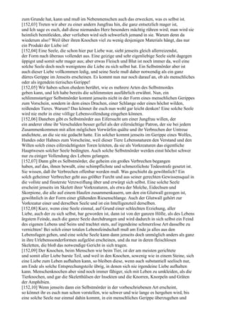 zum Grunde hat, kann und muß im Nebenmenschen auch das erwecken, was es selbst ist.
[152,03] Treten wir aber zu einer andern Jungfrau hin, die ganz entsetzlich mager ist,
und Ich sage es euch, daß diese niemandes Herz besonders mächtig rühren wird; man wird sie
heimlich bemitleiden, aber verlieben wird sich schwerlich jemand in sie. Warum denn da
wiederum also? Weil über ihren Knochen viel zu wenig desjenigen Materials hängt, das nur
ein Produkt der Liebe ist!
[152,04] Eine Seele, die schon hier pur Liebe war, sieht jenseits gleich allerreizendst,
der Form nach überaus vollendet aus. Eine geizige und sehr eigenliebige Seele sieht dagegen
üppigst und somit sehr mager aus; aber etwas Fleisch und Blut ist noch immer da, weil eine
solche Seele doch noch wenigstens die Liebe zu sich selbst hat. Ein Selbstmörder aber ist
auch dieser Liebe vollkommen ledig, und seine Seele muß daher notwendig als ein ganz
dürres Gerippe im Jenseits erscheinen. Es kommt nun nur noch darauf an, ob als menschliches
oder als irgendein tierisches Gerippe!
[152,05] Wir haben schon ehedem berührt, wie es mehrere Arten des Selbstmordes
geben kann, und Ich habe bereits die schlimmsten ausführlich erwähnt. Nun, ein
schlimmstartiger Selbstmörder kommt jenseits nicht in der Form eines menschlichen Gerippes
zum Vorschein, sondern in dem eines Drachen, einer Schlange oder eines höchst wilden,
reißenden Tieres. Warum? Das könnet ihr euch nun wohl gar leicht denken! Eine solche Seele
wird nie mehr in eine völlige Lebensvollendung eingehen können.
[152,06] Daneben gibt es Selbstmörder aus Eifersucht um einer Jungfrau willen, der
ein anderer ohne ihr Verschulden besser gefiel als der eifersüchtige Patron, der sie bei jedem
Zusammenkommen mit allen möglichen Vorwürfen quälte und ihr Verbrechen der Untreue
andichtete, an die sie nie gedacht hatte. Ein solcher kommt jenseits im Gerippe eines Wolfes,
Hundes oder Hahnes zum Vorscheine, weil dieser Tiere Lebensnaturen den Verstand und den
Willen solch eines eifersüchtigsten Toren leiteten, da sie als Vorkreaturen das eigentliche
Hauptwesen solcher Seele bedingten. Auch solche Selbstmörder werden einst höchst schwer
nur zu einiger Vollendung des Lebens gelangen.
[152,07] Dann gibt es Selbstmörder, die geheim ein großes Verbrechen begangen
haben, auf das, ihnen bewußt, eine schimpflichste und schmerzlichste Todesstrafe gesetzt ist.
Sie wissen, daß ihr Verbrechen offenbar werden muß. Was geschieht da gewöhnlich? Ein
solch geheimer Verbrecher geht aus größter Furcht und aus seiner gerechten Gewissensqual in
die vollste und finsterste Verzweiflung über und erwürgt sich selbst. Eine solche Seele
erscheint jenseits im Skelett ihrer Vorkreaturen, als etwa der Molche, Eidechsen und
Skorpione, die alle auf einem Haufen zusammenkauern, um den ein Glutwall gezogen ist,
gewöhnlich in der Form einer glühenden Riesenschlange. Auch der Glutwall gehört zur
Vorkreatur einer und derselben Seele und ist ein Intelligenzteil derselben.
[152,08] Kurz, wenn eine Seele einmal, auf Grund einer schlechten Erziehung, aller
Liebe, auch der zu sich selbst, bar geworden ist, dann ist von der ganzen Hölle, als des Lebens
ärgstem Feinde, auch die ganze Seele durchdrungen und wird dadurch in sich selbst ein Feind
des eigenen Lebens und Seins und trachtet stets, auf irgendeine schmerzlose Art dasselbe zu
vernichten! Bei solch einer totalen Lebensfeindschaft muß am Ende ja alles aus den
Lebensfugen gehen, und eine solche Seele kann dann jenseits doch unmöglich anders als ganz
in ihre Urlebenssonderformen aufgelöst erscheinen, und da nur in deren fleischlosen
Skeletten, die bloß das notwendige Gericht in sich tragen.
[152,09] Der Knochen, beim Menschen wie beim Tier, ist der am meisten gerichtete
und somit aller Liebe barste Teil, und weil in den Knochen, sowenig wie in einem Steine, sich
eine Liebe zum Leben aufhalten kann, so bleiben diese, wenn auch substantiell seelisch nur,
am Ende als solche Entsprechungsteile übrig, in denen sich nie irgendeine Liebe aufhalten
kann. Menschenknochen aber sind noch immer fähiger, sich mit Leben zu umkleiden, als die
Tierknochen, und gar die Skeletthülsen der Insekten und die Knorren, Knorpeln und Gräten
der Amphibien.
[152,10] Wenn jenseits dann ein Selbstmörder in der vorbeschriebenen Art erscheint,
so könnet ihr es euch nun schon vorstellen, wie schwer und wie lange es hergehen wird, bis
eine solche Seele nur einmal dahin kommt, in ein menschliches Gerippe überzugehen und
 