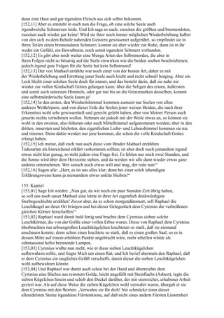 dann eine Haut und gar irgendein Fleisch aus sich selbst bekommt.
[152,11] Aber es entsteht in euch nun die Frage, ob eine solche Seele auch
irgendwelche Schmerzen leide. Und Ich sage es euch: zuzeiten die größten und brennendsten,
zuzeiten auch wieder gar keine! Wird sie ihrer noch immer möglichen Wiederbelebung halber
von den sich zu dem Behufe nahenden Geistern gewisserart aufgerührt, so empfindet sie in
ihren Teilen einen brennendsten Schmerz; kommt sie aber wieder zur Ruhe, dann ist in ihr
weder ein Gefühl, ein Bewußtsein, noch somit irgendein Schmerz vorhanden.
[152,12] Es gibt aber noch weiter eine Menge Arten des Selbstmordes, die aber in
ihren Folgen nicht so bösartig auf die Seele einwirken wie die beiden soeben beschriebenen;
jedoch irgend gute Folgen für die Seele hat kein Selbstmord!
[152,13] Der von Mathael erzählte war noch einer von der besten Art, daher es mit
der Wiederbelebung und Errettung jener Seele auch leicht und recht schnell herging. Aber ein
Leck bleibt einer solchen Seele doch für immer, und das besteht darin, daß sie nahe nie
wieder zur vollen Kindschaft Gottes gelangen kann; über die Seligen des ersten, äußersten
und somit auch untersten Himmels, oder gar nur bis an die Grenzmarken desselben, kommt
eine selbstmörderische Seele kaum je!
[152,14] In den ersten, den Weisheitshimmel kommen zumeist nur Seelen von allen
anderen Weltkörpern, und von dieser Erde die Seelen jener weisen Heiden, die nach ihrer
Erkenntnis wohl sehr gewissenhaft und gerecht gelebt haben, aber von Meiner Person auch
jenseits nichts vernehmen wollen. Nehmen sie jedoch mit der Weile etwas an, so können sie
wohl in den zweiten, also höheren oder auch Mittelhimmel aufgenommen werden; aber in den
dritten, innersten und höchsten, den eigentlichen Liebe- und Lebenshimmel kommen sie nie
und nimmer. Denn dahin werden nur jene kommen, die schon die volle Kindschaft Gottes
erlangt haben.
[152,15] Ich meine, daß euch nun auch diese vom Bruder Mathael erzählten
Todesarten als hinreichend erklärt vorkommen sollten; ist aber doch noch jemandem irgend
etwas nicht klar genug, so steht jedem eine Frage frei. Es fehlen nur noch zwei Stunden, und
die Sonne wird über dem Horizonte stehen, und da werden wir alle dann wieder etwas ganz
anderes unternehmen. Wer sonach noch etwas will und mag, der rede nun!“
[152,16] Sagen alle: „Herr, es ist uns alles klar; denn bei einer solch lebendigen
Erklärungsweise kann ja niemandem etwas unklar bleiben!“

153. Kapitel
[153,01] Sage Ich wieder: „Nun gut, da wir noch ein paar Stunden Zeit übrig haben,
so soll uns noch unser Mathael eine letzte in ihrer Art eigentlich denkwürdigste
Sterbegeschichte erzählen! Zuvor aber, da es schon morgendämmert, soll Raphael die
Leuchtkugel an ihren Ort bringen und bei dieser Gelegenheit dem Cyrenius die verheißenen
gleichen Körner herschaffen!“
[153,02] Raphael ward damit bald fertig und brachte dem Cyrenius sieben solche
Leuchtkörner, die von der Größe einer vollen Erbse waren. Diese von Raphael dem Cyrenius
überbrachten nur erbsengroßen Leuchtkügelchen leuchteten so stark, daß sie niemand
anschauen konnte; denn schon eines leuchtete so stark, daß es einen großen Saal, so es in
dessen Mitte auf einem erhöhten Punkte angebracht wäre, mehr erhellen würde als
zehntausend hellst brennende Lampen.
[153,03] Cyrenius wußte nun nicht, wie er diese sieben Leuchtkügelchen
aufbewahren sollte, und fragte Mich um einen Rat; und Ich berief abermals den Raphael, daß
er dem Cyrenius ein taugliches Gefäß verschaffe, damit dieser die sieben Leuchtkügelchen
wohl aufbewahren könnte.
[153,04] Und Raphael war damit auch schon bei der Hand und überreichte dem
Cyrenius eine Büchse aus reinstem Golde, leicht angefüllt mit Steinflachs (Asbest), legte die
sieben Kügelchen hinein und schob den Deckel darüber, der mit sinnreicher, erhabener Arbeit
geziert war. Als auf diese Weise die sieben Kügelchen wohl verwahrt waren, übergab er sie
dem Cyrenius mit den Worten: „Verwahre sie für dich! Nie schmücke einer dieser
alleredelsten Steine irgendeine Fürstenkrone, auf daß nicht eines andern Fürsten Lüsternheit
 