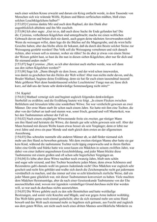 nach einer solchen Krone erweckt und darum ein Krieg entfacht werde, in dem Tausende von
Menschen sich wie wütende Wölfe, Hyänen und Bären zerfleischen müßten, bloß eines
solchen Leuchtkügelchens halber!“
[153,05] Cyrenius dankte Mir und auch dem Raphael, der den Dank aber
augenblicklich ablehnte und ihn Mir zuschob.
[153,06] Ich aber sagte: „Gut ist es, daß auch diese Sache ihr Ende gefunden hat! Die
dir, Cyrenius, verheißenen Kügelchen sind untergebracht; mache nie einen weltlichen
Gebrauch davon und brüste dich nie damit, auch gegen deine nächsten Anverwandten nicht!
Wenn du weissagen willst, dann lege dir die Büchse auf die Magengrube, und du wirst helle
Gesichte haben; aber das bleibe allein dir bekannt, daß du durch den Besitz solcher Steine zur
Weissagung gestärkt werdest! Das Volk soll die Weissagung vernehmen und sich danach
richten, aber wissen soll es nimmer, woher sie rühre! So du aber je etwas von einem Steine
der Weisen gehört hast, so hast du ihn nun in diesen sieben Kügelchen; aber nur für dich und
für niemand anders mehr!“
[153,07] Sagt Cyrenius: „Herr, so ich aber dereinst auch sterben werde, was soll dann
aus den sieben Kügelchen werden?“
[153,08] Sage Ich: „Dann übergib sie dem Josoe, und der wird schon innewerden,
was damit zu geschehen hat des Heiles der Welt willen! Aber nun nichts mehr davon, und du,
Bruder Mathael, beginne deine Erzählung; denn sie hat für euch einen tausendmal tausend
Male größeren Wert denn hunderttausend solcher Leuchtsteine! Fange nun an; fasse dich
kurz, auf daß uns der heute sehr denkwürdige Sonnenaufgang nicht störe!“

154. Kapitel
[154,01] Mathael verneigt sich und beginnt sogleich folgenden denkwürdigen
Sterbefall zu erzählen; und die Erzählung lautete wie folgt. „In einem Flecken zwischen
Bethlehem und Jerusalem lebte eine sonderbare Witwe. Sie war verehelicht gewesen an zwei
Männer. Der erste Mann starb ihr schon nach einem Jahre. Sie hatte mit ihm eine Tochter, die
aber von der Geburt an taub und stumm war, sonst frisch, gesund und voll Munterkeit, was
bei den Taubstummen seltener der Fall ist.
[154,02] Nach einem einjährigen Witwenstande freite ein zweiter, gar rüstiger Mann
um ihre Hand und heiratete die Witwe, die damals gar sehr schön gewesen sein soll. Aber der
Mann bestand mit diesem Weibe kaum etwas besser als sein Vorgänger; denn er lebte nur
zwei Jahre und etwa ein paar Monde und starb gleich dem ersten an der allgemeinen
Auszehrung.
[154,03] Das schreckte nunmehr alle anderen Männer ab, so daß fürder niemand sich
mehr um ihre Hand zu bewerben getraute. Mit dem zweiten rüstigen Manne aber hatte sie gar
kein Kind, während die taubstumme Tochter recht üppig emporwuchs und in ihrem fünften
Jahre eine Größe und Stärke hatte wie sonst kaum ein Mädchen in seinem zwölften Jahre, war
dabei von einer äußerst angenehmen Gesichtsbildung, und jeder Mann blickte diese
Taubstumme mit einem großen und oft schon sehr begierlichen Vergnügen an.
[154,04] Es lebte aber diese Witwe nachher noch zwanzig Jahre, blieb stets schön
und sogar sehr reizend, und ihre Tochter bezauberte jeden Mann; denn etwas Schöneres und
Reizenderes gab's damals wohl im ganzen Judenlande nicht! Dies Mädchen war zugleich sehr
gescheit und recht fein gebildet und wußte sich durch die Zeichensprache recht gut jedermann
verständlich zu machen, und das immer auf eine so echt künstlerisch zierliche Weise, daß ein
jeder Mann ganz glücklich war, mit dieser Taubstummen konversiert zu haben. Viele machten
dem Mädchen Heiratsanträge, aber da nach einer Gesetzeskunde Taubstumme von der Ehe
auszuschließen sind, wovon mir irgendein vernünftiger Grund durchaus nicht klar werden
will, so war auch da durchaus nichts auszurichten.
[154,05] Die Witwe gehörte auch zu den sehr Bemittelten und hatte weitläufige
Besitzungen, und somit viele Knechte und Mägde, und war gegen Arme äußerst wohltätig.
Das Weib hätte gerne noch einmal geehelicht; aber da sich niemand mehr um seine Hand
bewarb und das Weib auch niemand mehr zu begehren sich getraute, aus Furcht und zugleich
aus dem guten Willen, um nicht auch noch eines dritten Mannes unwillkürliche Mörderin zu
 