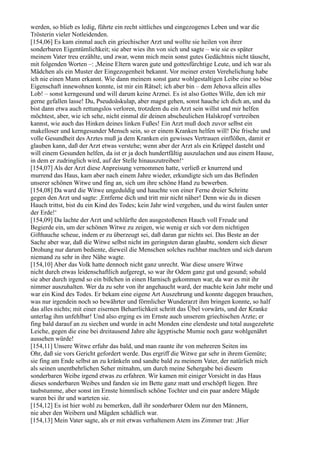 werden, so blieb es ledig, führte ein recht sittliches und eingezogenes Leben und war die
Trösterin vieler Notleidenden.
[154,06] Es kam einmal auch ein griechischer Arzt und wollte sie heilen von ihrer
sonderbaren Eigentümlichkeit; sie aber wies ihn von sich und sagte – wie sie es später
meinem Vater treu erzählte, und zwar, wenn mich mein sonst gutes Gedächtnis nicht täuscht,
mit folgenden Worten –: ,Meine Eltern waren gute und gottesfürchtige Leute, und ich war als
Mädchen als ein Muster der Eingezogenheit bekannt. Vor meiner ersten Verehelichung habe
ich nie einen Mann erkannt. Wie dann meinem sonst ganz wohlgestaltigen Leibe eine so böse
Eigenschaft innewohnen konnte, ist mir ein Rätsel; ich aber bin – dem Jehova allein alles
Lob! – sonst kerngesund und will darum keine Arznei. Es ist also Gottes Wille, den ich mir
gerne gefallen lasse! Du, Pseudoäskulap, aber magst gehen, sonst hauche ich dich an, und du
bist dann etwa auch rettungslos verloren, trotzdem du ein Arzt sein willst und mir helfen
möchtest, aber, wie ich sehe, nicht einmal dir deinen abscheulichen Halskropf vertreiben
kannst, wie auch das Hinken deines linken Fußes! Ein Arzt muß doch zuvor selbst ein
makelloser und kerngesunder Mensch sein, so er einem Kranken helfen will! Die frische und
volle Gesundheit des Arztes muß ja dem Kranken ein gewisses Vertrauen einflößen, damit er
glauben kann, daß der Arzt etwas verstehe; wenn aber der Arzt als ein Krüppel dasteht und
will einem Gesunden helfen, da ist er ja doch hundertfältig auszulachen und aus einem Hause,
in dem er zudringlich wird, auf der Stelle hinauszutreiben!‘
[154,07] Als der Arzt diese Anpreisung vernommen hatte, verließ er knurrend und
murrend das Haus, kam aber nach einem Jahre wieder, erkundigte sich um das Befinden
unserer schönen Witwe und fing an, sich um ihre schöne Hand zu bewerben.
[154,08] Da ward die Witwe ungeduldig und hauchte von einer Ferne dreier Schritte
gegen den Arzt und sagte: ,Entferne dich und tritt mir nicht näher! Denn wie du in diesen
Hauch trittst, bist du ein Kind des Todes; kein Jahr wird vergehen, und du wirst faulen unter
der Erde!‘
[154,09] Da lachte der Arzt und schlürfte den ausgestoßenen Hauch voll Freude und
Begierde ein, um der schönen Witwe zu zeigen, wie wenig er sich vor dem nichtigen
Gifthauche scheue, indem er zu überzeugt sei, daß daran gar nichts sei. Das Beste an der
Sache aber war, daß die Witwe selbst nicht im geringsten daran glaubte, sondern sich dieser
Drohung nur darum bediente, dieweil die Menschen solches ruchbar machten und sich darum
niemand zu sehr in ihre Nähe wagte.
[154,10] Aber das Volk hatte dennoch nicht ganz unrecht. War diese unsere Witwe
nicht durch etwas leidenschaftlich aufgeregt, so war ihr Odem ganz gut und gesund; sobald
sie aber durch irgend so ein bißchen in einen Harnisch gekommen war, da war es mit ihr
nimmer auszuhalten. Wer da zu sehr von ihr angehaucht ward, der machte kein Jahr mehr und
war ein Kind des Todes. Er bekam eine eigene Art Auszehrung und konnte dagegen brauchen,
was nur irgendein noch so bewährter und förmlicher Wunderarzt ihm bringen konnte, so half
das alles nichts; mit einer eisernen Beharrlichkeit schritt das Übel vorwärts, und der Kranke
unterlag ihm unfehlbar! Und also erging es im Ernste auch unserem griechischen Arzte; er
fing bald darauf an zu siechen und wurde in acht Monden eine elendeste und total ausgezehrte
Leiche, gegen die eine bei dreitausend Jahre alte ägyptische Mumie noch ganz wohlgenährt
aussehen würde!
[154,11] Unsere Witwe erfuhr das bald, und man raunte ihr von mehreren Seiten ins
Ohr, daß sie vors Gericht gefordert werde. Das ergriff die Witwe gar sehr in ihrem Gemüte;
sie fing am Ende selbst an zu kränkeln und sandte bald zu meinem Vater, der natürlich mich
als seinen unentbehrlichen Seher mitnahm, um durch meine Sehergabe bei diesem
sonderbaren Weibe irgend etwas zu erfahren. Wir kamen mit einiger Vorsicht in das Haus
dieses sonderbaren Weibes und fanden sie im Bette ganz matt und erschöpft liegen. Ihre
taubstumme, aber sonst im Ernste himmlisch schöne Tochter und ein paar andere Mägde
waren bei ihr und warteten sie.
[154,12] Es ist hier wohl zu bemerken, daß ihr sonderbarer Odem nur den Männern,
nie aber den Weibern und Mägden schädlich war.
[154,13] Mein Vater sagte, als er mit etwas verhaltenem Atem ins Zimmer trat: ,Hier
 