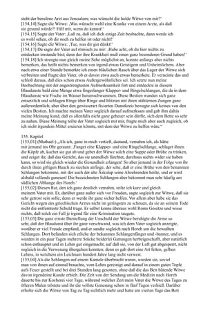 steht der berufene Arzt aus Jerusalem; was wünscht die holde Witwe von mir?‘
[154,14] Sagte die Witwe: ,Was wünscht wohl eine Kranke von einem Arzte, als daß
sie gesund würde?! Hilf mir, wenn du kannst!‘
[154,15] Sagte der Vater: ,Laß zu, daß ich dich einige Zeit beobachte, dann werde ich
es wohl sehen, ob dir noch zu helfen ist oder nicht!‘
[154,16] Sagte die Witwe: ,Tue, was dir gut dünkt!‘
[154,17] Da sagte der Vater auf römisch zu mir: ,Habe acht, ob du hier nichts zu
entdecken imstande bist; denn der ihre Krankheit muß einen ganz besonderen Grund haben!‘
[154,18] Ich strengte nun gleich meine Sehe möglichst an, konnte anfangs aber nichts
bemerken, das heißt nichts bemerken von irgend etwas Geistigem und Unheimlichem. Aber
nach etwa einer Stunde bemerkte ich einen bläulichen Rauch über das Lager der Witwe sich
verbreiten und fragte den Vater, ob er davon etwa auch etwas bemerkete. Er verneinte das und
schloß daraus, daß dies schon etwas Außergewöhnliches sei. Ich setzte nun meine
Beobachtung mit der angestrengtesten Aufmerksamkeit fort und entdeckte in diesem
Blaudunste bald eine Menge etwa fingerlanger Klapper- und Ringelschlangen, die da in dem
Blaudunste wie Fische im Wasser herumschwammen. Diese Bestien wanden sich ganz
entsetzlich und schlugen Ringe über Ringe und blitzten mit ihren stählernen Zungen ganz
außerordentlich; aber über den gewisserart fixierten Dunstkreis bewegte sich keines von den
vielen Bestien. Ich machte meinen Vater sogleich darauf aufmerksam und gab ihm dahin
meine Meinung kund, daß es allenfalls nicht ganz geheuer sein dürfte, sich dem Bette so sehr
zu nahen. Diese Meinung teilte der Vater sogleich mit mir, fragte mich aber auch zugleich, ob
ich nicht irgendein Mittel eruieren könnte, mit dem der Witwe zu helfen wäre.“

155. Kapitel
[155,01] (Mathael:) „Als ich, ganz in mich vertieft, dastand, vernahm ich, als hätte
mir jemand ins Ohr geraunt: ,Fanget eine Klapper- und eine Ringelschlange, schlaget ihnen
die Köpfe ab, kochet sie gut ab und gebet der Witwe solch eine Suppe oder Brühe zu trinken,
und zeiget ihr, daß das Gericht, das sie unendlich fürchtet, durchaus nichts wider sie haben
kann, so wird sie gleich wieder die Gesundheit erlangen! So aber jemand in der Folge von ihr
durch ihren giftigen Hauch zu siechen anfinge, der sehe, daß er eine Brühe von den benannten
Schlangen bekomme, mit der auch der alte Äskulap seine Abzehrenden heilte, und er wird
alsbald vollends genesen! Die bezeichneten Schlangen aber bekommt man sehr häufig am
südlichen Abhange des Horeb.‘
[155,02] Diesen Rat, den ich ganz deutlich vernahm, teilte ich kurz und gleich
meinem Vater mit. Er, darüber ganz außer sich vor Freuden, sagte sogleich zur Witwe, daß sie
sehr getrost sein solle; denn er werde ihr ganz sicher helfen. Vor allem aber habe sie das
Gericht wegen des griechischen Arztes nicht im geringsten zu scheuen, da sie an seinem Tode
nicht die entfernteste Schuld trage. Er selbst kenne überaus wohl Roms Gesetze und wisse
nichts, daß solch ein Fall je irgend für eine Krimination taugete.
[155,03] Die ganz ernste Darstellung der Unschuld der Witwe beruhigte die Arme so
sehr, daß der Blaudunst über ihr ganz verschwand, was ich dem Vater sogleich anzeigte,
worüber er viel Freude empfand, und er sandte sogleich nach Horeb um die bewußten
Schlangen. Dort befanden sich etliche der bekannten Schlangenfänger und -banner, und es
wurden in ein paar Tagen mehrere Stücke beiderlei Gattungen herbeigeschafft, aber natürlich
schon enthauptet und in Lehm gut eingemacht, auf daß sie, von der Luft gut abgesperrt, nicht
sogleich in die Verwesung übergehen konnten; denn es gab dort eine Art fetten, gelben
Lehms, in welchem ein Leichnam hundert Jahre lang nicht verwest.
[155,04] Als die Schlangen auf einem Kamele überbracht waren, wurden sie, soviel
man von ihnen auf einmal brauchte, vom Lehm gereinigt und darauf in einem guten Topfe
aufs Feuer gestellt und bei drei Stunden lang gesotten, ohne daß die das Bett hütende Witwe
davon irgendeine Kunde erhielt. Die Zeit von der Sendung um die Medizin nach Horeb
dauerte bis zur Kocherei vier Tage, während welcher Zeit mein Vater die Witwe des Tages zu
öfteren Malen tröstete und ihr die vollste Genesung schon in fünf Tagen verhieß. Darüber
erholte sich die Witwe von Tag zu Tag sichtlich mehr und hatte am vierten Tage das Bett
 