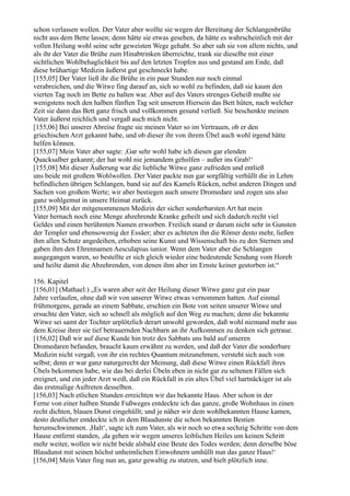 schon verlassen wollen. Der Vater aber wollte sie wegen der Bereitung der Schlangenbrühe
nicht aus dem Bette lassen; denn hätte sie etwas gesehen, da hätte es wahrscheinlich mit der
vollen Heilung wohl seine sehr geweisten Wege gehabt. So aber sah sie von allem nichts, und
als ihr der Vater die Brühe zum Hinabtrinken überreichte, trank sie dieselbe mit einer
sichtlichen Wohlbehaglichkeit bis auf den letzten Tropfen aus und gestand am Ende, daß
diese brühartige Medizin äußerst gut geschmeckt habe.
[155,05] Der Vater ließ ihr die Brühe in ein paar Stunden nur noch einmal
verabreichen, und die Witwe fing darauf an, sich so wohl zu befinden, daß sie kaum den
vierten Tag noch im Bette zu halten war. Aber auf des Vaters strenges Geheiß mußte sie
wenigstens noch den halben fünften Tag seit unserem Hiersein das Bett hüten, nach welcher
Zeit sie dann das Bett ganz frisch und vollkommen gesund verließ. Sie beschenkte meinen
Vater äußerst reichlich und vergaß auch mich nicht.
[155,06] Bei unserer Abreise fragte sie meinen Vater so im Vertrauen, ob er den
griechischen Arzt gekannt habe, und ob dieser ihr von ihrem Übel auch wohl irgend hätte
helfen können.
[155,07] Mein Vater aber sagte: ,Gar sehr wohl habe ich diesen gar elenden
Quacksalber gekannt; der hat wohl nie jemandem geholfen – außer ins Grab!‘
[155,08] Mit dieser Äußerung war die liebliche Witwe ganz zufrieden und entließ
uns beide mit großem Wohlwollen. Der Vater packte nun gar sorgfältig verhüllt die in Lehm
befindlichen übrigen Schlangen, band sie auf des Kamels Rücken, nebst anderen Dingen und
Sachen von großem Werte; wir aber bestiegen auch unsere Dromedare und zogen uns also
ganz wohlgemut in unsere Heimat zurück.
[155,09] Mit der mitgenommenen Medizin der sicher sonderbarsten Art hat mein
Vater hernach noch eine Menge abzehrende Kranke geheilt und sich dadurch recht viel
Geldes und einen berühmten Namen erworben. Freilich stand er darum nicht sehr in Gunsten
der Templer und ebensowenig der Essäer; aber es achteten ihn die Römer desto mehr, ließen
ihm allen Schutz angedeihen, erhoben seine Kunst und Wissenschaft bis zu den Sternen und
gaben ihm den Ehrennamen Aesculapius iunior. Wenn dem Vater aber die Schlangen
ausgegangen waren, so bestellte er sich gleich wieder eine bedeutende Sendung vom Horeb
und heilte damit die Abzehrenden, von denen ihm aber im Ernste keiner gestorben ist.“

156. Kapitel
[156,01] (Mathael:) „Es waren aber seit der Heilung dieser Witwe ganz gut ein paar
Jahre verlaufen, ohne daß wir von unserer Witwe etwas vernommen hatten. Auf einmal
frühmorgens, gerade an einem Sabbate, erschien ein Bote von seiten unserer Witwe und
ersuchte den Vater, sich so schnell als möglich auf den Weg zu machen; denn die bekannte
Witwe sei samt der Tochter urplötzlich derart unwohl geworden, daß wohl niemand mehr aus
dem Kreise ihrer sie tief betrauernden Nachbarn an ihr Aufkommen zu denken sich getraue.
[156,02] Daß wir auf diese Kunde hin trotz des Sabbats uns bald auf unseren
Dromedaren befanden, braucht kaum erwähnt zu werden, und daß der Vater die sonderbare
Medizin nicht vergaß, von ihr ein rechtes Quantum mitzunehmen, versteht sich auch von
selbst; denn er war ganz naturgerecht der Meinung, daß diese Witwe einen Rückfall ihres
Übels bekommen habe, wie das bei derlei Übeln eben in nicht gar zu seltenen Fällen sich
ereignet, und ein jeder Arzt weiß, daß ein Rückfall in ein altes Übel viel hartnäckiger ist als
das erstmalige Auftreten desselben.
[156,03] Nach etlichen Stunden erreichten wir das bekannte Haus. Aber schon in der
Ferne von einer halben Stunde Fußweges entdeckte ich das ganze, große Wohnhaus in einen
recht dichten, blauen Dunst eingehüllt; und je näher wir dem wohlbekannten Hause kamen,
desto deutlicher entdeckte ich in dem Blaudunste die schon bekannten Bestien
herumschwimmen. ,Halt‘, sagte ich zum Vater, als wir noch so etwa sechzig Schritte von dem
Hause entfernt standen, ,da gehen wir wegen unseres leiblichen Heiles um keinen Schritt
mehr weiter, wollen wir nicht beide alsbald eine Beute des Todes werden; denn derselbe böse
Blaudunst mit seinen höchst unheimlichen Einwohnern umhüllt nun das ganze Haus!‘
[156,04] Mein Vater fing nun an, ganz gewaltig zu stutzen, und hielt plötzlich inne.
 