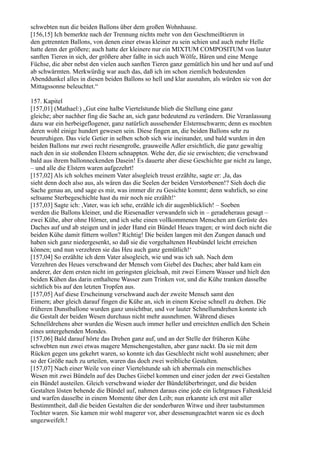 schwebten nun die beiden Ballons über dem großen Wohnhause.
[156,15] Ich bemerkte nach der Trennung nichts mehr von den Geschmeißtieren in
den getrennten Ballons, von denen einer etwas kleiner zu sein schien und auch mehr Helle
hatte denn der größere; auch hatte der kleinere nur ein MIXTUM COMPOSITUM von lauter
sanften Tieren in sich, der größere aber faßte in sich auch Wölfe, Bären und eine Menge
Füchse, die aber nebst den vielen auch sanften Tieren ganz gemütlich hin und her und auf und
ab schwärmten. Merkwürdig war auch das, daß ich im schon ziemlich bedeutenden
Abenddunkel alles in diesen beiden Ballons so hell und klar ausnahm, als würden sie von der
Mittagssonne beleuchtet.“

157. Kapitel
[157,01] (Mathael:) „Gut eine halbe Viertelstunde blieb die Stellung eine ganz
gleiche; aber nachher fing die Sache an, sich ganz bedeutend zu verändern. Die Veranlassung
dazu war ein herbeigeflogener, ganz natürlich aussehender Elsternschwarm; denn es mochten
deren wohl einige hundert gewesen sein. Diese fingen an, die beiden Ballons sehr zu
beunruhigen. Das viele Getier in selben schob sich wie ineinander, und bald wurden in den
beiden Ballons nur zwei recht riesengroße, grauweiße Adler ersichtlich, die ganz gewaltig
nach den in sie stoßenden Elstern schnappten. Wehe der, die sie erwischten; die verschwand
bald aus ihrem ballonneckenden Dasein! Es dauerte aber diese Geschichte gar nicht zu lange,
– und alle die Elstern waren aufgezehrt!
[157,02] Als ich solches meinem Vater alsogleich treust erzählte, sagte er: ,Ja, das
sieht denn doch also aus, als wären das die Seelen der beiden Verstorbenen!? Sieh doch die
Sache genau an, und sage es mir, was immer dir zu Gesichte kommt; denn wahrlich, so eine
seltsame Sterbegeschichte hast du mir noch nie erzählt!‘
[157,03] Sagte ich: ,Vater, was ich sehe, erzähle ich dir augenblicklich! – Soeben
werden die Ballons kleiner, und die Riesenadler verwandeln sich in – geradeheraus gesagt –
zwei Kühe, aber ohne Hörner, und ich sehe einen vollkommenen Menschen am Gerüste des
Daches auf und ab steigen und in jeder Hand ein Bündel Heues tragen; er wird doch nicht die
beiden Kühe damit füttern wollen? Richtig! Die beiden langen mit den Zungen danach und
haben sich ganz niedergesenkt, so daß sie die vorgehaltenen Heubündel leicht erreichen
können; und nun verzehren sie das Heu auch ganz gemütlich!‘
[157,04] So erzählte ich dem Vater alsogleich, wie und was ich sah. Nach dem
Verzehren des Heues verschwand der Mensch vom Giebel des Daches; aber bald kam ein
anderer, der dem ersten nicht im geringsten gleichsah, mit zwei Eimern Wasser und hielt den
beiden Kühen das darin enthaltene Wasser zum Trinken vor, und die Kühe tranken dasselbe
sichtlich bis auf den letzten Tropfen aus.
[157,05] Auf diese Erscheinung verschwand auch der zweite Mensch samt den
Eimern; aber gleich darauf fingen die Kühe an, sich in einem Kreise schnell zu drehen. Die
früheren Dunstballone wurden ganz unsichtbar, und vor lauter Schnellumdrehen konnte ich
die Gestalt der beiden Wesen durchaus nicht mehr ausnehmen. Während dieses
Schnelldrehens aber wurden die Wesen auch immer heller und erreichten endlich den Schein
eines untergehenden Mondes.
[157,06] Bald darauf hörte das Drehen ganz auf, und an der Stelle der früheren Kühe
schwebten nun zwei etwas magere Menschengestalten, aber ganz nackt. Da sie mit dem
Rücken gegen uns gekehrt waren, so konnte ich das Geschlecht nicht wohl ausnehmen; aber
so der Größe nach zu urteilen, waren das doch zwei weibliche Gestalten.
[157,07] Nach einer Weile von einer Viertelstunde sah ich abermals ein menschliches
Wesen mit zwei Bündeln auf des Daches Giebel kommen und einer jeden der zwei Gestalten
ein Bündel austeilen. Gleich verschwand wieder der Bündelüberbringer, und die beiden
Gestalten lösten behende die Bündel auf, nahmen daraus eine jede ein lichtgraues Faltenkleid
und warfen dasselbe in einem Momente über den Leib; nun erkannte ich erst mit aller
Bestimmtheit, daß die beiden Gestalten die der sonderbaren Witwe und ihrer taubstummen
Tochter waren. Sie kamen mir wohl magerer vor, aber dessenungeachtet waren sie es doch
ungezweifelt.!
 
