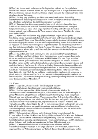 [157,08] Als sie nun so als vollkommene Weibsgestalten vollends am Dachgiebel vor
meiner Sehe standen, da kamen wieder die zwei Mannsgestalten in lichtgrünen Mänteln aufs
Dach zu ihnen und winkten denselben, ihnen zu folgen, was denn die beiden auch taten ohne
die allergeringste Weigerung.
[157,09] Der Zug ging gen Mittag hin. Bald entschwanden sie meiner Sehe völlig;
ich aber vernahm darauf sogleich die deutlichen Worte: ,Gott dem Herrn allein allen Dank
und allen Preis und alle Ehre für die Rettung dieser zwei Armen!‘
[157,10] Wer etwa diese Worte ausgesprochen hatte, weiß ich nicht; aber gehört habe
ich sie höchst deutlich und klar! Von den zwei Mannsgestalten konnten sie unmöglich
hergekommen sein, da sie da schon lange irgendwo über Berg und Tal waren. Es muß da
jemand anders irgendwo hinter mir die Worte ausgesprochen haben. Wer aber, das ist eine
ganz andere Sache!
[157,11] Wer sie aber auch immer mag gesprochen haben, so geht das die ganze
Geschichte äußerst wenig an; daß aber die Worte gut waren und vieles in sich fassen mögen,
das ist auch gewiß! Denn beide Wesen haben im ganzen äußerst gut und züchtig gelebt, waren
sehr wohltätig gegen Arme und dazu auch äußerst gottesfürchtig, woher denn etwas schwer
zu begreifen ist, warum die Stimme gerade so ganz besonders für die Rettung dieser Witwe
und ihrer taubstummen Tochter Gott Dank, Preis und Ehre gegeben hat. Diese Stimme muß
daher etwas mehr wissen oder gewußt haben als das, was nun mein Verstand sogar zu
begreifen imstande ist.
[157,12] Du, o Herr, aber weißt ohnehin, was alles uns in dieser Sterbegeschichte ein
Rätsel verbleiben wird! Ich will daher übers Ganze durchaus keine besondere Frage mehr
setzen, da ohnehin die ganze Erzählung von ALPHA bis OMEGA eine Frage ist; daher
erkläre Du, o Herr, gleich lieber alles, denn da sehe ich nirgends aus und ein! Schon die
Krankheit war an und für sich höchst rätselhaft, geschweige die Erscheinungen während und
nach dem Sterben! Das Steigen des offenbar seelischen Blaudampfes übers ganze Haus, die
Tiere darin, endlich die Trennung des einen großen Ballons in zwei kleinere, die neckenden
Elstern, die Riesenadler, die Umwandlung derselben in ungehörnte Kühe und so weiter, –
kurz, da ist alles eine Fabel, die gar nicht und von niemandem zu glauben ist, so man sie so
gleich hinweg erzählen würde! So Du, o Herr, es sonach allergnädigst wollen möchtest, da
mache uns diese Geschichte ein wenig durchsichtig; denn bis jetzt hängt zwischen ihr und mir
mehr denn die dreifache Mosisdecke!“

158. Kapitel
[158,01] Sagte Ich: „Ist diese Historie euch allen gleich unklar?“
[158,02] Alle bejahten diese Frage und baten um die Enthüllung.
[158,03] Und Ich sagte zu allen: „Habt ihr doch gelesen von den Kindern der
Schlange und tut bei dieser Geschichte gar so lichtlos seiend! Seht, auf dieser Erde gibt es
giftige Mineralien, giftige Pflanzen und ebenso auch bekannte giftige Tiere! Die giftigen
Minerale sind ganz giftig, die giftigen Pflanzen zum größten Teile und die giftigen Tiere in
bezug auf ihr ganzes Wesen zum mindesten Teile. Ihr habt aber auch gehört, wie die Seelen
der Menschen rein von dieser Erde ein Konglomerat aus den Mineral-, Pflanzen- und
Tierseelen sind. Das ist eine Sache, die Ich vor euch schon zu öfteren Malen erklärt habe, nur
habe Ich da mehr allgemein als speziell geredet und hatte auch bis nun keine besonderen
Ausnahmen gezeigt; das aber ist ein solch besonderer Ausnahmefall, und Ich will euch alle
mit ihm näher vertraut machen.
[158,04] Ihr kennet die gerechte und wahre Ordnung Gottes, kennet aber auch die
Exzentrizitäten derselben; ihr könnet sie denken, fühlen und empfinden! Was aber ihr könnet,
das gleiche kann auch Gott; Er kennt Seine ewige Ordnung sicher am besten und hellsten,
kennt aber dahinzu auch alle die möglichen und verschiedenartigsten Aus- und Übertretungen
dieser Ordnung, muß sie also auch denken und tiefst zu fühlen imstande sein.
[158,05] Ja, Gott muß in die frei und selbständig werden sollenden und frei
wollenden Geschöpfe, besonders in die Engel und dieser Erde Menschen, wie ihr wisset,
sogar den Reiz zur Widerordnung legen, auf daß sich daraus für die Benannten eine wahre,
 
