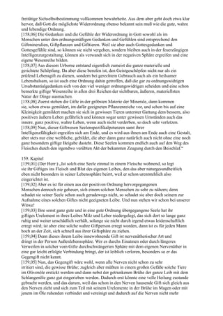 freitätige Sichselbstbestimmung vollkommen bewahrheite. Aus dem aber geht doch etwa klar
hervor, daß Gott die möglichste Widerordnung ebenso bekannt sein muß wie die gute, wahre
und lebendige Ordnung.
[158,06] Die Gedanken und die Gefühle der Widerordnung in Gott sowohl als im
Menschen unter den ordnungsmäßigen Gedanken und Gefühlen sind entsprechend den
Giftmineralien, Giftpflanzen und Gifttieren. Weil sie aber auch Gottesgedanken und
Gottesgefühle sind, so können sie nicht vergehen, sondern bleiben auch in der feuerzüngigen
Intelligenzurgestaltung, können als verwandt sich in der negativen Sphäre ergreifen und eine
eigene Wesenreihe bilden.
[158,07] Aus diesem Urborne entstand eigentlich zumeist die ganze materielle und
gerichtete Schöpfung. Da aber diese berufen ist, den Geistgeschöpfen nicht nur als ein
prüfend Lebensgift zu dienen, sondern bei gerechtem Gebrauch auch als ein heilsamer
Lebensbalsam, so ist auch eine Ordnung dahin getroffen, daß die gar zu ordnungswidrigen
Ursubstantialgedanken sich von den viel weniger ordnungswidrigen scheiden und eine schon
bemerkte giftige Wesenreihe in allen drei Reichen der sichtbaren, äußeren, materiellsten
Natur der Dinge ausmachen.
[158,08] Zuerst stehen die Gifte in der gröbsten Materie der Minerale, dann kommen
sie, schon etwas gemildert, im dafür geeigneten Pflanzenreiche vor, und schon bis auf eine
Kleinigkeit gemildert machen sie sich in gewissen Tieren unterster Gattung dem bessern, also
positiven äußern Leben gefährlich und können sogar unter gewissen Umständen auch das
innere, ganz positive, wahre Leben, wenn auch nicht verderben, so doch sehr verletzen.
[158,09] Nun, dieser Giftwesen Seelenspezifikalpotenzen samt ihrer
Intelligenzfähigkeit ergreifen sich am Ende, und es wird aus ihnen am Ende auch eine Gestalt,
aber stets nur eine weibliche, gebildet, die aber dann ganz natürlich auch nicht ohne eine noch
ganz besonders giftige Beigabe dasteht. Diese Seelen kommen endlich auch auf den Weg des
Fleisches durch den irgendwo verübten Akt der bekannten Zeugung durch den Beischlaf.“

159. Kapitel
[159,01] (Der Herr:) „Ist solch eine Seele einmal in einem Fleische wohnend, so legt
sie ihr Giftiges ins Fleisch und Blut des eigenen Leibes, den das aber naturgesundheitlich
eben nicht besonders in seiner Lebenssphäre beirrt, weil er schon urentstehlich also
eingerichtet ist.
[159,02] Aber es ist für einen aus der positiven Ordnung hervorgegangenen
Menschen dennoch nie geheuer, sich einem solchen Menschen zu sehr zu nähern; denn
schadet sie seiner Seele schon auch geradewegs nicht, so schadet sie aber doch seinem zur
Aufnahme eines solchen Giftes nicht geeigneten Leibe. Und nun stehen wir schon bei unserer
Witwe!
[159,03] Ihre sonst ganz gute und in eine gute Ordnung übergegangene Seele hat ihr
giftiges Urelement in ihres Leibes Milz und Leber niedergelegt, das sich dort so lange ganz
ruhig und weiter unschädlich verhält, solange sie nicht durch irgend etwas leidenschaftlich
erregt wird; ist aber eine solche wahre Giftperson erregt worden, dann ist es für jeden Mann
hoch an der Zeit, sich schnell aus ihrer Giftsphäre zu ziehen.
[159,04] Denn dieses ihrem Leibe innewohnende Gift ist nervenätherischer Art und
dringt in der Person Außenlebenssphäre. Wer es durchs Einatmen oder durch längeres
Verweilen in solcher vom Gifte durchschwängerten Sphäre mit dem eigenen Nervenäther in
eine gar leicht erfolgte Verbindung bringt, der ist leiblich verloren, besonders so er das
Gegengift nicht kennt.
[159,05] Nun, das Gegengift wäre wohl, wenn alle Nerven nicht schon zu sehr
irritiert sind, die gewisse Brühe; zugleich aber müßten in einem großen Gefäße solche Tiere
im Olivenöle erstickt werden und dann nebst der getrunkenen Brühe der ganze Leib mit dem
Schlangenöle ganz gut eingerieben werden. Dadurch erst könnte eine volle Heilung zustande
gebracht werden, und das darum, weil das schon in den Nerven hausende Gift sich gleich aus
den Nerven zieht und sich zum Teil mit seinem Urelemente in der Brühe im Magen oder mit
jenem im Öle ruhenden verbindet und vereinigt und dadurch auf die Nerven nicht mehr
 