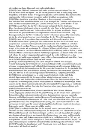 rückwirken und ihnen daher auch nicht mehr schaden kann.
[159,06] Als du, Mathael, zum ersten Male zu ihr geladen warst mit deinem Vater, da
war die Witwe durch ihr eigenes Gift, das ihr der griechische Arzt zu heftig erregt hatte,
leidend und hätte daran damals ebensogut wie späterhin sterben können; denn äußerst selten
sterben solche Giftpersonen an irgendeiner andern Krankheit als am eigenen Gifte.
[159,07] Der dir sichtbar gewordene Blaudunst, in dem mehrere dir eben nicht zu
sehr liebsame Tiere herumschwammen, war so ein Auserguß des Giftäthers und zeigte durch
seine ersichtliche Inwohnerschaft ganz klar und deutlich, wessen Geistes Produkt er war.
[159,08] Als dein Vater die der Witwe Inneres sehr aufregende Furcht durch seine
kluge Beredsamkeit bedeutend milderte, zog sich der böse Äther in die beruhigte Milz und
Leber zurück; der Überfluß aber verharrte in der Galle des Magens, ward in vier Tagen
endlich von der gewissen Brühe total aufgenommen und durch den natürlichen Gang
hinausgeschafft, und die Witwe ward darauf wieder vollkommen gesund. Die Stimme aber,
die dir das Mittel angab, kam von einem Geiste her, der der Witwe Geisteshüter war.
[159,09] Als du mit deinem Vater aber zum zweiten Male hingerufen wurdest, hatte
die Witwe einen starken Ärger wegen ihrer taubstummen Tochter, die sich in einen etwas
ausgelassenen Menschen trotz ihrer Taubstummschaft denn doch recht fest zu verlieben
begann. Dadurch ward der Witwe, wie auch der gleichartigen Tochter Eigengift zu heftig
erregt; beide wurden wie von tausend der giftigsten Schlangen in allen ihren Lebensnerven
gebissen, und es war von diesem Moment an keine leibliche Heilung mehr zu denken, – außer
nur durch Meine Kraft wäre es natürlich wohl möglich gewesen. Die Seelen beider aber lösten
sich infolge der großen Erregung nahezu gänzlich auf, das heißt, sie lösten sich in ihre
Urelemente auf und drangen, notwendig einen größeren Raum einnehmend, sogar übers Haus,
darin die beiden sterbend lagen, hoch und weit hinaus.
[159,10] Als die völlige Ablösung vom Leibe erfolgt war und sich nach erfolgter
weiterer Beruhigung die Urelemente im Lebensdunstknäuel wieder als zusammengehörig zu
erkennen begannen, trennten sich bald die früher ineinander verschwommenen Knäuel, von
denen der große die Lebensurelemente der Witwe und der kleinere jene der Tochter faßte. Die
Lebensurelemente aber, nun stets mehr beruhigt, erkannten sich auch stets mehr, ergriffen
sich, und dir ward in den Ballons sogleich eine höherstehende Tiergattung ersichtlich.
[159,11] Als im Lebensknäuel, wie in seiner innern Gestalt sich wieder mehr Ruhe
einfand, da erkannten sich die Seelenvorgebilde wieder inniger und gingen in zwei
Adlerweiblein über. Bald ersahst du einen Schwarm Elstern die Ballons beunruhigen; dies
waren die Außenlebensgeister, die sich nun auch mit den beiden Seelen zu vereinigen hatten.
Als dies auf die dir erscheinliche und der Sache entsprechende Weise geschah, da wurden dir
sogleich zwei Kühe sichtbar. Das wäre dem Menschen schon nahe; aber es geht nun noch
etwas Urelementarisches ab.
[159,12] Die beiden Mannsseelen, die zuvor Männer der Witwe waren, erkennen
diesen Abgang und schaffen ihn nach der guten Ordnung her. Da tritt ein neues Leben in die
Kuhgestalten, alles wird durcheinandergetrieben, dadurch entsteht eine neue organische
Ordnung, und bald gehen aus ihr zwei vollkommene Menschengestalten hervor. Diese werden
nun von den anwesenden Mannsseelen mit Liebe erfaßt, und diese Liebe bildet gleich den
gerechten Urstoff zu einer entsprechenden Bekleidung, und also werden die früher so sehr
zertragenen Seelen wieder für immer vollständige Menschenformen, begabt mit der nötigen
Erkenntnis, was der Abzug gegen Abend klar anzeigt.
[159,13] Die letzte Dankstimme aber, die du, Mathael, zuletzt vernommen hast, war
abermals die eines und desselben Schutzgeistes, der dir um nahe zwei Jahre früher das rechte
Mittel zur Heilung solch einer Krankheit angab. Der Geist aber sah die große Schwierigkeit
ein, die dazu erforderlich war, aus einer direkten Widerordnung eine wahre und himmlische
zu gestalten; denn auch da kann man mit wenig Gift sehr viel Balsam auch zu Gift, aber mit
wenig Balsam viel Gift nahezu unmöglich zu einem heilsamen Balsam machen. Nur bei Gott
allein ist alles möglich, und darum der letzte Dankruf des Schutzgeistes an Gott den Herrn!
[159,14] Verstehet ihr dies alles nun wohl? Wem irgend etwas noch dunkel ist, der
frage, und es soll ihm Licht werden!“
 