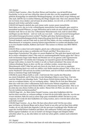 160. Kapitel
[160,01] Sagt Cyrenius: „Herr, Du allein Weiser und Gerechter, was da betrifft diese
Geschichte, so ist sie mir nun völlig klar; denn ich sehe dies von Dir ausgehende wahrhaft
göttliche Kunstgefüge im natürlichen Werdungsfortgange, ich sehe Deine ewige Ordnung und
sehe auch, daß Dir nur in solcher Ordnung alle Dinge möglich sind. Aber eines darunter bleibt
mir im Ernste etwas dunkel, und ich kann da schon denken, wie ich will, so will's mir darin
dennoch nicht lichter und heller werden.
[160,02] Ich begreife nämlich das noch immer nicht, warum unsere menschliche
Seele denn zuvor, ehe sie in die vollintelligente menschliche Form übergeht, ganz zerteilt in
tausendmal tausend Pflanzen, ja sogar Mineralien und in mehr als noch einmal soviel Tieren
bestehen muß. Bevor sie also eine vollkommene Menschenseele wird, muß sie durch Blitz
und Regen aus den Steinen – und wer weiß, aus was noch – vorher gewisserart herausgefeuert
und endlich herausgeschwemmt werden?! Nachher geht diese Seelenwanderungs- und
Seelenzusammenklaubungsgeschichte langweilig genug durch die ganze Pflanzen- und
Tierwelt hindurch, und am Ende muß sie noch die Ehre haben, als eine werdende kräftige
Menschenseele in wenigstens zwanzig Ochsen totgeschlachtet zu werden und daneben noch
so in etwa hundert Schafen, Kälbern und Eseln?! Das nennen wir Römer eine DOCTRINA
DURA!
[160,03] Wäre es denn Gott nicht möglich, gleich eine vollkommene Menschenseele
zu erschaffen und sie dann zu umkleiden mit Fleisch und Blut? Wozu denn ein so
langweiliges Fortschreiten? Da sehen wir unsern Raphael an! Was geht dem irgend wohl noch
ab zu einem vollendeten Leben?! Was sind wir zusammengeklaubte Seelen gegen ihn?! Hat er
nicht im kleinsten Finger mehr Macht und Weisheit als wir im ganzen Leibe legionenweise
zusammengestellt?! Ich möchte den Untergang von tausend Legionen der bewährtesten
Krieger nicht sehen; in einem Nu würde er sie alle zu Staub zermalmen! Das nenne ich eine
Lebensvollendung! Kann sie dem von Dir aus verliehen werden, warum denn einer
Menschenseele nicht?! Oder hat auch sein Geist als eine Seele zuvor eine so ungeheure
Durchwanderung durch wer weiß wie zahllos viele Stufen machen müssen? Das, o Herr, ist so
meine Nachtseite! Gib auch da ein rechtes Licht hinein, und ich will Dich weiterhin sicher mit
keiner so dummen Frage mehr belästigen!
[160,04] In eurem Moses heißt es wohl: ,Und Gott der Herr machte den Menschen
aus einem Erdenkloß, und Er blies ihm ein den lebendigen Odem in seine Nase. Und also
ward der Mensch eine lebendige Seele.‘ Nach diesen freilich höchst dunklen Worten – wenn
man sie so nehmen könnte, wie sie wortlautig stehen – hättest Du als Gott dem Menschen
dann also wohl eine schon vollkommene Seele durch seine Nüstern eingeblasen, und der
ganze Mensch wäre dann nach Deinem Bilde zur vollkommenen Seele geworden. Aber es ist
da schon das eine ebenso lichtlos als das andere. Darum bitte ich Dich, uns allen nur so zur
Not ein Lichtlein da hineinzustellen!“
[160,05] Sage Ich: „Ja, Mein lieber Freund Cyrenius, wenn dein Gedächtnis dich hie
und da schon zuweilen zu verlassen anfängt, so kann Ich da nicht dafür; denn das, was du nun
wissen möchtest, habe Ich euch ja schon lange ganz umständlich erklärt! Du hast es ja nur
vergessen; Ich werde dir dein Gedächtnis ein wenig wecken, und es wird dir dann schon alles
recht helle werden!“
[160,06] Sagt Cyrenius: „Ja, ja, Herr, Du hast schon allzeit recht! Ich bin nun schon
ganz im klaren; auf diesem Berge und in dieser Nacht ist uns alles auf ein Haar klein erklärt
worden, als wir alle durch das magische Licht der gewissen Leuchtkugel alles Werden und
sogar den Ausfluß Deiner Gedanken und Ideen, ihre endloseste Vielheit und sogar unsere
höchst eigenen Gedanken vor uns in Gestalt von feurigen Zungen und Zünglein haben
schweben sehen! Ja, ja, das alles haben wir nicht nur schon gehört, sondern auch ordentlich
gesehen!

161. Kapitel
[161,01] (Cyrenius:) „Mit Moses aber kann ich mich alles dessenungeachtet noch
 