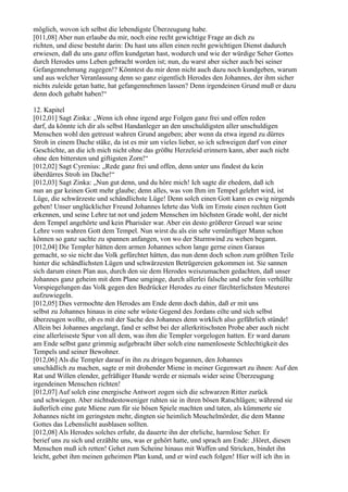 möglich, wovon ich selbst die lebendigste Überzeugung habe.
[011,08] Aber nun erlaube du mir, noch eine recht gewichtige Frage an dich zu
richten, und diese besteht darin: Du hast uns allen einen recht gewichtigen Dienst dadurch
erwiesen, daß du uns ganz offen kundgetan hast, wodurch und wie der würdige Seher Gottes
durch Herodes ums Leben gebracht worden ist; nun, du warst aber sicher auch bei seiner
Gefangennehmung zugegen!? Könntest du mir denn nicht auch dazu noch kundgeben, warum
und aus welcher Veranlassung denn so ganz eigentlich Herodes den Johannes, der ihm sicher
nichts zuleide getan hatte, hat gefangennehmen lassen? Denn irgendeinen Grund muß er dazu
denn doch gehabt haben!“

12. Kapitel
[012,01] Sagt Zinka: „Wenn ich ohne irgend arge Folgen ganz frei und offen reden
darf, da könnte ich dir als selbst Handanleger an den unschuldigsten aller unschuldigen
Menschen wohl den getreust wahren Grund angeben; aber wenn da etwa irgend zu dürres
Stroh in einem Dache stäke, da ist es mir um vieles lieber, so ich schweigen darf von einer
Geschichte, an die ich mich nicht ohne das größte Herzeleid erinnern kann, aber auch nicht
ohne den bittersten und giftigsten Zorn!“
[012,02] Sagt Cyrenius: „Rede ganz frei und offen, denn unter uns findest du kein
überdürres Stroh im Dache!“
[012,03] Sagt Zinka: „Nun gut denn, und du höre mich! Ich sagte dir ehedem, daß ich
nun an gar keinen Gott mehr glaube; denn alles, was von Ihm im Tempel gelehrt wird, ist
Lüge, die schwärzeste und schändlichste Lüge! Denn solch einen Gott kann es ewig nirgends
geben! Unser unglücklicher Freund Johannes lehrte das Volk im Ernste einen rechten Gott
erkennen, und seine Lehre tat not und jedem Menschen im höchsten Grade wohl, der nicht
dem Tempel angehörte und kein Pharisäer war. Aber ein desto größerer Greuel war seine
Lehre vom wahren Gott dem Tempel. Nun wirst du als ein sehr vernünftiger Mann schon
können so ganz sachte zu spannen anfangen, von wo der Sturmwind zu wehen begann.
[012,04] Die Templer hätten dem armen Johannes schon lange gerne einen Garaus
gemacht, so sie nicht das Volk gefürchtet hätten, das nun denn doch schon zum größten Teile
hinter die schändlichsten Lügen und schwärzesten Betrügereien gekommen ist. Sie sannen
sich darum einen Plan aus, durch den sie dem Herodes weiszumachen gedachten, daß unser
Johannes ganz geheim mit dem Plane umginge, durch allerlei falsche und sehr fein verhüllte
Vorspiegelungen das Volk gegen den Bedrücker Herodes zu einer fürchterlichsten Meuterei
aufzuwiegeln.
[012,05] Dies vermochte den Herodes am Ende denn doch dahin, daß er mit uns
selbst zu Johannes hinaus in eine sehr wüste Gegend des Jordans eilte und sich selbst
überzeugen wollte, ob es mit der Sache des Johannes denn wirklich also gefährlich stünde!
Allein bei Johannes angelangt, fand er selbst bei der allerkritischsten Probe aber auch nicht
eine allerleiseste Spur von all dem, was ihm die Templer vorgelogen hatten. Er ward darum
am Ende selbst ganz grimmig aufgebracht über solch eine namenloseste Schlechtigkeit des
Tempels und seiner Bewohner.
[012,06] Als die Templer darauf in ihn zu dringen begannen, den Johannes
unschädlich zu machen, sagte er mit drohender Miene in meiner Gegenwart zu ihnen: Auf den
Rat und Willen elender, gefräßiger Hunde werde er niemals wider seine Überzeugung
irgendeinen Menschen richten!
[012,07] Auf solch eine energische Antwort zogen sich die schwarzen Ritter zurück
und schwiegen. Aber nichtsdestoweniger ruhten sie in ihren bösen Ratschlägen; während sie
äußerlich eine gute Miene zum für sie bösen Spiele machten und taten, als kümmerte sie
Johannes nicht im geringsten mehr, dingten sie heimlich Meuchelmörder, die dem Manne
Gottes das Lebenslicht ausblasen sollten.
[012,08] Als Herodes solches erfuhr, da dauerte ihn der ehrliche, harmlose Seher. Er
berief uns zu sich und erzählte uns, was er gehört hatte, und sprach am Ende: ,Höret, diesen
Menschen muß ich retten! Gehet zum Scheine hinaus mit Waffen und Stricken, bindet ihn
leicht, gebet ihm meinen geheimen Plan kund, und er wird euch folgen! Hier will ich ihn in
 