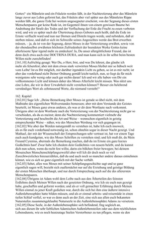 Gottes!‘ ein Männlein und ein Fräulein werden läßt, in der Nachtextierung aber das Männlein
lange zuvor aus Lehm geformt hat, das Fräulein aber viel später aus des Männleins Rippe
werden läßt, die ganze Erde bei weitem ungesegneter erscheint, von der Segnung dieses ersten
Menschenpaares gar keine Rede ist, im Gegenteil ihnen von einem gewissen Baume bei
Androhung der Strafe des Todes und der Verfluchung der Erde die Frucht zu essen verboten
wird, und wie es später nach der Übertretung dieses Gebotes auch heißt, daß die Erde im
Ernste verflucht ward und nun nur Dornen und Disteln tragen werde, und nebstdem, daß er
sterben müsse, und daß er sich im Schweiße seines Angesichtes werde das Brot erwerben
müssen, – ja, da ist von der Segnung, deren Moses in der Vortextierung erwähnt, sowie von
der ebendaselbst erwähnten höchsten Zufriedenheit der beendeten Werke Gottes keine
allerleiseste Spur irgend mehr zu entdecken! Ja, Du unser allergöttlichster Freund, das ist
denn doch etwa auch eine DOCTRINA DURA, und man kann sich in ihr selbst beim besten
Willen nicht zurechtfinden!
[161,10] Aufrichtig gesagt: Wer Du, o Herr, bist, und was Du lehrest, das glaube ich
mehr als felsenfest; aber mit dem etwas stark verwirrten Moses bleibet mir so hübsch weit
vom Leibe! Ist es Dir möglich, mir darüber irgendein Licht zu geben, so ist es mir recht; ist
aber das vorderhand nicht Deiner Ordnung gemäß leicht tunlich, nun, so liegt da für mich
wenigstens sehr wenig oder auch gar nichts daran! Ich und wir alle haben von Dir ein
vollkommenes Licht und können daher des Moses Afterlicht leicht missen. Was nützt uns
eine Lehre, die wir in ihrer Urwahrheit nicht verstehen können?! Besser ein belehrend
verständiges Wort als zehntausend Worte, die niemand versteht!“

162. Kapitel
[162,01] Sage Ich: „Deine Bemerkung über Moses ist gerade so übel nicht, mit dem
Maßstabe des eigentlichen Weltverstandes bemessen; aber mit dem Verstande des Geistes
beurteilt, ist Moses ganz etwas anderes, als was er dir dem Wortlaute nach vorkommt.
Übrigens aber ist dem Wortlaute nach die Vortextierung von der Nachtextierung nicht gar so
verschieden, als du es meinst; denn die Nachtextierung kommentiert vielmehr die
Vortextierung und beschreibt die Art und Weise – wennschon eigentlich in geistig
entsprechender Weise – näher, wie des Menschen Werdung vor sich gegangen ist.
[162,02] Wie aber das Werden naturgemäß zu verstehen ist, habe Ich euch insoweit,
als es für euch vorderhand notwendig ist, schon ohnehin sogar in dieser Nacht gezeigt. Und
Mathael, der mit der Wissenschaft der Entsprechungen sehr vertraut ist, hat vor einem Tage
euch auch kundgetan, wie des Moses Schriften zu verstehen sind; und Ich muß dir, du Mein
Freund Cyrenius, abermals die Bemerkung machen, daß du im Ernste ein ganz kurzes
Gedächtnis hast! Zwar habe Ich ehedem dein Gedächtnis von neuem belebt, und du kannst
dich nun schon, wenn du recht fest willst, darin ein bißchen freier bewegen; bei deinem
Mosaischen Menschenschöpfungszweifel aber will Ich dir doch noch so viel
Zurechtweisliches hinzuerzählen, daß du und auch noch so mancher andere daraus entnehmen
könnet, wie es sich so ganz eigentlich mit der Sache verhält.
[162,03] Sehet, alles was Moses mit seiner Schöpfungsgeschichte sagt und so ganz
eigentlich sagen will, bezieht sich zuallernächst nur auf die Erziehung und geistige Bildung
der ersten Menschen überhaupt, und nur durch Entsprechung auch auf die des allerersten
Menschenpaares.
[162,04] Übrigens ist Adam wohl dem Leibe nach aus den Ätherteilen des feinsten
Erdlehms durch Meinen Willen nach der gesetzten Ordnung, wie Ich sie euch nun gezeigt
habe, geschaffen und geformt worden; und als er voll gemachter Erfahrung durch Meinen
Willen einmal zu jener Kraft gediehen war, durch die sich bei ihm eine äußerst intensive
Außenlebenssphäre hatte bilden müssen, und als er einmal arbeits- und reisemüde in einen
tiefen Schlaf verfiel, so war es denn auch an der Zeit, eine sich aus allen euch bekannten
Naturstufen zusammengeklaubte Naturseele in die Außenlebenssphäre Adams zu versetzen.
[162,05] Diese Seele, in der Außenlebenssphäre sich befindend, fing sogleich an,
sich aus diesen ihr sehr lieblichen Adamischen Außenlebensteilen oder aus dem reichlichsten
Lebensdunste, wie es noch heutzutage Seelen Verstorbener zu tun pflegen, wenn sie den
 