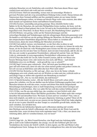 einfachen Menschen wie als Natürliches sehr ersichtlich. Man kann darum Moses sogar
vierfach lesen und allzeit sehr wohl und rein verstehen.
[163,03] Erstens: bloß rein naturmäßig, woraus man ein notwendiges Werden in
gewissen Perioden nach der ewig unwandelbaren Ordnung Gottes ersieht. Daraus können alle
Naturweisen ihren Verstand anfüllen und ihre unmöglich anders als nur immer höchst
seichten Betrachtungen ziehen; sie können auf diesem Wege recht vieles eruieren, aber dabei
doch niemals auf irgendeinen festen und haltbaren Grund kommen.
[163,04] Zweitens: naturmäßig und geistig gemengt. Diese ebenfalls höchst wahre
Sphäre ist für die Menschen, die nach dem Wohlgefallen Gottes trachten, die beste, weil da
beides, wie Hand in Hand gehend, klar in der Tat und in der Erscheinlichkeit ersichtlich und
begreiflich wird. (Nota bene: In dieser Weise ist auch ,Die Haushaltung Gottes‘ gegeben.)
[163,05] Drittens: rein geistig, wobei auf die Naturerscheinungen und ihre
zeitweiligen Bestände und Veränderungen nicht die allergeringste Rücksicht genommen wird.
Da handelt es sich bloß nur um die geistige Bildung der Menschen, die Moses gar trefflich in
den entsprechenden Naturbildern dargestellt hat. Dieses haben zu verstehen alle
Gottesweisen, denen die innere Bildung der Menschen anvertraut ist.
[163,06] Und endlich viertens: rein himmlisch, wo der Herr alles in allem ist und
alles auf Ihn Bezug hat. Wie aber dieses zu nehmen und zu verstehen ist, könnet ihr nicht eher
fassen, als bis ihr durch die volle Wiedergeburt eures Geistes mit Mir eins geworden seid, so
wie Ich auch eins bin mit dem Vater im Himmel, doch mit dem Unterschiede, daß ihr alle mit
Mir eins sein werdet in gesonderter Persönlichkeit, während Ich und der Vater, der Meine
Liebe ist, miteinander in ewig ungesonderter Persönlichkeit vollkommen eins sind.
[163,07] Nun aber hoffe Ich von dir, lieber Freund Cyrenius, daß du von Moses eine
bessere Meinung fassen wirst; oder meinst du etwa noch, daß Moses – nach deinem
Dafürhalten etwa wie ein Blinder – nicht gewußt hat, was er schrieb?!“
[163,08] Sagt Cyrenius ganz zerknirscht: „Herr, laß mich ganz beschämt nun und
ganz still und stumm sein; denn ich sehe nun schon meinen großen und groben Unsinn ein.
Ich will von nun an bloß hören und selbst aber kein Wort mehr reden!“
[163,09] Tritt hier Kornelius zu Mir und sagt: „Herr, nun, bevor die Sonne vollends
aufgegangen sein wird, erlaube auch mir ein Wörtlein zu reden und eine vielleicht nicht zu
unwichtige Frage zu stellen oder eigentlich eine Bemerkung zu machen!“
[163,10] Sage Ich: „Nur zu; was dich drückt, das muß heraus!“
[163,11] Spricht Kornelius weiter: „Mit der Schrift Mosis wird sich's schon sicher
genau also verhalten, wie Du uns darüber nun die hellsten Erklärungen gegeben hast, und wir
Menschen könnten da wohl den ersten, zweiten und dritten Sinn durch entsprechende
Betrachtungen herausbringen; denn es muß Entsprechung zwischen allem Geistigen und
Materiellen ja wohl bestehen. Aber wer außer Dir hat wohl den rechten Schlüssel dazu?
[163,12] Das, was Du uns nun erklärt hast, das verstehen wir jetzt freilich wohl; aber
es hat mir bekanntermaßen Moses fünf Bücher geschrieben. Diese haben mehr oder weniger
denselben Stil und denselben Geist. Wer kann sie lesen und wer verstehen?! Nun, wäre es
denn nicht möglich, uns dafür nur so eine ganz allgemeine Anleitung zu geben? Denn ich für
meinen Teil werde mich von jetzt an nur zumeist mit der Heiligen Schrift der Juden abgeben,
da ich sie mir in guter Abschrift aus dem Tempel zu verschaffen gewußt habe, möchte aber
auch verstehen, was ich darin lese.
[163,13] Ich bin der hebräischen Sprache auch vollkommen mächtig und verstehe
dem Wortlaute nach die Schrift vollkommen; aber was nützet mir der Worte Laut und ihr
materieller Sinn, wenn ich deren Geist nicht ergründen kann?! Gib, o Herr, uns darum eine
Anleitung dahin, daß wir verstehen können, was wir lesen!“

164. Kapitel
[164,01] Sage Ich: „Ja, Mein Freund Kornelius, eine Regel und eine Anleitung dafür
gibt es nicht in der Außenweltsphäre; das einzige, was dir den Schlüssel gibt und zum
Verständnisse des Geistes der Schrift verhilft, ist dein eigener, aus Mir und Meiner Lehre
wiedergeborener Geist. Solange du im Geiste nicht wiedergeboren bist, nützt dir keine Regel
 