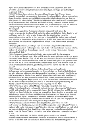 irgend etwas; bist du aber einmal das, dann bedarfst du keiner Regel mehr, denn dein
geweckter Geist wird seinesgleichen auch ohne eine allgemeine Regel gar leicht und gar
geschwinde finden.
[164,02] Willst du aber wenigstens den naturmäßigen Sinn der Schrift besser fassen,
als es bis jetzt der Fall war, so mußt du dich mit der Sprache der Illyrier sehr vertraut machen,
die da die größte wurzelrechte Ähnlichkeit mit der altägyptischen Zunge hat, und diese ist
nahe eins mit der urhebräischen. Ohne die Sprachkenntnis wirst du die Schrift Mosis nie ganz
richtig lesen und daher auch selbst den Wortlaut nicht richtig verstehen. Verstehst du aber
schon die darin vorkommenden irdischen Bilder nicht, wie möchte es dir wohl mit dem darin
verborgenen geistigen Verständnisse gehen, selbst mit vielen tausend Regeln und
Anleitungen?!
[164,03] Die gegenwärtige Judenzunge ist nahezu eine ganz fremde gegen die
einstige geworden, die Abraham, Noah und selbst Adam geredet haben. Bleibe du aber in Mir
im Glauben und in der Liebe, so wird dir das rechte Verständnis schon von selbst
hinzugegeben werden, und das in einer nicht gar zu langen Zeit! Im übrigen aber wird es dir
nicht schaden, so du zu öfteren Malen liesest in der Schrift; denn dadurch wird deine Seele in
der suchenden und denkenden Tätigkeit erhalten werden. – Bist du mit diesem Bescheide
zufrieden?“
[164,04] Sagt Kornelius: „Allerdings, Herr und Meister! Eine gerechte und auf einem
sichern Grunde ruhende Hoffnung ist mehr wert als der volle Besitz dessen, was man erhoffet.
Und so will ich mich nun dessen freuen, was ich von Dir besitze. Nimm meines Herzens
wärmsten Dank dafür!“
[164,05] Als damit unser Kornelius befriedigt ward, trat sogleich der alte, gewesene
Oberste Stahar zu Mir und sagte: „Herr und Meister, das, was wir alle nun aus Deinem Munde
vernommen haben, ist eine Lehre, die wir wohl jetzt verstehen; aber wird sie auch ein anderer
verstehen, so wir sie ihm mitteilen? Was haben wir alles erfahren, gehört und gesehen, damit
wir nun auch das zu fassen imstande waren; denen wir aber dieses auch mitteilen sollen, die
haben zuvor noch nichts erfahren, gehört und gesehen! Wie werden diese das mit Nutzen
fassen?“
[164,06] Sage Ich: „Freund, wo hattest du denn deine Ohren, als Ich gleich im
Anfange sagte und sogar euch allen dahin ein Gebot gab, das, was ihr diese Nacht hindurch
hier alles sehen und erfahren würdet, keinem andern Menschen zu verraten?! Dies bleibe vor
aller Welt verborgen! Wer im Geiste wahrhaft wiedergeboren wird, dem wird ohnehin alles
offenbar werden; wer aber in seiner Weltäußerlichkeit verharrt, dem müßte das als eine
Torheit zu seinem großen Ärger werden, so er davon etwas erführe. Darum ist es denn besser,
daß die Welt davon nichts erfährt; euch aber ist es eurer Stärkung wegen notwendig, des
Reiches Gottes Geheimnisse zu verstehen, und das genügt für alle Welt!
[164,07] Was ihr zu lehren habt in Meinem Namen, das wisset ihr bereits zum
größten Teile; alles andere ist ein Segen für euch, die ihr mehr oder minder zu Volkslehrern
erwählt seid, auf daß ihr selbst ungezweifelt glaubet, daß Ich allein der Herr und Meister von
Ewigkeit bin. Denn habt ihr den rechten und unwandelbar festen Glauben, so werdet ihr auch
leicht in euren Jüngern den festen und lebendigen Glauben erwecken dadurch, daß ihr zuvor
ihnen zeiget eure eigene Glaubensstärke. Damit ihr aber diese in aller ihrer Kraft zeigen
könnet, war es notwendig, daß ihr Mich zuvor erkanntet, daß Ich vom Vater ausgegangen bin,
um in eurem Fleische euch allen zu zeigen den Weg des Lebens.
[164,08] Wenn du das nun hoffentlich doch begriffen hast, da wirst du nun wohl
auch wissen, was ihr alle zur Zeit, wenn ihr von Mir ausgesendet sein werdet, den Völkern zu
predigen habt. Liebet Gott, euren ewigen Vater, über alles und euren Nächsten wie euch selbst
und haltet die Gebote, die Gott durch Moses allen Menschen gegeben hat, dann habt ihr
Meine Lehre, die ihr den Völkern zu predigen habt, schon beisammen; eines mehreren bedarf
es nicht.
[164,09] Alles andere aber, das ihr hier erfahret, gehört für euch, wie Ich es dir
soeben wiederholtermaßen erklärt habe. Nun weißt du hoffentlich, was du für alle Zukunft zu
tun und zu beachten hast, und kannst dich darum abermals auf deinen Platz begeben!“ – Mit
 