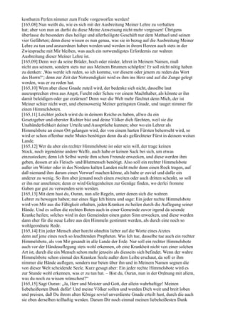 kostbaren Perlen nimmer zum Fraße vorgeworfen werden!
[165,08] Nun weißt du, wie es sich mit der Ausbreitung Meiner Lehre zu verhalten
hat; aber von nun an darfst du diese Meine Anweisung nicht mehr vergessen! Übrigens
überlasse du besonders dies heilige und allerheiligste Geschäft nur dem Mathael und seinen
vier Gefährten; denn diese wissen es nun genau, was sie in bezug auf die Ausbreitung Meiner
Lehre zu tun und anzuordnen haben werden und werden in ihrem Herzen auch stets in der
Zwiesprache mit Mir bleiben, was auch ein notwendigstes Erfordernis zur wahren
Ausbreitung dieser Meiner Lehre ist.
[165,09] Denn wer da seine Brüder, hoch oder nieder, lehret in Meinem Namen, muß
nicht aus seinem, sondern stets nur aus Meinem Brunnen schöpfen! Er soll nicht nötig haben
zu denken: ,Was werde ich reden, so ich komme, vor diesem oder jenem zu reden das Wort
des Herrn?‘; denn zur Zeit der Notwendigkeit wird es ihm ins Herz und auf die Zunge gelegt
werden, was er zu reden hat.
[165,10] Wem aber diese Gnade zuteil wird, der bedenke sich nicht, dasselbe laut
auszusprechen etwa aus Angst, Furcht oder Scheu vor einem Machthaber, als könnte er ihn
damit beleidigen oder gar erzürnen! Denn wer die Welt mehr fürchtet denn Mich, der ist
Meiner schier nicht wert, und ebensowenig Meiner geringsten Gnade, und tauget nimmer für
einen Himmelsboten.
[165,11] Leichter jedoch wirst du in deinem Reiche es haben, allwo du ein
Gesetzgeber und oberster Richter bist und deine Völker dich fürchten, weil sie die
Unabänderlichkeit deiner Urteile und Aussprüche kennen; aber wo ein Lehrer als
Himmelsbote an einen Ort gelangen wird, der von einem harten Fürsten beherrscht wird, so
wird er schon offenbar mehr Mutes benötigen denn du als gefürchteter Fürst in deinem weiten
Lande.
[165,12] Wer da aber ein rechter Himmelsbote ist oder sein will, der trage keinen
Stock, noch irgendeine andere Waffe, auch habe er keinen Sack bei sich, um etwas
einzustecken; denn Ich Selbst werde ihm schon Freunde erwecken, und diese werden ihm
geben, dessen er als Fleisch- und Blutmensch benötigt. Also soll ein rechter Himmelsbote
außer im Winter oder in des Nordens kalten Landen nicht mehr denn einen Rock tragen, auf
daß niemand ihm darum einen Vorwurf machen könne, als habe er zuviel und dafür ein
anderer zu wenig. So ihm aber jemand noch einen zweiten oder auch dritten schenkt, so soll
er ihn nur annehmen; denn er wird Gelegenheiten zur Genüge finden, wo derlei fromme
Gaben gar gut zu verwenden sein werden.
[165,13] Mit dem hast du, Ouran, nun alle Regeln, unter denen sich die wahren
Lehrer zu bewegen haben; nur eines füge Ich hinzu und sage: Ein jeder rechte Himmelsbote
wird von Mir aus die Fähigkeit erhalten, jeden Kranken zu heilen durch die Auflegung seiner
Hände. Und es sollen die rechten Boten auch in einer Gemeinde zuvor irgend da seiende
Kranke heilen; solches wird in den Gemeinden einen guten Sinn erwecken, und diese werden
dann eher für die neue Lehre aus den Himmeln gestimmt werden, als durch eine noch so
wohlgeordnete Rede.
[165,14] Ein jeder Mensch aber horcht ohnehin lieber auf die Worte eines Arztes
denn auf jene eines noch so leuchtenden Propheten. Was Ich tue, dasselbe tue auch ein rechter
Himmelsbote, als von Mir gesandt in alle Lande der Erde. Nur soll ein rechter Himmelsbote
auch vor der Händeauflegung stets wohl erkennen, ob eine Krankheit nicht von einer solchen
Art ist, durch die ein Mensch schon mehr jenseits als diesseits sich befindet. Wenn der wahre
Himmelsbote schon einmal des Kranken Seele außer dem Leibe erschaut, da soll er ihm
nimmer die Hände auflegen, sondern nur beten über ihn und in Meinem Namen segnen die
von dieser Welt scheidende Seele. Kurz gesagt aber: Ein jeder rechte Himmelsbote wird es
zur Stunde wohl erkennen, was er zu tun hat. – Bist du, Ouran, nun in der Ordnung mit allem,
was du noch zu wissen wünschest?“
[165,15] Sagt Ouran: „Ja, Herr und Meister und Gott, der allein wahrhaftige! Meinen
liebeheißesten Dank dafür! Und meine Völker sollen und werden Dich weit und breit loben
und preisen, daß Du ihrem alten Könige soviel unverdiente Gnade erteilt hast, durch die auch
sie eben derselben teilhaftig werden. Darum Dir noch einmal meinen liebeheißesten Dank
 