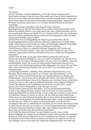 dafür!“

166. Kapitel
[166,01] Auf diesen wirklich heißgefühlten, wie mit aller Wärme ausgesprochenen
Dank begab sich Ouran wieder auf seinen Platz zurück, und es fing im selben Augenblick die
Sonne an, auf eine früher noch nie gesehene Weise sich dem Aufgange derart zu nahen, daß
sich vor lauter Glanz des Horizontes kaum jemand hinzuschauen getraute. Tausend leichte
Wölkchen im hellroten Lichte harrten, wie vor tiefster Ehrfurcht bebend, der herrlichen
Tagesmutter.
[166,02] Nach einigen Augenblicken fing die große Sonne im hellsten
Regenbogenlichte an, über die fernen Berge sich zu erheben. Ihr Durchmesser aber schien
diesmal ein zehnfach größerer zu sein denn irgend sonst wann; zugleich bemerkten viele der
Anwesenden große Scharen von Vögeln, die sich in Kreisen drehten, mehr oder minder hoch,
in der Luft reinsten, lichtfarbenen Wogen, welche auch der aufgegangenen Sonne eine ganz
sehenswerteste Randbewegung verliehen.
[166,03] Über der weiten Spiegelfläche des Meeres lag ein leichter Dunst, der der
Sonne Regenbogenfarben auf das herrlichste reflektierte. Zugleich flog eine große Menge
großer, weißer Seemöwen munter über der weiten, im Brillantlichte stehenden Meeresfläche
umher, und ihre Flügel strahlten, als wären sie Diamanten und Rubine.
[166,04] Zugleich wehte ein so angenehm kühlender Morgenduft, daß Cyrenius und
viele andere mit ihm laut ausriefen: „Nein, einen so herrlichen Morgen hat noch nie ein
sterbliches Auge geschaut und keines Menschen Sinn je eine so erheiternde Morgenfrische
empfunden!“
[166,05] Auch die Jarah, die die ganze Nacht hindurch geschwiegen hatte und mit
Schauen und Anhören beschäftigt war, schrie auf einmal vor Entzücken auf: „Oh, das ist ein
Morgen, wie ihn die Engel im Himmel genießen! Ach, ach, welch eine Schönheit, welch eine
unbeschreibliche Anmut! Das ist auch ein entsprechender Morgen gleich dem, der uns in
dieser Nacht in der allerüberschwenglichsten Fülle aufgegangen ist in unseren Herzen! Nicht
wahr, o Herr, Du meine ganz alleinige Liebe, das ist wohl so ein recht bedeutungsvoller
Himmelsmorgen?“
[166,06] Sage Ich lächelnd: „Allerdings, Mein allerliebstes Rosentöchterchen, so im
Menschen alles himmlisch geworden ist, da wird auch schon alles himmlisch, was ihn
umgibt! Die Morgen werden Himmelsmorgen, die Tage Himmelstage, die Abende wahre
Himmelsabende, und die Nacht wird zu einer Ruhe der Himmel, aber nicht mehr finster,
sondern voll des herrlichsten Lichtes für des Menschen reine, mit ihrem Geiste vereinte Seele.
Genieße nur recht in vollen Zügen die stärkende Herrlichkeit dieses duftigsten Morgens!“
[166,07] Das Mädchen weint Freudentränen und erhebt sich von ihrem Sitze, um den
ganzen Leib in diesem Morgendufte so recht schwelgen zu lassen.
[166,08] Soeben kommt auch der Wirt Markus. Da er das Morgenmahl bestellt hatte,
so hatte er den Aufgang der Sonne versäumt. Aber da die Sonne im vollen und hellsten
Regenbogenfarbenlichte am Himmel prangt, so fragt er Mich ganz erstaunt, was denn das für
ein sonderbarer Morgen sei; denn er sei schon so ein alter Mann geworden, habe Europa,
Afrika und Asien weit und breit durchwandert, aber die Sonne und die Morgenwölkchen nie
in solch einem Lichte gesehen! Ich möchte ihm denn doch sagen, was das zu bedeuten habe.
[166,09] Sage Ich: „Siehe, so der Kaiser aus Rom hierher käme, so würden die ihm
untertänigen Völker alle nur erdenklichen Feste bereiten, teils aus Freude, ihren Kaiser einmal
zu sehen, und teils aber auch, um von ihm, so er in einer freudigen Stimmung sich befindet,
so manche Gnade und Nachsicht zu erhalten. Siehe, hier in Meiner Person sitzt auch ein
Kaiser und ein Alleinherrscher über alle Himmel und Welten!
[166,10] Die Bewohner der Himmel, wie unser Raphael einer ist, wissen, welche
großen Eröffnungen des Lebens Ich euch Menschen in dieser Nacht gemacht habe, und daß es
gestattet ist, Mich unter euch Menschen, als Vater weilend und euch lehrend, von Angesicht
zu Angesicht in dieser Meiner Person zu schauen. Die höchste und seligste Freude, die sie
nun empfinden, lassen sie auch durch die Tätigkeit der Naturgeister dieser Erde sehen und
 