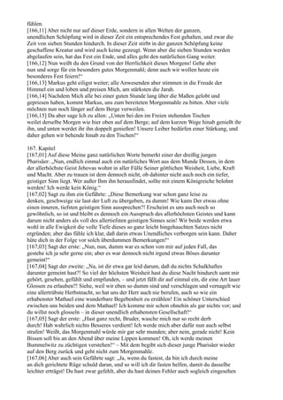 fühlen.
[166,11] Aber nicht nur auf dieser Erde, sondern in allen Welten der ganzen,
unendlichen Schöpfung wird in dieser Zeit ein entsprechendes Fest gehalten, und zwar die
Zeit von sieben Stunden hindurch. In dieser Zeit stirbt in der ganzen Schöpfung keine
geschaffene Kreatur und wird auch keine gezeugt. Wenn aber die sieben Stunden werden
abgelaufen sein, hat das Fest ein Ende, und alles geht den natürlichen Gang weiter.
[166,12] Nun weißt du den Grund von der Herrlichkeit dieses Morgens! Gehe aber
nun und sorge für ein besonders gutes Morgenmahl; denn auch wir wollen heute ein
besonderes Fest feiern!“
[166,13] Markus geht eiligst weiter; alle Anwesenden aber stimmen in die Freude der
Himmel ein und loben und preisen Mich, am stärksten die Jarah.
[166,14] Nachdem Mich alle bei einer guten Stunde lang über die Maßen gelobt und
gepriesen haben, kommt Markus, uns zum bereiteten Morgenmahle zu bitten. Aber viele
möchten nun noch länger auf dem Berge verweilen.
[166,15] Da aber sage Ich zu allen: „Unten bei den im Freien stehenden Tischen
weilet derselbe Morgen wie hier oben auf dem Berge; auf dem kurzen Wege hinab genießt ihr
ihn, und unten werdet ihr ihn doppelt genießen! Unsere Leiber bedürfen einer Stärkung, und
daher gehen wir behende hinab zu den Tischen!“

167. Kapitel
[167,01] Auf diese Meine ganz natürlichen Worte bemerkt einer der dreißig jungen
Pharisäer: „Nun, endlich einmal auch ein natürliches Wort aus dem Munde Dessen, in dem
der allerhöchste Geist Jehovas wohnt in aller Fülle Seiner göttlichen Weisheit, Liebe, Kraft
und Macht. Aber zu trauen ist dem dennoch nicht, ob dahinter nicht auch noch ein tiefer,
geistiger Sinn liegt. Wer außer Ihm ihn herausfindet, sollte mit einem Königreiche belohnt
werden! Ich werde kein König.“
[167,02] Sagt zu ihm ein Gefährte: „Diese Bemerkung war schon ganz leise zu
denken, geschweige sie laut der Luft zu übergeben, zu dumm! Wie kann Der etwas ohne
einen inneren, tiefsten geistigen Sinn aussprechen?! Erscheint es uns auch noch so
gewöhnlich, so ist und bleibt es dennoch ein Ausspruch des allerhöchsten Geistes und kann
darum nicht anders als voll des allertiefsten geistigen Sinnes sein! Wir beide werden etwa
wohl in alle Ewigkeit die volle Tiefe dieses so ganz leicht hingehauchten Satzes nicht
ergründen; aber das fühle ich klar, daß darin etwas Unendliches verborgen sein kann. Daher
hüte dich in der Folge vor solch überdummen Bemerkungen!“
[167,03] Sagt der erste: „Nun, nun, dumm war es schon von mir auf jeden Fall, das
gestehe ich ja sehr gerne ein; aber es war dennoch nicht irgend etwas Böses darunter
gemeint!“
[167,04] Sagt der zweite: „Na, ist dir etwa gar leid darum, daß du nichts Schalkhaftes
darunter gemeint hast?! So viel der höchsten Weisheit hast du diese Nacht hindurch samt mir
gehört, gesehen, gefühlt und empfunden, – und jetzt fällt dir auf einmal ein, dir eine Art lauer
Glossen zu erlauben?! Siehe, weil wir eben so dumm sind und verschlagen und vernagelt wie
eine allertrübste Herbstnacht, so hat uns der Herr auch nie berufen, auch so wie ein
erhabenster Mathael eine wunderbare Begebenheit zu erzählen! Ein schöner Unterschied
zwischen uns beiden und dem Mathael! Ich komme mir schon ohnehin als gar nichts vor; und
du willst noch glosseln – in dieser unendlich erhabensten Gesellschaft!“
[167,05] Sagt der erste: „Hast ganz recht, Bruder, wasche mich nur so recht derb
durch! Hab wahrlich nichts Besseres verdient! Ich werde mich aber dafür nun auch selbst
strafen! Weißt, das Morgenmahl würde mir gar sehr munden; aber nein, gerade nicht! Kein
Bissen soll bis an den Abend über meine Lippen kommen! Oh, ich werde meinen
Bummelwitz zu züchtigen verstehen!“ – Mit dem begibt sich dieser junge Pharisäer wieder
auf den Berg zurück und geht nicht zum Morgenmahle.
[167,06] Aber auch sein Gefährte sagt: „Ja, wenn du fastest, da bin ich durch meine
an dich gerichtete Rüge schuld daran, und so will ich dir fasten helfen, damit du dasselbe
leichter erträgst! Du hast zwar gefehlt, aber du hast deinen Fehler auch sogleich eingesehen
 