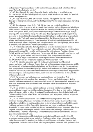 und verdienst Vergebung und eine rechte Unterstützung in deinem dich selbst korrektiven
guten Werke. Ich faste also mit dir!“
[167,07] Sagt abermals der erste: „Das sollst du aber nicht; denn es ist nicht fein, so
der Unschuldige mit dem Schuldigen leidet, wie es in der Welt leider nur zu oft der wahrhaft
äußerst traurige Fall ist!“
[167,08] Sagt der zweite: „Daß ich das nicht wüßte! Aber sage mir, wo diese Fälle
denn gar so häufig vorkommen, daß Unschuldige meiner Art mit einem Schuldigen freiwillig
leiden!“
[167,09] Sagt der erste: „Nun, derlei Fälle dürften eben gar zu häufig wohl nicht
vorkommen, – aber desto mehr solche, wo die Unschuldigen unfreiwillig mit den Schuldigen
leiden müssen, zum Beispiel: Irgendein Kaiser, der ein übergroßes Reich hat und mächtig ist
durch seine großen Heere, wird von einem kleinerreichigen und mindermächtigen Könige
beleidigt. Der Kaiser könnte sich ja für solch eine Beleidigung nur an dem Könige rächen;
aber nein, er überzieht das Königsland mit seinen Kriegsheeren und verwüstet es greuelhaft!
Er schont weder Vieh noch Menschen; alles muß über die Klinge springen, und Dörfer,
Märkte und Städte werden durchs Feuer vernichtet. Wie viele Unschuldige müssen hier mit
einem Schuldigen leiden! Ich glaube, dies Beispiel wird dir etwa doch genügen, und du wirst
es einsehen, daß ich dann und wann doch auch recht habe!“
[167,10] Während diese beiden Zurückgebliebenen aber also miteinander ihre Worte
tauschten, erreichten wir die Tische und setzten uns zum sehr reichhaltigen und bestbereiteten
Morgenmahle. Außer Mir vermißte wohl niemand die beiden jungen Pharisäer, die nun
freilich wohl keine Pharisäer mehr waren. Darum sagte Ich denn alsogleich zum Markus, daß
er auf den Berg gehen und sie im Namen des Herrn zum Morgenmahle holen solle.
[167,11] Markus begab sich schnell auf den Berg und richtete beiden Meinen Willen
aus. Da erhoben sich die beiden und folgten dem Markus auf dem Fuße.
[167,12] Als sie unten ankamen, sagte Ich zu beiden: „Simon und Gabi! Kommet
hierher und setzet euch zu diesem Tische; denn wir wollen nach dem eingenommenen Mahle
doch sehen, ob in Meiner natürlichen Beheißung auf dem Berge wegen des Heruntergehens
zum Morgenmahle im Ernste kein geistiger, innerer Sinn zu finden ist! Zuerst aber heißt es
nun essen und trinken; denn der Leib braucht seines zeitweiligen Fortbestandes wegen ebenso
eine Nahrung und Stärkung wie die Seele, wenn sie in der Erkenntnis und in der Kraft des
Willens wachsen soll.
[167,13] Darum esset und trinket nun und lasset das Fasten auf eine andere Zeit!
Solange Ich bei euch bin als ein wahrer Vater eures Geistes und Bräutigam eurer Seelen,
sollet ihr nicht fasten weder leiblich noch seelisch; wenn Ich aber mit der Zeit persönlich, wie
nun, nicht mehr unter euch sein werde, dann werdet ihr schon wieder in allerlei zu fasten
bekommen!“
[167,14] Ein übertriebenes und grundloses Fasten ist ebenso eine Torheit und kann
sogar zur Sünde werden wie ein übertriebenes Schwelgen. Wer denn in einer wahren Ordnung
leben will, der sei mäßig in allem; denn jedes Unmaß muß mit der Zeit für Leib, Seele und
Geist nachteilige Folgen haben! Esset und trinket nun ganz wohlgemut, und seid heitern und
muntern Gemütes!
[167,15] Ein heiteres und munteres Herz ist Mir um vieles angenehmer denn ein
betrübtes, trauriges, klagendes, murrendes, mit allem unzufriedenes, dadurch undankbares
und sicher wenig Liebe in sich fassendes; denn in einem heiteren Herzen wohnt Liebe, gute
Hoffnung und ungezweifelte Zuversicht. Kommt ein aus einem gewichtigen Grunde
Trauernder zu einem Heitern und Fröhlichen, so wird er bald mit heiter gestimmt, seine Seele
fängt an, sich freier zu bewegen, und des Geistes Licht kann die ruhige Seele leichter
durchleuchten, – während eine traurige Seele ordentlich zusammenschrumpft und am Ende
ganz finster und mürrisch wird.
[167,16] Ich meine, unter der Heiterkeit und Munterkeit des Herzens werdet ihr wohl
keine ausgelassene, unlautere und unsittliche Spaßmacherei verstehen – denn dergleichen
bleibe ferne von euch! –, sondern jene Heiterkeit und Munterkeit, die eines ehrbaren und
kerngesunden Ehepaares Herz erfüllen, oder die gottergebene Menschen nach guten und Gott
 