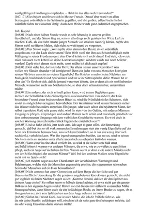 wohlgefälligen Handlungen empfinden. – Habt ihr das alles wohl verstanden?“
[167,17] Alles bejaht und freuet sich in Meiner Freude. Darauf aber ward von allen
Seiten ganz ordentlich in die Schüsseln gegriffen, und die großen, edlen Fische ließen
wahrlich nichts zu wünschen übrig! Auch dem Weine wurde ganz ordentlich zugesprochen.

168. Kapitel
[168,01] Nach einer halben Stunde wurde es sehr lebendig in unserer großen
Gesellschaft, und der Simon fing an, seinem allerdings recht geistreichen Witze Luft zu
machen. Gabi, als ein mehr ernster junger Mensch von etlichen zwanzig Jahren, zupfte den
Simon wohl zu öfteren Malen, sich nicht zu weit irgend zu vergessen.
[168,02] Aber Simon sagte: „Wer zupfte denn damals den David, als er, ordentlich
ausgelassen, vor der Lade einhertanzte? Sein Weib wohl riet ihm aus Schamhaftigkeit mehr
Mäßigung in seiner Freudenraserei; aber David kehrte sich nicht daran! Und sieh, ich werde
mich nun auch nicht kehren an deine Korrektionszupfer, sondern werde nur noch heiterer
werden! Zupfe mich darum nicht mehr, sonst müßte ich dich auch zupfen!
[168,03] Dort siehe hin, dort sitzt der Herr; Der allein ist nun unser Korrektor! Was
wollen wir Sünder einander viel korrigieren? Denn ein jeder von uns Menschen korrigiert
seinen Nächsten zumeist aus seiner Eigenliebe! Der Knicker ermahnt seine Nächsten zur
Mäßigkeit, Nüchternheit und Sparsamkeit und hat seine Sittensprüche dafür. Warum tut er
aber das? Er fürchtet sich, daß da jemand verarmen könnte, den er dann als ein wohlhabender
Mensch, wennschon nicht aus Nächstenliebe, so aber doch schandenhalber, unterstützen
müßte.
[168,04] Ein anderer, der nicht schnell gehen kann, wird seinen Begleitern ganz
ärztlich die Schädlichkeit des Schnellgehens auseinandersetzen. Ein anderer, der kein
besonderer Freund einer bedeutenderen Hitze ist, wird die Nützlichkeit des Schattens, sich
soviel als möglich bevorzugend, hervorheben. Der Weintrinker wird seinen Freunden sicher
das Wasser nicht besonders anpreisen. Ein junger, oder auch schon ein bejahrterer Mann, der
selbst irgendeine Maid sehr gerne sieht, wird ihr stets von der Gefahr, mit anderen Männern
Umgang zu pflegen, vorpredigen und andere Männer recht schön und moralisch gründlich vor
dem unbesonnenen Umgange mit dem weiblichen Geschlechte warnen. Da wird doch in
solcher Warnung ein recht nettes Stück Eigenliebe ersichtlich sein?!
[168,05] Und so habe ich bis jetzt noch stets, ich sage es ganz offen, die Bemerkung
gemacht, daß bei den so oft vorkommenden Ermahnungen stets ein wenig Eigenliebe auf der
Seite des Ermahners herausschaut, was sich kein Ermahner, so er nur ein wenig über sich
nachdenkt, verhehlen kann. Was ihn irgend unangenehm berührt, das zu tun, wird er seinen
Nächsten stets am meisten unter allerlei moralisch aussehenden Gründen warnen.
[168,06] Wenn einer in eine Maid verliebt ist, so wird er sie sicher stets bald ernst
und bald liebreich warnen vor anderen Männern, die etwa, wie es zuweilen zu geschehen
pflegt, auch ein Auge auf sie haben dürften. Warum warnt er denn viele andere Maiden nicht
vor der Schlechtigkeit der anderen Männer? Weil bei den anderen Maiden seine Eigenliebe
nicht mit im Spiele steht!
[168,07] Ich möchte sogar aus den Charakteren der verschiedenen Warnungen und
Belehrungen, welche sich die Menschen gegenseitig erteilen, die sogenannten schwachen
Seiten der Menschen auf ein Haar herausfinden!
[168,08] Nicht umsonst hat unser Gottmeister auf dem Berge die herrliche und gar
überaus treffliche Bemerkung für die gewissen ungebetenen Korrektoren gemacht, die nicht
gar sogleich zu ihrem Nächsten sagen sollen: ,Komme Freund, daß ich dir den Splitter aus
deinem Auge ziehe!‘ Sie sollen zuvor so hübsch darauf achten, ob etwa nicht gar ein ganzer
Balken in den eigenen Augen stecke! Hätten sie erst diesen mit vielleicht so mancher Mühe
hinausgearbeitet, dann hätten auch sie ein bedächtiges Recht, zu ihrem Bruder zu sagen, ob es
ihm genehm sei, sich sein Splitterchen aus dem Auge nehmen zu lassen!
[168,09] Siehst du, Freund Gabi, das ist auch Moral, die ich dir freilich nicht so, wie
du mir deine Stupfer, aufdrängen will, obschon ich da nahe ganz fest behaupten möchte, daß
da sehr wenig Unwahres darin stecken dürfte!
 