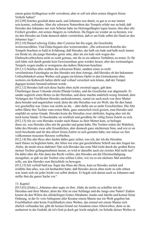 einem guten Gefängnisse wohl verwahren; aber er soll mit allen seinen Jüngern freien
Verkehr haben!‘
[012,09] Solches geschah denn auch, und Johannes war damit, so gut er es nur immer
sein konnte, zufrieden. Aber die schwarze Natternbrut des Tempels erfuhr nur zu bald, daß
Herodes den Johannes nur zum Scheine habe ins Herrengefängnis legen lassen, ihm aber alle
Freiheit gewähre, mit seinen Jüngern zu verkehren. Da fingen sie wieder an zu beraten, wie
sie den Herodes am Ende dennoch dahin vermöchten, daß er am Ende selbst die Hand an den
Johannes lege.“
[012,10] Darauf schwieg Zinka; aber Cyrenius bat ihn sogar, die Geschichte
weiterzuerzählen. Und Zinka begann also weiterzureden: „Die schwarzen Knechte des
Tempels brachten es bald in Erfahrung, daß Herodes, der halb ein Jude und halb noch immer
ein Heide ist, die junge Herodias gerne sehe, aber als ein Jude sich wegen des
Ehebruchverbrechens nicht so recht getraue, mit ihr in ein näheres Verhältnis zu treten. Er für
sich hätte sich darob gerade kein Gewissenshaar grau werden lassen; aber des weitmauligen
Tempels wegen mußte er wenigstens das äußere Dekorum beachten.
[012,11] Solches alles wußten die schwarzen Ritter, sandten einen so recht
verschmitzten Feinzüngler an den Herodes mit dem Antrage, daß Herodes ob der bekannten
Unfruchtbarkeit seines Weibes sich gegen ein kleines Opfer in den Gotteskasten ohne
weiteres ein Kebsweib halten dürfe und vollauf versichert sein könne, daß der Tempel
dagegen keinen Anstand nehmen werde.
[012,12] Herodes ließ sich diese Sache eben nicht zweimal sagen, gab dem
Überbringer dieser Urkunde etliche Pfunde Goldes, und die Geschichte war abgemacht. Er
sandte sogleich einen Boten zu der Herodias, und diese machte natürlich wenig Anstand, dem
Verlangen des Vierfürsten Herodes nachzukommen, zumal sie auch noch von ihrer Mutter
dazu beredet und angetrieben ward; denn die alte Herodias war ein Weib, das für den Satan
wie geschaffen war. Gutes war nichts an ihr, – aber dafür um so mehr Erzschlechtes. Die Alte
selbst führte ihre Tochter zum ersten Male, ganz entsetzlich reich geziert, zum Herodes und
empfahl sie seiner Gnade. Herodes koste die Herodias zwar zärtlichst, beging aber mit ihr
noch keine Sünde. Er beschenkte sie reichlich und gewährte ihr völlig freien Zutritt zu sich.
[012,13] Als sie vom Herodes wieder nach Hause zu ihrer Mutter kam, so befragte
diese sie, was Herodes alles mit ihr geredet und getan habe. Die Tochter redete die Wahrheit,
lobte des Herodes zwar sehr freundlichen, aber dennoch ganz nüchternen Sinn, und wie er sie
reich beschenkt und ihr den allzeit freien Zutritt zu sich gestattet habe; nur müsse sie ihm
vollkommen treuesten Herzens verbleiben.
[012,14] Die alte Hexe aber dachte dabei ganz sicher, was ich, der ich die Herodias
nach Hause zu begleiten hatte, der Alten wie eine gut geschriebene Schrift aus den Augen las:
,Siehe, da steckt etwas dahinter! Hat sich Herodes das erste Mal nicht durch die großen Reize
meiner Tochter gefangennehmen lassen, so wird er dasselbe auch ein zweites Mal nicht tun!‘
Da dabei aber die Alte dann das Recht verlöre, den Herodes um die Ehrentschädigung
anzugehen, so gab sie der Tochter eine schöne Lehre, wie sie es ein nächstes Mal anstellen
solle, um den Herodes zum Beischlafe zu bewegen.
[012,15] Ich verließ bald aus Ärger das Haus der Hexe, kam zu Herodes zurück und
erzählte ihm alles, was ich beobachtet hatte; daß Herodes davon eben nicht zu sehr erbaut
war, kann sich ein jeder leicht von selbst denken. Er begab sich darum auch zu Johannes und
stellte ihm die ganze Sache vor.“

13. Kapitel
[013,01] (Zinka:) „Johannes aber sagte zu ihm: ,Habe du nichts zu schaffen mit der
Herodias und ihrer Mutter; denn die Alte ist eine Schlange und die Junge eine Natter! Zudem
kennst du den Willen des allmächtigen Gottes Abrahams, Isaaks und Jakobs und kennst Seine
Ordnung, in der Er vom Anbeginne aller Kreatur einem Manne nur ein Weib gegeben hat.
Fruchtbarkeit oder keine Fruchtbarkeit eines Weibes, das einmal mit einem Manne sich
ehelich verbunden hat, gibt dir keinen Grund zur Annahme eines Afterweibes; denn so du
ausharrest in der Geduld, da ist's Gott ja doch gar leicht möglich, im Schoße deines Weibes in
 