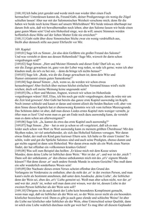 [168,10] Ich habe jetzt geredet und werde mich nun wieder über einen Fisch
hermachen! Unterdessen kannst du, Freund Gabi, deiner Predigerzunge ein wenig die Zügel
schießen lassen! Aber nur mit der Salomonischen Weisheit verschone mich; denn für die
haben wir beide noch keine Haare auf unsern Milchzähnen! Wir beide müssen überhaupt nur
darum froh sein, daß wir bewußtermaßen noch leben; aber den Salomo lassen wir beide einen
ganz guten Mann sein! Und sein Hoheslied singe, wer da will; unsere Stimmen werden
hoffentlich diese Höhe auf der lieben Mutter Erde nie erreichen!“
[168,11] Gabi sieht über diese Simonischen Stiche zwar ein wenig verdrießlich aus,
bleibt aber dennoch stille aus purer Ehrfurcht vor Mir.

169. Kapitel
[169,01] Sage Ich zu Simon: „Ist also dein Gefährte ein großer Freund des Salomo?
Und was versteht er denn aus dessen Hohemliede? Sage Mir, wieweit ihr darin schon
vorgedrungen seid!“
[169,02] Sagt Simon: „Herr und Meister Himmels und dieser Erde! Darf ich so, wie
mir die Zunge gewachsen ist, ganz von der Leber weg reden, so rede ich gerne; wenn ich aber
klauben muß, da ist's zu bei mir, – denn da bringe ich nichts heraus!“
[169,03] Sage Ich: „Rede, wie dir die Zunge gewachsen ist; denn dein Witz und
Humor entstammt einem guten Samenkorne!“
[169,04] Sagt darauf Simon: „Ach, wenn so, da werden wir schon etwas
herausbringen! Aber freilich über meinen höchst einfachen Verstand hinaus wird's nicht
reichen; doch soll meine Meinung keine ungesunde sein!
[169,05] Du, o Herr und Meister, fragtest, wieweit wir schon im Hohenliede
vorgedrungen wären! Hilf, Elias, ich bin noch gar nicht vorgedrungen; denn da wäre mir um
die Zeit leid gewesen! Aber Gabi hat bereits das ganze erste Kapitel auswendig im Kopfe.
Noch immer schleckt und kauet er daran und nimmt allzeit die beiden Backen voll; aber von
dem Sinne dieses Kapitels hat er ebensowenig Kenntnis wie ich vom tiefsten Meeresgrunde.
Das Schönste dabei ist aber, daß man dieses Liedes erstes Kapitel stets weniger versteht, je
öfter man es liest! Und wenn man es gar am Ende noch dazu auswendig kann, da versteht
man es dann schon am allerwenigsten!“
[169,06] Sage Ich: „Ja, kannst du etwa das erste Kapitel auch auswendig?“
[169,07] Sagt Simon: „Der – hat es mir ja schon so oft vorgeleiert, daß ich es nun
leider auch schon von Wort zu Wort auswendig kann zu meinem größten Überdrusse! Mit den
Skythen reden, ist viel unterhaltender, als sich das Hohelied Salomos vorsagen. Wer daran
etwas findet, der muß ein Kind ganz kurioser Eltern sein. Ich halte es für einen Unsinn! So
schön, wahr und gut die Sprüche Salomos sind und auch seine Predigten, ebenso dumm und
gar nichts sagend ist dann sein Hoheslied. Wer daran etwas mehr als ein Werk eines Narren
findet, der hat offenbar ein vollkommen krankes Gehirn!
[169,08] Was soll zum Beispiel das heißen: ,Er küsse mich mit dem Kusse seines
Mundes; denn deine Liebe ist lieblicher denn Wein.‘ Wer ist der ,er‘, und wer ist der ,mich‘?
Dann soll der unbekannte ,er‘ den ebenso unbekannten mich mit des ,er's‘ eignem Munde
küssen!? Hat denn dieser ,er‘ auch andere fremde Munde in seinem Gesichte? Das muß dann
ein sehr wunderlich sonderbares Wesen sein!
[169,09] Der Nachsatz dieses ersten Verses scheint offenbar den Grund des
Verlangens im Vordersatze zu enthalten; aber da steht der ,er‘ in der zweiten Person, und man
kann's nicht als bestimmt annehmen, daß unter dem Ausdrucke ,deine Liebe‘, die lieblicher
denn der Wein sei, eben des ,er's‘ Liebe gemeint sei. Weiß man aber schon nicht, wer der ,er‘
und wer der ,mich‘ ist, woher soll man dann erst wissen, wer der ist, dessen Liebe in der
zweiten Person lieblicher als der Wein sein soll?
[169,10] Übrigens ist da auch damit der Liebe kein besonderes Kompliment gemacht,
wenn man sagt, daß sie lieblicher als der Wein sei, so der Wein zuvor nicht als ein besonders
köstlicher bezeichnet wird. Denn es gibt ja auch ganz elende und schlechte Weine! Ist aber
die Liebe nur köstlicher oder lieblicher als der Wein, ohne Unterschied seiner Qualität, dann
ist solch eine Liebe wahrlich durchaus nicht gar weit her! Es mag über all diesem Geplauder
 