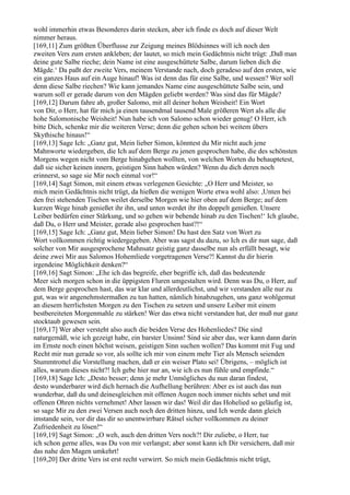 wohl immerhin etwas Besonderes darin stecken, aber ich finde es doch auf dieser Welt
nimmer heraus.
[169,11] Zum größten Überflusse zur Zeigung meines Blödsinnes will ich noch den
zweiten Vers zum ersten ankleben; der lautet, so mich mein Gedächtnis nicht trügt: ,Daß man
deine gute Salbe rieche; dein Name ist eine ausgeschüttete Salbe, darum lieben dich die
Mägde.‘ Da paßt der zweite Vers, meinem Verstande nach, doch geradeso auf den ersten, wie
ein ganzes Haus auf ein Auge hinauf! Was ist denn das für eine Salbe, und wessen? Wer soll
denn diese Salbe riechen? Wie kann jemandes Name eine ausgeschüttete Salbe sein, und
warum soll er gerade darum von den Mägden geliebt werden? Was sind das für Mägde?
[169,12] Darum fahre ab, großer Salomo, mit all deiner hohen Weisheit! Ein Wort
von Dir, o Herr, hat für mich ja einen tausendmal tausend Male größeren Wert als alle die
hohe Salomonische Weisheit! Nun habe ich von Salomo schon wieder genug! O Herr, ich
bitte Dich, schenke mir die weiteren Verse; denn die gehen schon bei weitem übers
Skythische hinaus!“
[169,13] Sage Ich: „Ganz gut, Mein lieber Simon, könntest du Mir nicht auch jene
Mahnworte wiedergeben, die Ich auf dem Berge zu jenen gesprochen habe, die des schönsten
Morgens wegen nicht vom Berge hinabgehen wollten, von welchen Worten du behauptetest,
daß sie sicher keinen innern, geistigen Sinn haben würden? Wenn du dich deren noch
erinnerst, so sage sie Mir noch einmal vor!“
[169,14] Sagt Simon, mit einem etwas verlegenen Gesichte: „O Herr und Meister, so
mich mein Gedächtnis nicht trügt, da hießen die wenigen Worte etwa wohl also: ,Unten bei
den frei stehenden Tischen weilet derselbe Morgen wie hier oben auf dem Berge; auf dem
kurzen Wege hinab genießet ihr ihn, und unten werdet ihr ihn doppelt genießen. Unsere
Leiber bedürfen einer Stärkung, und so gehen wir behende hinab zu den Tischen!‘ Ich glaube,
daß Du, o Herr und Meister, gerade also gesprochen hast?!“
[169,15] Sage Ich: „Ganz gut, Mein lieber Simon! Du hast den Satz von Wort zu
Wort vollkommen richtig wiedergegeben. Aber was sagst du dazu, so Ich es dir nun sage, daß
solcher von Mir ausgesprochene Mahnsatz geistig ganz dasselbe nun als erfüllt besagt, wie
deine zwei Mir aus Salomos Hohemliede vorgetragenen Verse?! Kannst du dir hierin
irgendeine Möglichkeit denken?“
[169,16] Sagt Simon: „Ehe ich das begreife, eher begriffe ich, daß das bedeutende
Meer sich morgen schon in die üppigsten Fluren umgestalten wird. Denn was Du, o Herr, auf
dem Berge gesprochen hast, das war klar und allerdeutlichst, und wir verstanden alle nur zu
gut, was wir angenehmstermaßen zu tun hatten, nämlich hinabzugehen, uns ganz wohlgemut
an diesem herrlichsten Morgen zu den Tischen zu setzen und unsere Leiber mit einem
bestbereiteten Morgenmahle zu stärken! Wer das etwa nicht verstanden hat, der muß nur ganz
stocktaub gewesen sein.
[169,17] Wer aber versteht also auch die beiden Verse des Hohenliedes? Die sind
naturgemäß, wie ich gezeigt habe, ein barster Unsinn! Sind sie aber das, wer kann dann darin
im Ernste noch einen höchst weisen, geistigen Sinn suchen wollen? Das kommt mit Fug und
Recht mir nun gerade so vor, als sollte ich mir von einem mehr Tier als Mensch seienden
Stummtrottel die Vorstellung machen, daß er ein weiser Plato sei! Übrigens, – möglich ist
alles, warum dieses nicht?! Ich gebe hier nur an, wie ich es nun fühle und empfinde.“
[169,18] Sage Ich: „Desto besser; denn je mehr Unmögliches du nun daran findest,
desto wunderbarer wird dich hernach die Aufhellung berühren: Aber es ist auch das nun
wunderbar, daß du und deinesgleichen mit offenen Augen noch immer nichts sehet und mit
offenen Ohren nichts vernehmet! Aber lassen wir das! Weil dir das Hohelied so geläufig ist,
so sage Mir zu den zwei Versen auch noch den dritten hinzu, und Ich werde dann gleich
imstande sein, vor dir das dir so unentwirrbare Rätsel sicher vollkommen zu deiner
Zufriedenheit zu lösen!“
[169,19] Sagt Simon: „O weh, auch den dritten Vers noch?! Dir zuliebe, o Herr, tue
ich schon gerne alles, was Du von mir verlangst; aber sonst kann ich Dir versichern, daß mir
das nahe den Magen umkehrt!
[169,20] Der dritte Vers ist erst recht verwirrt. So mich mein Gedächtnis nicht trügt,
 