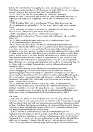 da lautet der berühmte dritte Vers ungefähr also: ,Ziehe mich dir nach, so laufen wir! Der
König führet mich in seine Kammer. Wir freuen uns und sind fröhlich über dir; wir gedenken
an deine Liebe mehr denn an deinen Wein. Die Frommen lieben dich.‘
[169,21] Da ist er nun! Wer ihn verdauen kann, der verdaue ihn! Wenn es im
Anfange nur hieße: ,Ziehe mich dir nach, so laufe ich!‘; aber so heißt es im Nachsatze: ,so
laufen wir!‘ Wer ist der, so da nachgezogen sein will, und wer hernach die ,wir‘, die da
laufen?
[169,22] ,Der König führet mich in seine Kammer.‘ Welcher König denn, der ewige
oder irgendein zeitlicher und weltlicher? Der Satz ist aber übrigens noch immer einer der
besten.
[169,23] ,Wir freuen uns und sind fröhlich über dir.‘ Hier möchte ich nur wissen, wer
da die ,wir‘ sind, und wer der ist, über den sie fröhlich sind!
[169,24] Ferner gedenken die gewissen Unbekannten des auch gewissen
Unbekannten Liebe mehr denn des Weines, von dem auch nicht gesagt wird, von welcher
Güte er sei!
[169,25] Wer ist am Ende der höchst unbekannte ,dich‘, den die Frommen lieben?
Oh, der unbestimmtesten aller Redeweisen!
[169,26] Was ist der Mensch dieser Erde doch für ein armseligster Tropf! Mit nichts
fängt er an, lebt mit nichts und hört endlich wieder mit nichts auf. Wenn er auch glaubt, etwas
zu verstehen seines Lebens bessere und hellere Periode hindurch, kommt aber dann
unglücklicherweise hinter Salomos Hoheslied, so ist der Narr vollkommen fertig; denn sobald
der Mensch einmal durch Wort oder Schrift von seiten eines anderen Menschen aufmerksam
gemacht worden ist, daß es mit seiner Weisheit vollkommen aus ist, dann ist es schon auch
rein aus mit dem Menschen selbst, das heißt, er lebt wohl noch fort, aber als ein Narr, der
nichts weiteres mehr zu fassen und zu begreifen imstande ist! Ist der Mensch mir gleich bis
dahin gekommen, wo es gar nicht mehr weitergehen will, so kehrt er wieder um und fängt wie
ein Tier an, bloß zu vegetieren. Wozu auch einer weiteren Mühe um nichts und noch
tausendmal nichts?!
[169,27] Wahrlich, Herr und Meister, Du hast uns auf dem Berge diese Nacht
hindurch Dinge gezeigt, wie sie auf dieser Erde noch nie den sterblichen Menschen
irgendwann gezeigt worden sind! Ich begreife und verstehe nun ungeheuer vieles. Aber
warum begreife ich denn Salomos Weisheit nicht? Darf sie überhaupt kein Mensch begreifen,
oder ist sie wirklich – was sie dem Außen nach sehr scheint – ein frommer Wahnsinn, also
durchaus nie zu begreifen? Oder sind da doch irgend Geheimnisse darin verborgen, die von
größter Lebenswichtigkeit wären?
[169,28] Wenn eines oder das andere, da sage es mir! – denn Dir allein glaube ich,
was Du im Ernste darüber sagest; denn Du kannst das Hohelied wohl verstehen, wenn es
überhaupt zu verstehen ist! Ist aber das ganze Hohelied nur so eine letzte Salomonische
Weisheitsschwindelei, so sage es mir auch, und ich werfe gleich das ganze Hohelied in eine
Kloake, damit deren Einwohner aus ihm die Weisheit Salomos studieren sollen!“

170. Kapitel
[170,01] Sage Ich: „Freund, du wirst mit deinem Witze zwar ein wenig schlimm, und
Ich möchte zu dir nun auch sagen, was dereinst ein berühmter Maler zu einem Schuster gesagt
hat! Aber es kann bei dir jetzt noch nicht anders sein; denn nach Salomo hat ja alles seine Zeit
auf dieser Erde. Fasse dich aber nun ordentlich und mit viel gutem Willen, so soll dir Salomos
Hoheslied ein wenig näher beleuchtet werden, und wie es mit Meiner kurzen Mahnrede auf
dem Berge völlig einstimmig ist und dasselbe besagt.
[170,02] Salomo hat in seinem Hohenliede nichts als nur Mein nunmaliges Sein
prophetisch unter allerlei Bildern, die voll geistiger Entsprechung sind, den Menschen von Tat
zu Tat, von Stellung zu Stellung und von Wirkung zu Wirkung dargestellt. Ich allein bin sein
Gegenstand; der ,er‘ und der ,du‘, der ,ihm‘ und der ,dich‘ bin alles Ich. Wer aber aus Salomo
spricht mit Mir, ist dessen Geist in der Einzahl, und in der Vielzahl sind es des Volkes
Geister, die sich gewisserart in Salomos Königs- und Herrschgeiste für einen und denselben
 