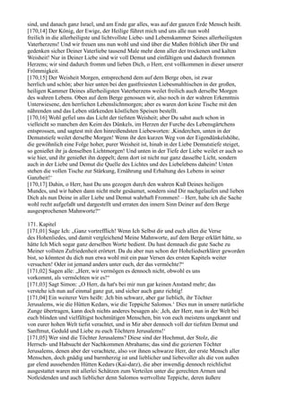 sind, und danach ganz Israel, und am Ende gar alles, was auf der ganzen Erde Mensch heißt.
[170,14] Der König, der Ewige, der Heilige führet mich und uns alle nun wohl
freilich in die allerheiligste und lichtvollste Liebe- und Lebenskammer Seines allerheiligsten
Vaterherzens! Und wir freuen uns nun wohl und sind über die Maßen fröhlich über Dir und
gedenken sicher Deiner Vaterliebe tausend Male mehr denn aller der trockenen und kalten
Weisheit! Nur in Deiner Liebe sind wir voll Demut und einfältigen und dadurch frommen
Herzens; wir sind dadurch fromm und lieben Dich, o Herr, erst vollkommen in dieser unserer
Frömmigkeit.
[170,15] Der Weisheit Morgen, entsprechend dem auf dem Berge oben, ist zwar
herrlich und schön; aber hier unten bei den gastfreiesten Liebesmahltischen in der großen,
heiligen Kammer Deines allerheiligsten Vaterherzens weilet freilich auch derselbe Morgen
des wahren Lebens. Oben auf dem Berge genossen wir, also noch in der wahren Erkenntnis
Unterwiesene, den herrlichen Lebenslichtmorgen; aber es waren dort keine Tische mit den
nährenden und das Leben stärkenden köstlichen Speisen bestellt.
[170,16] Wohl gefiel uns das Licht der tiefsten Weisheit; aber Du sahst auch schon in
vielleicht so manchen den Keim des Dünkels, im Herzen der Furche des Lebensgärtchens
entsprossen, und sagtest mit den hinreißendsten Liebeworten: ,Kinderchen, unten in der
Demutstiefe weilet derselbe Morgen! Wenn ihr den kurzen Weg von der Eigendünkelshöhe,
die gewöhnlich eine Folge hoher, purer Weisheit ist, hinab in der Liebe Demutstiefe steiget,
so genießet ihr ja denselben Lichtmorgen! Und unten in der Tiefe der Liebe weilet er auch so
wie hier, und ihr genießet ihn doppelt; denn dort ist nicht nur ganz dasselbe Licht, sondern
auch in der Liebe und Demut die Quelle des Lichtes und des Liebelebens daheim! Unten
stehen die vollen Tische zur Stärkung, Ernährung und Erhaltung des Lebens in seiner
Ganzheit!‘
[170,17] Dahin, o Herr, hast Du uns gezogen durch den wahren Kuß Deines heiligen
Mundes, und wir haben dann nicht mehr gesäumet, sondern sind Dir nachgelaufen und lieben
Dich als nun Deine in aller Liebe und Demut wahrhaft Frommen! – Herr, habe ich die Sache
wohl recht aufgefaßt und dargestellt und erraten den innern Sinn Deiner auf dem Berge
ausgesprochenen Mahnworte?“

171. Kapitel
[171,01] Sage Ich: „Ganz vortrefflich! Wenn Ich Selbst dir und euch allen die Verse
des Hohenliedes, und damit vergleichend Meine Mahnworte, auf dem Berge erklärt hätte, so
hätte Ich Mich sogar ganz derselben Worte bedient. Du hast demnach die gute Sache zu
Meiner vollsten Zufriedenheit erörtert. Da du aber nun schon der Hoheliedserklärer geworden
bist, so könntest du dich nun etwa wohl mit ein paar Versen des ersten Kapitels weiter
versuchen! Oder ist jemand anders unter euch, der das vermöchte?“
[171,02] Sagen alle: „Herr, wir vermögen es dennoch nicht, obwohl es uns
vorkommt, als vermöchten wir es!“
[171,03] Sagt Simon: „O Herr, da hat's bei mir nun gar keinen Anstand mehr; das
verstehe ich nun auf einmal ganz gut, und sicher auch ganz richtig!
[171,04] Ein weiterer Vers heißt: ,Ich bin schwarz, aber gar lieblich, ihr Töchter
Jerusalems, wie die Hütten Kedars, wie die Teppiche Salomos.‘ Dies nun in unsere natürliche
Zunge übertragen, kann doch nichts anderes besagen als: ,Ich, der Herr, nun in der Welt bei
euch blinden und vielfältigst hochmütigen Menschen, bin von euch meistens ungekannt und
von eurer hohen Welt tiefst verachtet, und in Mir aber dennoch voll der tiefsten Demut und
Sanftmut, Geduld und Liebe zu euch Töchtern Jerusalems!‘
[171,05] Wer sind die Töchter Jerusalems? Diese sind der Hochmut, der Stolz, die
Herrsch- und Habsucht der Nachkommen Abrahams; das sind die gezierten Töchter
Jerusalems, denen aber der verachtete, also vor ihnen schwarze Herr, der erste Mensch aller
Menschen, doch gnädig und barmherzig ist und lieblicher und liebevoller als die von außen
gar elend aussehenden Hütten Kedars (Kai-darz), die aber inwendig dennoch reichlichst
ausgestattet waren mit allerlei Schätzen zum Verteilen unter die gerechten Armen und
Notleidenden und auch lieblicher denn Salomos wertvollste Teppiche, deren äußere
 