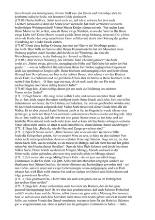 Gesichtsseite ein dunkelgrauer, härener Stoff war, das Untere und Inwendige aber die
kostbarste indische Seide, mit feinstem Golde durchwebt.
[171,06] Weiter heißt es: ,Sehet mich nicht an, daß ich so schwarz bin (vor euch
Töchtern Jerusalems); denn die Sonne (euer Weltstolz) hat mich verbrannt (vor eurem
hochmütigen Weltangesichte)! Meiner Mutter Kinder zürnen mit mir.‘ Wer anders kann
Deine Mutter in Dir, o Herr, sein als Deine ewige Weisheit, so wie der Vater in Dir Deine
ewige Liebe ist?! Deine Mutter ist auch gleich Deine ewige Ordnung, deren mit Dir, o Herr,
zürnende Kinder den ewig unendlichen Raum erfüllen und durch ihre Ordnung der großen
Unordnung der Kinder Israels zürnen.
[171,07] Denn diese heilige Ordnung ,hat man zur Hüterin der Weinberge gesetzt‘,
das heißt: Dein Wille im Vereine aller Deiner Himmelsmächte hat den Menschen diese
Ordnung gegeben durch Gesetze, daß durch sie die Weinberge, das sind die
Menschengemeinden, in der Ordnung der Himmel verblieben.
[171,08] ,Aber meinen Weinberg, den ich hatte, habe ich nicht gehütet!‘ Das heißt
soviel als: ,Meine ewige, göttliche, unzugängliche Höhe und Tiefe habe Ich außer der Hut
gesetzt!‘, – wovon hoffentlich für jedermann Deine hier höchst zugänglichste Gegenwart
doch das sprechendste Zeugnis gibt. Deine höchsten und unzugänglichen und lichtvollsten
Himmel hast Du verlassen, um hier in der tiefsten Demut, also schwarz vor den Kindern
dieser Erde, zu erscheinen und die gerechten Armen aber zu führen in Deine Kammer, in die
rechte Hütte Kedars. – O Herr, sage mir nun, ob ich wohl auch die von Dir noch
nachverlangten zwei Verse richtig beurteilt habe!“
[171,09] Sage Ich: „Ganz richtig; darum gib uns noch die Erklärung des sechsten
Verses zu den fünfen!“
[171,10] Sagt Simon: „Dir ewig meine vollste Liebe und meinen innersten Dank, daß
Du, o Herr, mich jungen Burschen würdigest durch Deine Gnade und Liebe, hier jene tiefen
Geheimnisse vor denen, die Dich lieben, aufzudecken, die, seit sie geschrieben worden sind,
bis jetzt noch niemand aufgedeckt hat! Meine Seele freuet sich dieser Gnade über alle die
Maßen. Es ist aber dennoch kein Hochmut darob in ihr; im Gegenteile werde ich nur stets
demütiger, je mehr ich Dein Alles und mein vollkommenes Nichts einsehe und begreife. Aber
Du, o Herr, weißt es ja, daß ich stets mit dem guten Humor etwas zu tun habe, und der
köstliche Wein stimmt mich noch mehr dazu, und so kann ich hier beim verlangten sechsten
Verse schon nicht umhin, so ernst er auch immerhin ist, einen kleinen Humor anzubringen!“
[171,11] Sage Ich: „Rede du, wie dir Herz und Zunge gewachsen sind!“
[171,12] Spricht Simon weiter: „Hätte Salomo oder seine mit aller Weisheit erfüllte
Seele die Gelegenheit gehabt, hier in unserer Mitte zu sein, so hätte sie den sechsten Vers
sicher nicht niedergeschrieben; denn im sechsten Verse sagt Salomo: ,Sage mir an, du, den
meine Seele liebt, wo du weidest, wo du ruhest im Mittage, daß ich nicht hin und her gehen
müsse bei den Herden deiner Gesellen!‘ Denn da hätte Dich Salomos und durch ihn seines
Volkes Seele, Deine Schafe weidend am Morgen, Mittage, Abende und auch in der
Mitternacht, sicher gefunden; also stets tätig und nicht allein im Mittage ruhend!
[171,13] Ich meine, der ewige Mittag Deiner Ruhe – das ist jene unendlich lange
Zeitendauer, in der Du nicht, wie jetzt, Selbst mit den Menschen umgingst, sondern sie
überlassen hast Deinen Gesellen, die immer dümmer und hochmütiger geworden sind – sei
nun vorbei, und ein neuer und ewiger Lebensmorgen ist uns aufgegangen, und wer Dich
erkannt hat, wird Dich wohl nimmer hin und her suchen bei Deinen nun höchst dumm und
träge gewordenen Gesellen.
[171,14] Wie gedenkest Du, o Herr: habe ich auch wenigstens nur so im Vorbeigehen
den rechten Sinn berührt?“
[171,15] Sage Ich: „Ganz vollkommen auch hier trotz des Humors, den du hier ganz
passend hineingemengt hast! Da wir aber nun gesehen haben, daß auch Salomos Hoheslied
enthüllt werden kann und du, Simon, selbst davon eine ganz andere Meinung überkommen
hast, so soll uns nun auch dein Korrektor Gabi etwas zum besten geben; und zwar möchte Ich
Selbst aus seinem Munde den Grund vernehmen, warum er denn für das Hohelied Salomos
gar so eingenommen war, ohne es jedoch nur im geringsten verstanden zu haben! – Gabi,
 