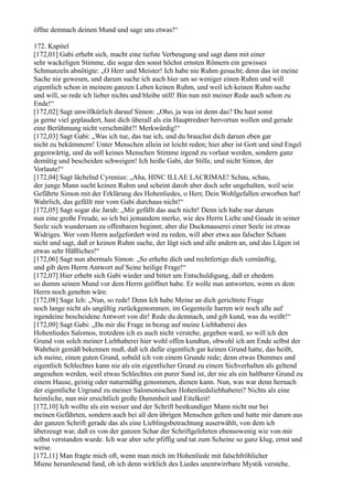 öffne demnach deinen Mund und sage uns etwas!“

172. Kapitel
[172,01] Gabi erhebt sich, macht eine tiefste Verbeugung und sagt dann mit einer
sehr wackeligen Stimme, die sogar den sonst höchst ernsten Römern ein gewisses
Schmunzeln abnötigte: „O Herr und Meister! Ich habe nie Ruhm gesucht; denn das ist meine
Sache nie gewesen, und darum suche ich auch hier um so weniger einen Ruhm und will
eigentlich schon in meinem ganzen Leben keinen Ruhm, und weil ich keinen Ruhm suche
und will, so rede ich lieber nichts und bleibe still! Bin nun mit meiner Rede auch schon zu
Ende!“
[172,02] Sagt unwillkürlich darauf Simon: „Oho, ja was ist denn das? Du hast sonst
ja gerne viel geplaudert, hast dich überall als ein Hauptredner hervortun wollen und gerade
eine Berühmung nicht verschmäht?! Merkwürdig!“
[172,03] Sagt Gabi: „Was ich tue, das tue ich, und du brauchst dich darum eben gar
nicht zu bekümmern! Unter Menschen allein ist leicht reden; hier aber ist Gott und sind Engel
gegenwärtig, und da soll keines Menschen Stimme irgend zu vorlaut werden, sondern ganz
demütig und bescheiden schweigen! Ich heiße Gabi, der Stille, und nicht Simon, der
Vorlaute!“
[172,04] Sagt lächelnd Cyrenius: „Aha, HINC ILLAE LACRIMAE! Schau, schau,
der junge Mann sucht keinen Ruhm und scheint darob aber doch sehr ungehalten, weil sein
Gefährte Simon mit der Erklärung des Hohenliedes, o Herr, Dein Wohlgefallen erworben hat!
Wahrlich, das gefällt mir vom Gabi durchaus nicht!“
[172,05] Sagt sogar die Jarah: „Mir gefällt das auch nicht! Denn ich habe nur darum
nun eine große Freude, so ich bei jemandem merke, wie des Herrn Liebe und Gnade in seiner
Seele sich wundersam zu offenbaren beginnt; aber die Duckmauserei einer Seele ist etwas
Widriges. Wer vom Herrn aufgefordert wird zu reden, will aber etwa aus falscher Scham
nicht und sagt, daß er keinen Ruhm suche, der lügt sich und alle andern an, und das Lügen ist
etwas sehr Häßliches!“
[172,06] Sagt nun abermals Simon: „So erhebe dich und rechtfertige dich vernünftig,
und gib dem Herrn Antwort auf Seine heilige Frage!“
[172,07] Hier erhebt sich Gabi wieder und bittet um Entschuldigung, daß er ehedem
so dumm seinen Mund vor dem Herrn geöffnet habe. Er wolle nun antworten, wenn es dem
Herrn noch genehm wäre.
[172,08] Sage Ich: „Nun, so rede! Denn Ich habe Meine an dich gerichtete Frage
noch lange nicht als ungültig zurückgenommen; im Gegenteile harren wir noch alle auf
irgendeine bescheidene Antwort von dir! Rede du demnach, und gib kund, was du weißt!“
[172,09] Sagt Gabi: „Da mir die Frage in bezug auf meine Liebhaberei des
Hohenliedes Salomos, trotzdem ich es auch nicht verstehe, gegeben ward, so will ich den
Grund von solch meiner Liebhaberei hier wohl offen kundtun, obwohl ich am Ende selbst der
Wahrheit gemäß bekennen muß, daß ich dafür eigentlich gar keinen Grund hatte, das heißt,
ich meine, einen guten Grund, sobald ich von einem Grunde rede; denn etwas Dummes und
eigentlich Schlechtes kann nie als ein eigentlicher Grund zu einem Sichverhalten als geltend
angesehen werden, weil etwas Schlechtes ein purer Sand ist, der nie als ein haltbarer Grund zu
einem Hause, geistig oder naturmäßig genommen, dienen kann. Nun, was war denn hernach
der eigentliche Urgrund zu meiner Salomonischen Hohenliedsliebhaberei? Nichts als eine
heimliche, nun mir ersichtlich große Dummheit und Eitelkeit!
[172,10] Ich wollte als ein weiser und der Schrift bestkundiger Mann nicht nur bei
meinen Gefährten, sondern auch bei all den übrigen Menschen gelten und hatte mir darum aus
der ganzen Schrift gerade das als eine Lieblingsbetrachtung auserwählt, von dem ich
überzeugt war, daß es von der ganzen Schar der Schriftgelehrten ebensowenig wie von mir
selbst verstanden wurde. Ich war aber sehr pfiffig und tat zum Scheine so ganz klug, ernst und
weise.
[172,11] Man fragte mich oft, wenn man mich im Hohenliede mit falschfröhlicher
Miene herumlesend fand, ob ich denn wirklich des Liedes unentwirrbare Mystik verstehe.
 