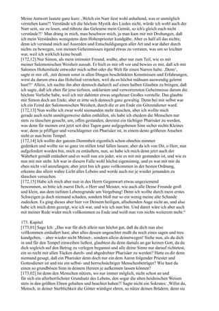Meine Antwort lautete ganz kurz: ,Welch ein Narr liest wohl anhaltend, was er unmöglich
verstehen kann?! Verstünde ich die höchste Mystik des Liedes nicht, würde ich wohl auch der
Narr sein, sie zu lesen, und rührete das Gelesene mein Gemüt, so ich's gleich euch nicht
verstünde?!‘ Man drang in mich, man beschwor mich, ja man kam mir mit Drohungen, daß
ich mein Verständnis wenigstens dem Hohenpriester kundgäbe. Aber es half all das nichts;
denn ich verstand mich auf Ausreden und Entschuldigungen aller Art und war daher durch
nichts zu bewegen, von meinen Geheimnissen irgend etwas zu verraten, was um so leichter
war, weil ich wirklich keine besaß.
[172,12] Nur Simon, als mein intimster Freund, wußte, aber nur zum Teil, wie es mit
meiner Salomonischen Weisheit aussah. Er hielt es mir oft vor und bewies es mir, daß ich mit
Salomos Hohemliede entweder mich selbst oder die Welt für einen Narren halte. ,Denn‘,
sagte er mir oft, ,mit deinen sonst in allen Dingen beschränkten Kenntnissen und Erfahrungen,
wirst du darum etwa das Hohelied verstehen, weil du es höchst mühsam auswendig gelernt
hast?!‘ Allein, ich suchte ihn aber dennoch dadurch auf einen halben Glauben zu bringen, daß
ich sagte, daß ich eben für jene tiefsten, unklarsten und verworrensten Geheimnisse darum die
höchste Vorliebe habe, weil ich mir dahinter etwas ungeheuer Großes vorstelle. Das glaubte
mir Simon doch am Ende; aber er irrte sich dennoch ganz gewaltig. Denn bei mir selbst war
ich ein Feind der Salomonischen Weisheit, durch die er am Ende ein Götzendiener ward.
[172,13] Nun wollte ich zwar wohl niemanden mehr täuschen, aber ich wollte mich
gerade auch nicht unnötigerweise dahin enthüllen, als habe ich ehedem die Menschen nur
stets zu täuschen gesucht, um, offen gestanden, dereinst ein tüchtiger Pharisäer zu werden,
was denn für meinen erst jetzt seit drei Tagen ganz aufgegebenen Sinn sicher nichts Kleines
war; denn je pfiffiger und verschlagener ein Pharisäer ist, in einem desto größeren Ansehen
steht er nun beim Tempel.
[172,14] Ich wollte der ganzen Dummheit eigentlich schon ohnehin nimmer
gedenken und wollte sie so ganz im stillen total fallen lassen; aber da ich von Dir, o Herr, nun
aufgefordert worden bin, mich zu entäußern, nun, so habe ich mich denn jetzt auch der
Wahrheit gemäß entäußert und es weiß nun ein jeder, wie es mit mir gestanden ist, und wie es
nun mit mir steht. Ich war in diesem Falle wohl höchst eigensinnig, und es war mit mir da
eben nicht viel anzufangen; aber jetzt bin ich ganz vollkommen in der besten Ordnung,
erkenne das allein wahre Licht alles Lebens 