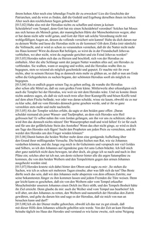 ihrem hohen Alter noch eine lebendige Frucht dir zu erwecken! Lies die Geschichte der
Patriarchen, und du wirst es finden, daß die Geduld und Ergebung derselben ihnen im hohen
Alter noch den reichlichsten Segen gebracht hat!
[013,02] Habe also mit der Herodias nichts zu schaffen und nimm ja keinen
Scheidebrief vom Tempel; denn Gott hat nie einen Scheidebrief verordnet! Solches hat Moses
aus sich heraus als Mensch getan, der mannigfachen Härte der Menschenherzen wegen; aber
er hat daran nicht sehr wohl getan, und Gott der Herr sah solche Verordnung nicht mit
wohlgefälligen Augen an, dessen du vollends versichert sein kannst! Halte du dich darum nur
zu deinem Weibe und lasse die Herodias nicht zu dir kommen! Gib dem Zinka (mir nämlich)
die Vollmacht, und er wird es schon zu veranstalten verstehen, daß dir die Natter nicht mehr
ins Haus kommt! Wirst du diesen Rat befolgen, so wirst du in der Freundschaft Jehovas
verbleiben, wo aber nicht, wirst du zugrunde gerichtet und ein Feind Jehovas werden!‘
[013,03] Herodes nahm sich das zu Herzen und beschloß, sich von der Herodias zu
enthalten. Aber die alte Schlange samt der jungen Natter wandten alles auf, um Herodes zu
verblenden. Sie wußten, wann er ausging und wohin, und die Herodias wußte ihm zu
begegnen, stets so reizend als möglich geschmückt und geputzt. Er machte mit ihr zwar
nichts, aber in seinem Herzen fing es dennoch stets mehr zu glühen an, so daß er nun am Ende
selbst die Gelegenheiten zu suchen begann, der schönsten Herodias sooft als möglich zu
begegnen.
[013,04] Als es endlich gegen seinen Tag zu gehen anfing, da wandte die Herodias
aber schon alle Mittel an, daß sie zum großen Feste käme. Mittlerweile aber erkundigten sich
auch die Templer bei der Herodias, wie weit sie mit dem Herodes wäre. Und sie konnte ihnen
nichts anderes sagen, als daß sie sich noch trotz aller ihrer Kunstgriffe und bösen Kniffe total
auf dem alten Flecke befände; wer oder was daran schulde, wisse sie kaum, obwohl sie es nur
zu klar sehe, daß sie vom Herodes dennoch gerne gesehen werde, und er ihr so ganz
verstohlen stets mehr und mehr nachstelle.
[013,05] Als der Templer solches erfuhr, da sagte er den beiden ganz offen: ,Daran
schuldet niemand als jener Wasser- und Taufprophet, an dem sich Herodes sein Heil
gefressen hat! Er selbst nahm ihn vom Jordan gefangen, um ihn vor uns zu schützen; aber es
wird ihm das dennoch nichts nützen! Der Wasserprophet muß und wird fallen! Er ist für euch
und für uns der gefährlichste Stein des Anstoßes! Wenn das eher nicht ginge, so wird es doch
am Tage des Herodes sich fügen! Sucht den Propheten um jeden Preis zu vernichten, und ihr
werdet den Herodes um den Finger winden können!‘
[013,06] Damit hatten die beiden Weiber mehr denn eine genügende Aufhellung über
den Grund ihrer mißlingenden Versuche. Die beiden hielten nun Rat, wie sie Johannes
verderben könnten, und die Junge zog mich in ihr Geheimnis und versprach mir viel Goldes
und Silbers, so ich den Johannes auf irgendeine gute Art ums Leben brächte. Ich ließ mich
aber ganz natürlich nicht dazu bewegen, tat aber doch, als ginge ich so nach und nach in ihre
Pläne ein; solches aber tat ich nur, um desto sicherer hinter alle die argen Satanspläne zu
kommen, die von den beiden Weibern und den Tempelrittern gegen den armen Johannes
ausgeheckt worden sind.
[013,07] Herodes kratzte sich dabei hinter den Ohren und sagte zu mir: ,So stehen die
Sachen, wie ich es schon seit mehreren Tagen einsehe; aber was läßt sich da tun? Das Beste
dürfte noch das sein, daß wir den Johannes mehr absperren von dem offenen Zutritte, nur
seine bekanntesten Jünger zu ihm kommen lassen und jedem Fremden die Türe weisen. Denn
gar leicht kann es geschehen, daß ein von den Weibern oder vom Tempel erkaufter
Meuchelmörder unserem Johannes einen Dolch ins Herz stößt, und des Tempels Bosheit hätte
ihr Ziel erreicht. Denn glaube du mir: auch die Weiber sind vom Tempel aus bearbeitet! Ich
will aber, um den Johannes zu retten, den Weibern und namentlich der Herodias den Zutritt
gewähren, und gehe du darum hin und sage es der Herodias, daß sie mich von nun an
besuchen kann und darf!‘
[013,08] Ich als der Diener mußte gehorchen, obwohl ich das nur zu gut einsah, daß
mit dieser Hilfe dem Johannes schlecht geholfen sein werde. Von der Zeit an kam Herodias
beinahe täglich ins Haus des Herodes und verstand es wie keine zweite, sich seine Neigung
 