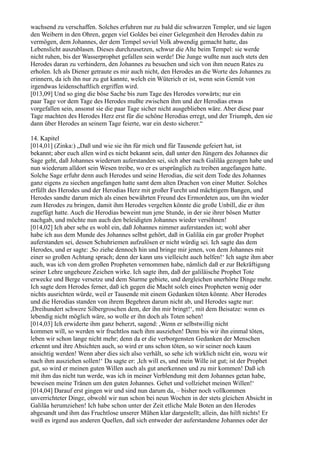wachsend zu verschaffen. Solches erfuhren nur zu bald die schwarzen Templer, und sie lagen
den Weibern in den Ohren, gegen viel Goldes bei einer Gelegenheit den Herodes dahin zu
vermögen, dem Johannes, der dem Tempel soviel Volk abwendig gemacht hatte, das
Lebenslicht auszublasen. Dieses durchzusetzen, schwur die Alte beim Tempel: sie werde
nicht ruhen, bis der Wasserprophet gefallen sein werde! Die Junge wußte nun auch stets den
Herodes daran zu verhindern, den Johannes zu besuchen und sich von ihm neuen Rates zu
erholen. Ich als Diener getraute es mir auch nicht, den Herodes an die Worte des Johannes zu
erinnern, da ich ihn nur zu gut kannte, welch ein Wüterich er ist, wenn sein Gemüt von
irgendwas leidenschaftlich ergriffen wird.
[013,09] Und so ging die böse Sache bis zum Tage des Herodes vorwärts; nur ein
paar Tage vor dem Tage des Herodes mußte zwischen ihm und der Herodias etwas
vorgefallen sein, ansonst sie die paar Tage sicher nicht ausgeblieben wäre. Aber diese paar
Tage machten des Herodes Herz erst für die schöne Herodias erregt, und der Triumph, den sie
dann über Herodes an seinem Tage feierte, war ein desto sicherer.“

14. Kapitel
[014,01] (Zinka:) „Daß und wie sie ihn für mich und für Tausende gefeiert hat, ist
bekannt; aber euch allen wird es nicht bekannt sein, daß unter den Jüngern des Johannes die
Sage geht, daß Johannes wiederum auferstanden sei, sich aber nach Galiläa gezogen habe und
nun wiederum alldort sein Wesen treibe, wo er es ursprünglich zu treiben angefangen hatte.
Solche Sage erfuhr denn auch Herodes und seine Herodias, die seit dem Tode des Johannes
ganz eigens zu siechen angefangen hatte samt dem alten Drachen von einer Mutter. Solches
erfüllt des Herodes und der Herodias Herz mit großer Furcht und mächtigem Bangen, und
Herodes sandte darum mich als einen bewährten Freund des Ermordeten aus, um ihn wieder
zum Herodes zu bringen, damit ihm Herodes vergelten könnte die große Unbill, die er ihm
zugefügt hatte. Auch die Herodias beweint nun jene Stunde, in der sie ihrer bösen Mutter
nachgab, und möchte nun auch den beleidigten Johannes wieder versöhnen!
[014,02] Ich aber sehe es wohl ein, daß Johannes nimmer auferstanden ist; wohl aber
habe ich aus dem Munde des Johannes selbst gehört, daß in Galiläa ein gar großer Prophet
auferstanden sei, dessen Schuhriemen aufzulösen er nicht würdig sei. Ich sagte das dem
Herodes, und er sagte: ,So ziehe dennoch hin und bringe mir jenen, von dem Johannes mit
einer so großen Achtung sprach; denn der kann uns vielleicht auch helfen!‘ Ich sagte ihm aber
auch, was ich von dem großen Propheten vernommen habe, nämlich daß er zur Bekräftigung
seiner Lehre ungeheure Zeichen wirke. Ich sagte ihm, daß der galiläische Prophet Tote
erwecke und Berge versetze und dem Sturme gebiete, und dergleichen unerhörte Dinge mehr.
Ich sagte dem Herodes ferner, daß ich gegen die Macht solch eines Propheten wenig oder
nichts ausrichten würde, weil er Tausende mit einem Gedanken töten könnte. Aber Herodes
und die Herodias standen von ihrem Begehren darum nicht ab, und Herodes sagte nur:
,Dreihundert schwere Silbergroschen dem, der ihn mir bringt!‘, mit dem Beisatze: wenn es
lebendig nicht möglich wäre, so wolle er ihn doch als Toten sehen!
[014,03] Ich erwiderte ihm ganz beherzt, sagend: ,Wenn er selbstwillig nicht
kommen will, so werden wir fruchtlos nach ihm ausziehen! Denn bis wir ihn einmal töten,
leben wir schon lange nicht mehr; denn da er die verborgensten Gedanken der Menschen
erkennt und ihre Absichten auch, so wird er uns schon töten, so wir seiner noch kaum
ansichtig werden! Wenn aber dies sich also verhält, so sehe ich wirklich nicht ein, wozu wir
nach ihm ausziehen sollen!‘ Da sagte er: ,Ich will es, und mein Wille ist gut; ist der Prophet
gut, so wird er meinen guten Willen auch als gut anerkennen und zu mir kommen! Daß ich
mit ihm das nicht tun werde, was ich in meiner Verblendung mit dem Johannes getan habe,
beweisen meine Tränen um den guten Johannes. Gehet und vollziehet meinen Willen!‘
[014,04] Darauf erst gingen wir und sind nun darum da, – bisher noch vollkommen
unverrichteter Dinge, obwohl wir nun schon bei neun Wochen in der stets gleichen Absicht in
Galiläa herumziehen! Ich habe schon unter der Zeit etliche Male Boten an den Herodes
abgesandt und ihm das Fruchtlose unserer Mühen klar dargestellt; allein, das hilft nichts! Er
weiß es irgend aus anderen Quellen, daß sich entweder der auferstandene Johannes oder der
 