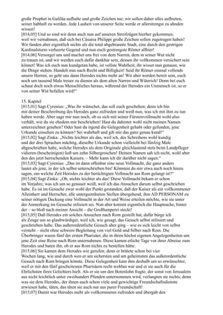 große Prophet in Galiläa aufhalte und große Zeichen tue; wir sollen daher alles aufbieten,
seiner habhaft zu werden. Jede Lauheit von unserer Seite werde er allerstrengst zu ahnden
wissen!
[014,05] Und so sind wir denn auch nun auf unseren Streifzügen hierher gekommen,
weil wir vernahmen, daß sich bei Cäsarea Philippi große Zeichen sollen zugetragen haben!
Wir fanden aber eigentlich nichts als die total abgebrannte Stadt, eine durch den gestrigen
Kardinalsturm verheerte Gegend und nun euch gestrengste Römer allhier!
[014,06] Versorget uns und machet uns frei von dem Narren, dem in seiner Wut nicht
zu trauen ist, und wir werden euch dafür dankbar sein, dessen ihr vollkommen versichert sein
könnet! Was ich euch nun kundgetan habe, ist vollste Wahrheit; ihr wisset nun genaust, wie
die Dinge stehen. Handelt nun nach Recht und Billigkeit! Seid ihr Römer einmal vollends
unsere Herren, so geht uns dann Herodes nichts mehr an! Wir aber werden bereit sein, euch
noch um tausend Male treuer zu dienen als dem alten Narren und Wüterich! Denn bei euch
schaut doch noch etwas Menschliches heraus, während der Herodes ein Unmensch ist, so er
von seiner Wut befallen wird!“

15. Kapitel
[015,01] Sagt Cyrenius: „Was ihr wünschet, das soll euch geschehen; denn ich bin
mit deiner Beschreibung des Herodes ganz zufrieden und weiß nun, was ich mit ihm zu tun
haben werde. Aber sage mir nun noch, ob es sich mit seiner Fürstenvollmacht wohl also
verhält, wie du sie ehedem mir beschrieben! Hast du dahinter wohl nicht meinen Namen
unterzeichnet gesehen? Oder hast du irgend die Gelegenheit gehabt oder gefunden, jene
Urkunde einsehen zu können? Sei wahrhaft und gib mir das ganz genau kund!“
[015,02] Sagt Zinka: „Nichts leichter als das, weil ich, des Schreibens wohl kundig
und der drei Sprachen mächtig, dieselbe Urkunde schon vielleicht bei fünfzig Male
abgeschrieben habe, welche Herodes als dem Originale gleichlautend stets beim Landpfleger
vidieren (bescheinigen) ließ um zehn Silbergroschen! Deinen Namen sah ich nicht, wohl aber
den des jetzt herrschenden Kaisers. – Mehr kann ich dir darüber nicht sagen.“
[015,03] Sagt Cyrenius: „Das ist dann offenbar eine neue Vollmacht, die ganz anders
lautet als jene, in der ich selbst unterschrieben bin! Könntest du mir etwa auch noch hinzu
sagen, um welche Zeit Herodes zu der berüchtigten Vollmacht aus Rom gelangt ist?“
[015,04] Sagt Zinka: „Oh, nichts leichter als das! Diese Vollmacht bekam er schon
im Vorjahre, was ich um so genauer weiß, weil ich das Ansuchen darum selbst geschrieben
habe. Es ist im Gesuche zwar wohl der Punkt gestanden, daß der Kaiser als ein vollkommener
Alleinherr und Herrscher, alle untergeordneten Stellen übergehend, ihm AD PERSONAM zu
seiner nötigen Deckung eine Vollmacht in der Art und Weise erteilen möchte, wie sie unter
der Anmerkung im Gesuche stilisiert sei. Nun aber kommt eigentlich die Hauptsache, hinter
der – so bloß nach meiner Ansicht – die Großlumperei steckt!
[015,05] Daß Herodes ein solches Ansuchen nach Rom gestellt hat, dafür bürge ich
als Zeuge um so glaubwürdiger, weil ich, wie gesagt, das Gesuch selbst stilisiert und
geschrieben habe. Das außerordentliche Gesuch aber ging – wie es sich leicht von selbst
versteht – nicht ohne schwere Begleitung von viel Gold und Silber nach Rom. Die
Überbringer waren fünf der ersten Pharisäer, die in ihren höchst eigenen Angelegenheiten um
jene Zeit eine Reise nach Rom unternahmen. Diese kamen etliche Tage vor ihrer Abreise zum
Herodes und baten ihn, ob er aus Rom nichts zu bestellen hätte.
[015,06] Sie kamen dem Herodes wie gerufen; denn er brütete schon bei vier
Wochen lang, wie und durch wen er am sichersten und am geheimsten das außerordentliche
Gesuch nach Rom bringen könnte. Diese Gelegenheit kam ihm deshalb um so erwünschter,
weil er mit den fünf gescheitesten Pharisäern recht wohlan war und er sie auch für die
Ehrlichsten ihres Gelichters hielt. Als er sie um den Botenlohn fragte, der sonst von Jerusalem
aus nicht leichtlich unter zweihundert Pfunden unternommen wird, verlangten sie nichts; denn
was sie dem Herodes, der ihnen auch schon viele und gewichtige Freundschaftsdienste
erwiesen habe, täten, das täten sie auch nur aus purer Freundschaft!
[015,07] Damit war Herodes mehr als vollkommenst zufrieden und übergab den
 