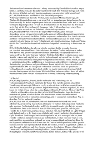 fünfen das Gesuch samt der schweren Ladung, an der dreißig Kamele hinreichend zu tragen
hatten. Sogestaltig wanderte das außerordentliche Gesuch dem Wortlaute zufolge nach Rom,
der sicheren Wahrheit nach aber irgendwoandershin, was unsereiner nicht wissen kann!
[015,08] Eine Reise von hier bis nach Rom dauert bei günstigsten
Witterungsverhältnissen drei volle Wochen, sonst auch einen Monat; etliche Tage, oft
Wochen, bleibt man in Rom, und es hat seine Zeit, bis jemand vor den Kaiser kommt. So ein
Gesuch erledigt der Kaiser im günstigsten Falle vor einem halben Jahre nicht, weil er tausend
wichtigere Regierungssachen vor sich hat. Nun kommt es auf die Rückreise, die doch auch
soviel Zeit wie die Hinreise braucht! Genau aus vieler Erfahrung berechnet ist von Rom
meines Wissens noch nichts vor dreiviertel Jahren zurückgekommen.
[015,09] Die fünf Boten aber haben die angesuchte Vollmacht, genau nach der
Anmerkung im von mir geschriebenen Gesuche, ganz auf schönem Pergamente geschrieben
und mit allen bekannten kaiserlichen Zeichen ausgestattet und versehen dem Herodes vor der
Zeitdauer von sechs Wochen überbracht und haben dem Herodes dazu mit allem Pompe
gratuliert; ich aber dachte mir mein Teil dabei und setze noch heute meinen Kopf zum Pfande,
daß die fünf Boten bei der in der Rede stehenden Gelegenheit ebensowenig in Rom waren als
ich!
[015,10] Die Kerls haben die schwere Mitgabe samt den dreißig gesunden Kamelen
gut verwahrt, haben des Kaisers Unterschrift und die andern Zeichen nachgemacht und so
dem Herodes eine geheime kaiserliche Vollmacht überbracht, von der er selbst sicher so
wenig weiß wie du, hoher Herr und Gebieter! Weißt du, hoher Herr, es ist dies nur so meine
Ansicht; es kann auch möglich sein, daß die Vollmacht doch noch vom Kaiser herrührt!
Vielleicht haben die Schiffe einen guten Wind gehabt einmal hin und einmal zurück, da ginge
es wenigstens mit der Hin- und Herreise so ziemlich aus, und zufälligerweise können sie den
Kaiser in einer gutgelaunten und geschäftslosen Stunde sogleich bei ihrer Ankunft in Rom
angetroffen haben. Der hat sie sogleich vorkommen lassen und ihnen die gewünschte
Vollmacht erteilt, worauf sie dann gleich wieder ein hierher nach Asien steuerndes Schiff
antrafen, bestiegen und mit dem besten Winde die Küste Judäas erreichten! Kurz, ich will da
durchaus kein Richter sein! Es ist das alles nur so meine Mutmaßung und Berechnung.“

16. Kapitel
[016,01] Sagt Cyrenius: „Freund, das ist mehr denn eine Mutmaßung; das ist
vollkommen reinste Wahrheit! Denn hätte der Kaiser dem Herodes auch im schnellsten
Umschwunge die verlangte Vollmacht erteilt, so wäre sie in sechs Wochen unmöglich von
Rom zurück nach Jerusalem gekommen, da jede Verordnung, von Rom ausgehend, bis nach
Sidon bei bestem Winde schon bei vierzig Tage Zeit braucht. Übers hohe Meer, wo der Weg
vielleicht wohl am kürzesten wäre, fährt ja kein Schiff; bis aber einer längs den Küsten
entweder des großen Mittelländischen oder Adriatischen Meeres über Griechenland
hierherkommt, braucht er wenigstens vierzig Tage, und es kann darum niemand den Weg in
derselben Zeit hin und zurück machen.
[016,02] Dazu muß ein jeder Fremde, der nach Rom kommt und vom Kaiser etwas
erbitten will, zuvor siebzig Tage in Rom zubringen, vor welcher Zeit außer einem Feldherrn
oder sonstigen Großamtswürdenträger wohl kein fremder Gesandter oder Privater vor den
Kaiser kommt. Denn es ist einmal in Rom die Einrichtung also getroffen, daß ein jeder
Fremde, der in Rom vom Kaiser eine Gnade erreichen will, zuvor der Stadt ein Opfer bringen
muß dadurch, daß er in der Stadt zuvor möglichst viel verzehrt und andere Geschenke und
Opfer den vielen Einrichtungen und Anstalten gebracht hat, was sozusagen nahe ein jeder
Fremde, von fernen Landen kommend, gar wohl tun kann, weil er, ohne sehr reich zu sein,
nicht nach Rom kommen kann und auch um keine besondere Gnade zu bitten hat. Denn für
die allgemeine, unbemittelte Volksklasse sind die Gesetze und die gerechten Richter gestellt
und sanktioniert; wen irgend ein Schuh drückt, der weiß es, wohin er zu gehen hat. Geht er, so
wird ihm auch rechtlichst nach dem Gesetze geholfen; denn bei uns Römern gibt es keinen
Unterschleif, und es gilt der Grundsatz gleichfort: ,Justitia fundamentum regnorum!‘
(Gerechtigkeit ist aller Reiche Grundfeste!) und ,Pereat mundus, fiat ius!‘ (Es gehe die Welt
 